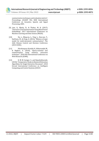 International Research Journal of Engineering and Technology (IRJET) e-ISSN: 2395-0056
Volume: 09 Issue: 03 | Mar 2022 www.irjet.net p-ISSN: 2395-0072
© 2022, IRJET | Impact Factor value: 7.529 | ISO 9001:2008 Certified Journal | Page 1148
summarization techniques and evaluationmetrics”,
Proceedings. (ICASSP ’05). IEEE International
Conference on Acoustics, Speech, and Signal
Processing, 2005.
[9] Jain, A., Bhatia, D., & Thakur, M. K. (2017),
“Extractive Text Summarization Using WordVector
Embedding”, 2017 International Conference on
Machine Learning and Data Science (MLDS).
[10] Na, L., Ming-xia, L., Ying, L., Xiao-jun, T.,
Haiwen, W.,  Peng, X. (2014), “Mixture of topic
model for multi-document summarization”, The
26th Chinese Control and Decision Conference
(2014 CCDC).
[11] Ebrahimpour-Komleh,H.,Afsharizadeh,M.,
 Bagheri, A. (2018), “Query-oriented text
summarization using sentence extraction
technique.”, 2018 4th International Conference on
Web Research (ICWR).
[12] K. M. M. Ganiger, S., and Rajashekharaiah,
(2018), “Comparative Study onKeywordExtraction
Algorithms for Single Extractive Document”, 2018
Second International Conference on Intelligent
Computing and Control Systems (ICICCS
 