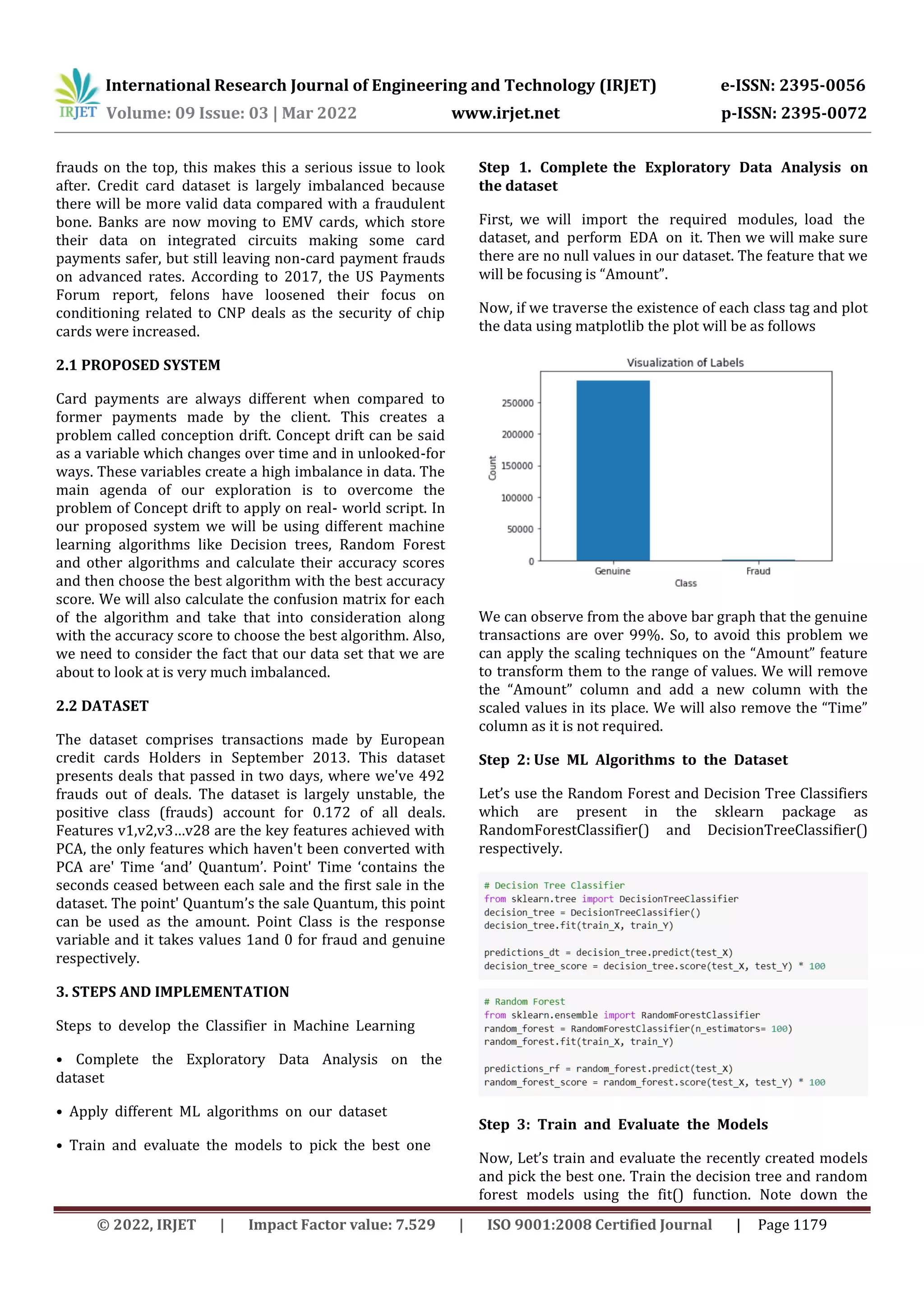 International Research Journal of Engineering and Technology (IRJET) e-ISSN: 2395-0056
Volume: 09 Issue: 03 | Mar 2022 www.irjet.net p-ISSN: 2395-0072
© 2022, IRJET | Impact Factor value: 7.529 | ISO 9001:2008 Certified Journal | Page 1179
frauds on the top, this makes this a serious issue to look
after. Credit card dataset is largely imbalanced because
there will be more valid data compared with a fraudulent
bone. Banks are now moving to EMV cards, which store
their data on integrated circuits making some card
payments safer, but still leaving non-card payment frauds
on advanced rates. According to 2017, the US Payments
Forum report, felons have loosened their focus on
conditioning related to CNP deals as the security of chip
cards were increased.
2.1 PROPOSED SYSTEM
Card payments are always different when compared to
former payments made by the client. This creates a
problem called conception drift. Concept drift can be said
as a variable which changes over time and in unlooked-for
ways. These variables create a high imbalance in data. The
main agenda of our exploration is to overcome the
problem of Concept drift to apply on real- world script. In
our proposed system we will be using different machine
learning algorithms like Decision trees, Random Forest
and other algorithms and calculate their accuracy scores
and then choose the best algorithm with the best accuracy
score. We will also calculate the confusion matrix for each
of the algorithm and take that into consideration along
with the accuracy score to choose the best algorithm. Also,
we need to consider the fact that our data set that we are
about to look at is very much imbalanced.
2.2 DATASET
The dataset comprises transactions made by European
credit cards Holders in September 2013. This dataset
presents deals that passed in two days, where we've 492
frauds out of deals. The dataset is largely unstable, the
positive class (frauds) account for 0.172 of all deals.
Features v1,v2,v3…v28 are the key features achieved with
PCA, the only features which haven't been converted with
PCA are' Time ‘and’ Quantum’. Point' Time ‘contains the
seconds ceased between each sale and the first sale in the
dataset. The point' Quantum’s the sale Quantum, this point
can be used as the amount. Point Class is the response
variable and it takes values 1and 0 for fraud and genuine
respectively.
3. STEPS AND IMPLEMENTATION
Steps, to, develop, the, Classifier, in, Machine, Learning,
•, Complete, the, Exploratory, Data, Analysis, on, the,
dataset,
•, Apply, different, ML, algorithms, on, our, dataset,
•, Train, and, evaluate, the, models, to, pick, the, best, one
Step, 1., Complete the, Exploratory, Data, Analysis, on
the dataset
First, we will, import, the, required, modules, load, the,
dataset, and, perform, EDA, on, it. Then we will make sure
there are no null values in our dataset. The feature that we
will be focusing is “Amount”.
Now, if we traverse the existence of each class tag and plot
the data using matplotlib the plot will be as follows
We can observe from the above bar graph that the genuine
transactions are over 99%. So, to avoid this problem we
can apply the scaling techniques on the “Amount” feature
to transform them to the range of values. We will remove
the “Amount” column and add a new column with the
scaled values in its place. We will also remove the “Time”
column as it is not required.
Step, 2: Use, ML, Algorithms, to, the, Dataset,
Let’s use the Random Forest and Decision Tree Classifiers
which are present in the sklearn package as
RandomForestClassifier() and DecisionTreeClassifier()
respectively.
Step, 3:, Train, and, Evaluate, the, Models,
Now, Let’s train and evaluate the recently created models
and pick the best one. Train the decision tree and random
forest models using the fit() function. Note down the
 