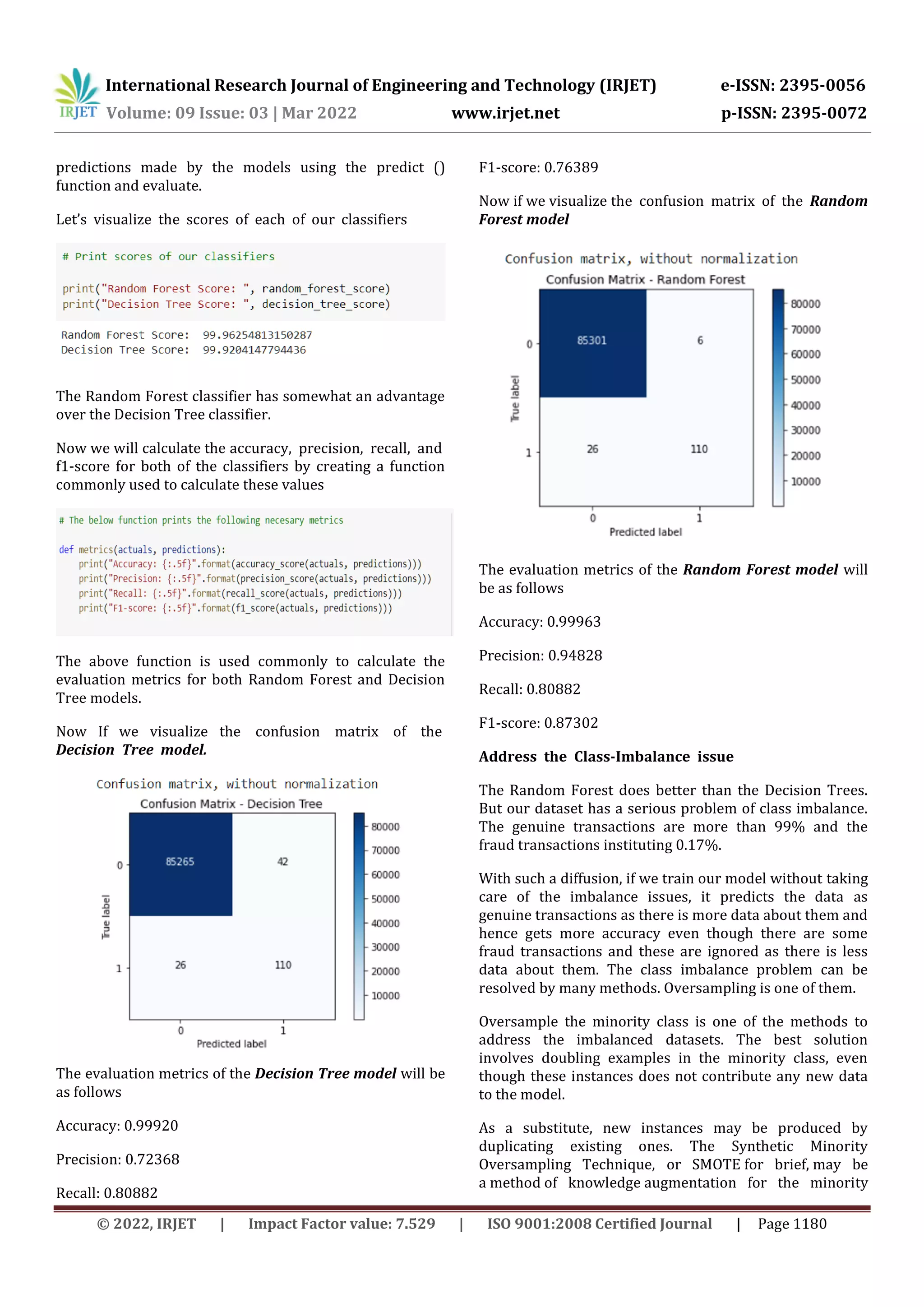 International Research Journal of Engineering and Technology (IRJET) e-ISSN: 2395-0056
Volume: 09 Issue: 03 | Mar 2022 www.irjet.net p-ISSN: 2395-0072
© 2022, IRJET | Impact Factor value: 7.529 | ISO 9001:2008 Certified Journal | Page 1180
predictions made by the models using the predict ()
function and evaluate.,
Let’s, visualize, the, scores, of, each, of, our, classifiers
The Random Forest classifier has somewhat an advantage
over the Decision Tree classifier.
Now we will calculate the accuracy,, precision,, recall,, and,
f1-score for both of the classifiers by creating a function
commonly used to calculate these values
The above function is used commonly to calculate the
evaluation metrics for both Random Forest and Decision
Tree models.
Now If we visualize the, confusion, matrix, of, the,
Decision, Tree, model.,
The evaluation metrics of the Decision Tree model will be
as follows
Accuracy: 0.99920
Precision: 0.72368
Recall: 0.80882
F1-score: 0.76389
Now if we visualize the, confusion, matrix, of, the, Random
Forest model
The evaluation metrics of the Random Forest model will
be as follows
Accuracy: 0.99963
Precision: 0.94828
Recall: 0.80882
F1-score: 0.87302
Address, the, Class-Imbalance, issue,
The Random Forest does better than the Decision Trees.
But our dataset has a serious problem of class imbalance.
The genuine transactions are more than 99% and the
fraud transactions instituting 0.17%.
With such a diffusion, if we train our model without taking
care of the imbalance issues, it predicts the data as
genuine transactions as there is more data about them and
hence gets more accuracy even though there are some
fraud transactions and these are ignored as there is less
data about them. The class imbalance problem can be
resolved by many methods. Oversampling is one of them.
Oversample the minority class is one of the methods to
address the imbalanced datasets. The best solution
involves doubling examples in the minority class, even
though these instances does not contribute any new data
to the model.
As a substitute, new instances may be produced by
duplicating existing ones. The Synthetic Minority
Oversampling Technique, or SMOTE for brief, may be
a method of knowledge augmentation for the minority
 