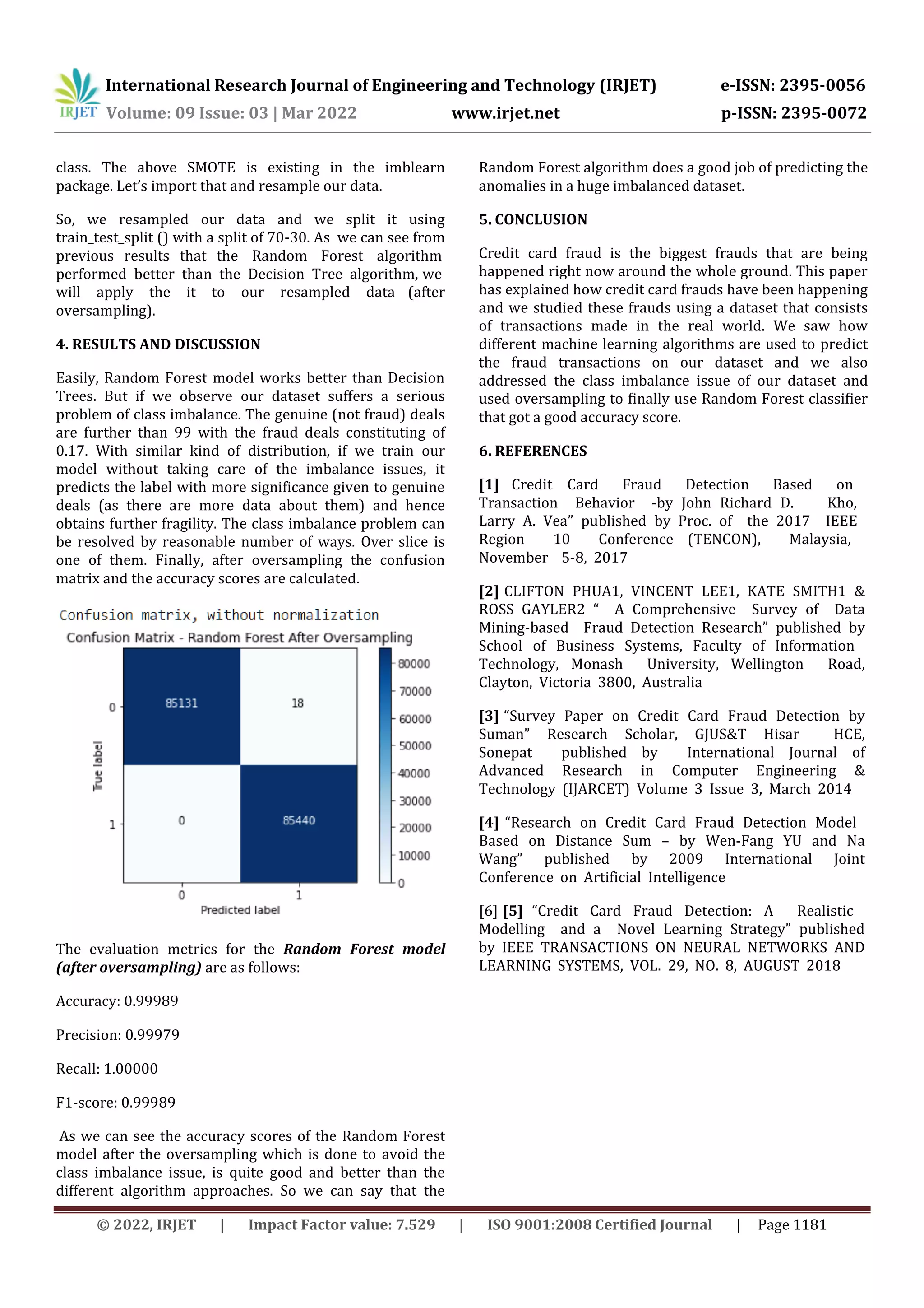 International Research Journal of Engineering and Technology (IRJET) e-ISSN: 2395-0056
Volume: 09 Issue: 03 | Mar 2022 www.irjet.net p-ISSN: 2395-0072
© 2022, IRJET | Impact Factor value: 7.529 | ISO 9001:2008 Certified Journal | Page 1181
class. The above SMOTE is existing in the imblearn
package. Let’s import that and resample our data.
So, we resampled our data and we split it using
train_test_split () with a split of 70-30. As, we can see from
previous results that the, Random, Forest, algorithm,
performed, better, than, the, Decision, Tree, algorithm, we,
will, apply, the, it, to, our, resampled, data (after
oversampling).
4. RESULTS AND DISCUSSION
Easily, Random Forest model works better than Decision
Trees. But if we observe our dataset suffers a serious
problem of class imbalance. The genuine (not fraud) deals
are further than 99 with the fraud deals constituting of
0.17. With similar kind of distribution, if we train our
model without taking care of the imbalance issues, it
predicts the label with more significance given to genuine
deals (as there are more data about them) and hence
obtains further fragility. The class imbalance problem can
be resolved by reasonable number of ways. Over slice is
one of them. Finally, after oversampling the confusion
matrix and the accuracy scores are calculated.
The evaluation metrics for the Random Forest model
(after oversampling) are as follows:
Accuracy: 0.99989
Precision: 0.99979
Recall: 1.00000
F1-score: 0.99989
As we can see the accuracy scores of the Random Forest
model after the oversampling which is done to avoid the
class imbalance issue, is quite good and better than the
different algorithm approaches. So we can say that the
Random Forest algorithm does a good job of predicting the
anomalies in a huge imbalanced dataset.
5. CONCLUSION
Credit card fraud is the biggest frauds that are being
happened right now around the whole ground. This paper
has explained how credit card frauds have been happening
and we studied these frauds using a dataset that consists
of transactions made in the real world. We saw how
different machine learning algorithms are used to predict
the fraud transactions on our dataset and we also
addressed the class imbalance issue of our dataset and
used oversampling to finally use Random Forest classifier
that got a good accuracy score.
6. REFERENCES
[1], Credit, ,Card, , Fraud, , Detection, , Based, , on, ,
Transaction, , Behavior, , -by, John, Richard, D., , , , Kho,, ,
Larry, A., Vea”, published, by, Proc., of, , the, 2017, , IEEE, ,
Region, , 10, , Conference, (TENCON),, , Malaysia,, ,
November, , 5-8,, 2017
[2] CLIFTON, PHUA1,, VINCENT, LEE1,, KATE, SMITH1, &,
ROSS, GAYLER2, “, , A, Comprehensive, , Survey, of, , Data,
Mining-based, , Fraud, Detection, Research”, published, by,
School, of, Business, Systems,, Faculty, of, Information, ,
Technology,, Monash, , University,, Wellington, , Road,,
Clayton,, Victoria, 3800,, Australia,
[3] “Survey, Paper, on, Credit, Card, Fraud, Detection, by,
Suman”, Research, Scholar, ,GJUS&T, Hisar, , HCE,,
Sonepat, , published, by, , International, Journal, of,
Advanced, Research, in, Computer, Engineering, &,
Technology, (IJARCET), Volume, 3, Issue, 3,, March, 2014
[4] “Research, on, Credit, Card, Fraud, Detection, Model, ,
Based, on, Distance, Sum, –, by, Wen-Fang, YU, and, Na,
Wang”, published, by, 2009, International, Joint,
Conference, on, Artificial, Intelligence, 
[6] [5] “Credit, Card, Fraud, Detection: ,A, , Realistic, ,
Modelling, , and, a, , Novel, Learning, Strategy”, published,
by, IEEE, TRANSACTIONS, ON, NEURAL, NETWORKS, AND,
LEARNING, SYSTEMS,, VOL., 29,, NO., 8,, AUGUST, 2018
 