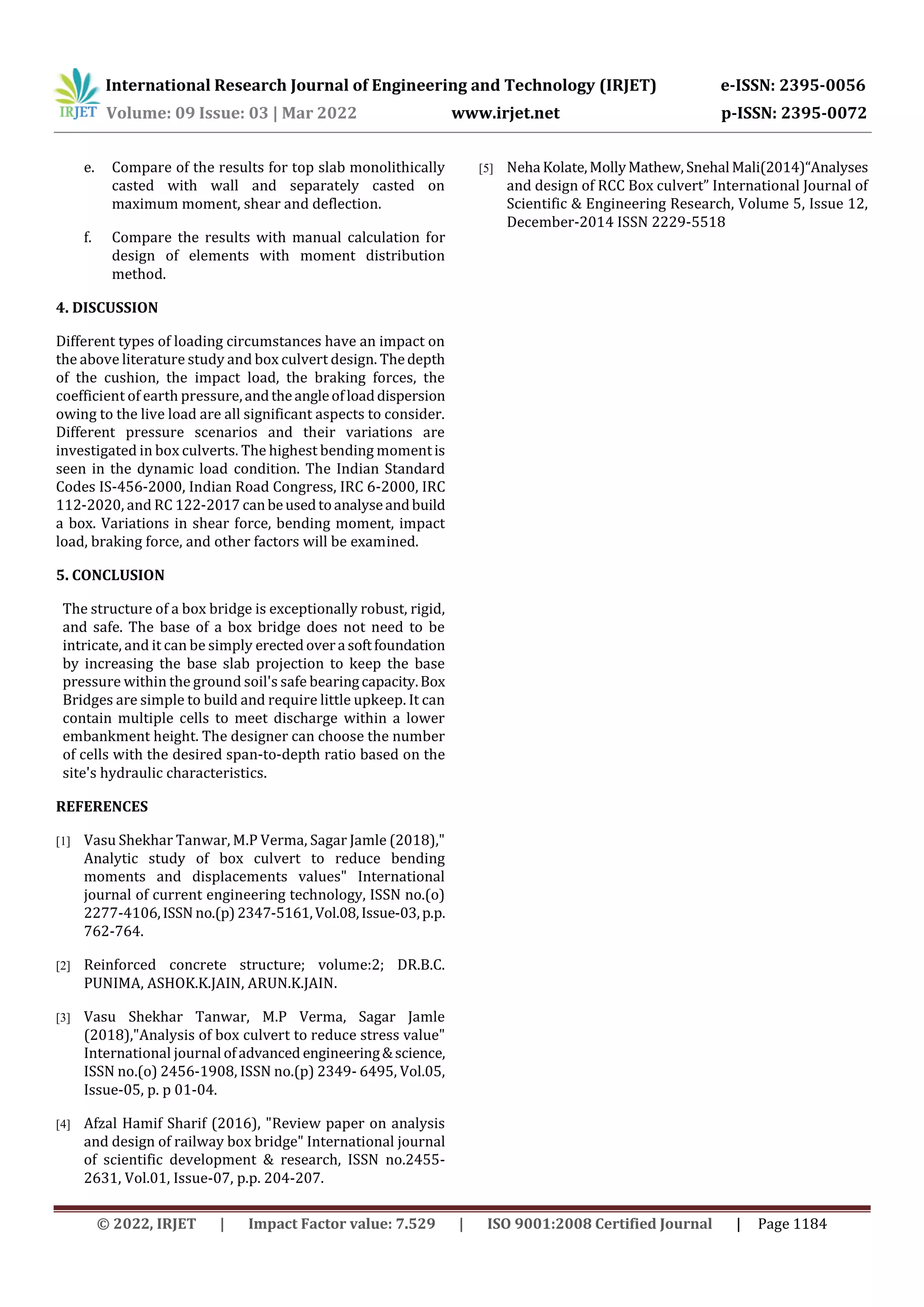 International Research Journal of Engineering and Technology (IRJET) e-ISSN: 2395-0056
Volume: 09 Issue: 03 | Mar 2022 www.irjet.net p-ISSN: 2395-0072
© 2022, IRJET | Impact Factor value: 7.529 | ISO 9001:2008 Certified Journal | Page 1184
e. Compare of the results for top slab monolithically
casted with wall and separately casted on
maximum moment, shear and deflection.
f. Compare the results with manual calculation for
design of elements with moment distribution
method.
4. DISCUSSION
Different types of loading circumstances have an impact on
the above literature study and box culvert design. Thedepth
of the cushion, the impact load, the braking forces, the
coefficient of earth pressure,andtheangleofloaddispersion
owing to the live load are all significant aspects to consider.
Different pressure scenarios and their variations are
investigated in box culverts. The highest bending momentis
seen in the dynamic load condition. The Indian Standard
Codes IS-456-2000, Indian Road Congress, IRC 6-2000, IRC
112-2020, and RC 122-2017 canbeusedtoanalyseandbuild
a box. Variations in shear force, bending moment, impact
load, braking force, and other factors will be examined.
5. CONCLUSION
The structure of a box bridge is exceptionally robust, rigid,
and safe. The base of a box bridge does not need to be
intricate, and it can be simply erectedovera softfoundation
by increasing the base slab projection to keep the base
pressure within the ground soil's safe bearingcapacity.Box
Bridges are simple to build and require little upkeep. It can
contain multiple cells to meet discharge within a lower
embankment height. The designer can choose the number
of cells with the desired span-to-depth ratio based on the
site's hydraulic characteristics.
REFERENCES
[1] Vasu Shekhar Tanwar, M.P Verma, Sagar Jamle (2018),"
Analytic study of box culvert to reduce bending
moments and displacements values" International
journal of current engineering technology, ISSN no.(o)
2277-4106,ISSN no.(p)2347-5161,Vol.08,Issue-03,p.p.
762-764.
[2] Reinforced concrete structure; volume:2; DR.B.C.
PUNIMA, ASHOK.K.JAIN, ARUN.K.JAIN.
[3] Vasu Shekhar Tanwar, M.P Verma, Sagar Jamle
(2018),"Analysis of box culvert to reduce stress value"
International journal ofadvanced engineering&science,
ISSN no.(o) 2456-1908, ISSN no.(p) 2349- 6495, Vol.05,
Issue-05, p. p 01-04.
[4] Afzal Hamif Sharif (2016), "Review paper on analysis
and design of railway box bridge" International journal
of scientific development & research, ISSN no.2455-
2631, Vol.01, Issue-07, p.p. 204-207.
[5] Neha Kolate,MollyMathew, Snehal Mali(2014)“Analyses
and design of RCC Box culvert” International Journal of
Scientific & Engineering Research, Volume 5, Issue 12,
December-2014 ISSN 2229-5518
 
