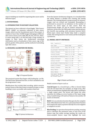 International Research Journal of Engineering and Technology (IRJET) e-ISSN: 2395-0056
Volume: 09 Issue: 03 | Mar 2022 www.irjet.net p-ISSN: 2395-0072
© 2022, IRJET | Impact Factor value: 7.529 | ISO 9001:2008 Certified Journal | Page 1196
steps in building our model fororganizingskincancerandits
detection types.
2. SYSTEM MODEL
2.1 INTRODUCTION TO DATASET COLLECTION:
The dataset we have collected is from Kaggle, “Skin Cancer
MNIST: 10000”, an extensive collection of skin cancer
images, which was the foundational need of the project. It
consists of more than 10,000 images belonging to different
skin cancer classes such as Bkl, Mel, Nv, Bcc, Df, Vasc, Akiec.
It comes along with a .csv file that links a large number of
images to their lesion ids, furthermore providing
information such as localization of skin cancer, age of the
patient, gender of the patient, and the method of concluding
type skin cancer.
2.2 BUILDING ALGORITHM FOR MODEL:
Fig -1: Proposed System
The proposed system flow begins with loading the .csv file.
The data frame obtained from the .csv file is modified to suit
the programmer’s ease.
Modifications first include label encoding, which converts
textual classes of the data frame to numerical types, as data
handling is more accessible with numbers than text.
Fig -2: System Architecture
From the System Architecture diagram, it is visualized that
the whole dataset is divided into training and testing
datasets. The training dataset is preprocessed; for instance,
images read are resized and resampled. Resampling is
performed to account for an imbalance in the number of
pictures for seven types of skin cancer. Now the
preprocessed images are fed for feature extraction and
selection. At this time, the CNN model comesintothepicture,
the Conv2D, max pooling, with activation function ReLU,
flatten layer, dense layer finally helps build a complete
model. The testing dataset isnowtested,andthemodel gives
a prediction.
2.3. MODEL AND IT’S METRICES:
Fig -3: Model and Metrices
Model consists of layers such as:
Conv2d Layer: In a Conv2d layer, a filter or kernel slides
over the 2D input data, for example, an image array, after
which an elementwisemultiplicationtakesplace,resultingin
a single output pixel. The kernel will repeat the same
operation by sliding on every location of the input image
array, transforming a 2D matrix of features into another 2D
matrix of elements.
ReLU: It is an activation function that goes by the complete
form of Rectified Linear Unit. It is a piecewise linearfunction
that outputs the input as positive directlyifitisnon-negative
or outputs it as zero.
Max Pooling: An operation that performs pooling, meaning
that it calculates the maximum value in each area of the
feature map. But unlike average pooling, the results are
down-sampled feature maps that highlight the most
 