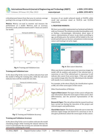 International Research Journal of Engineering and Technology (IRJET) e-ISSN: 2395-0056
Volume: 09 Issue: 03 | Mar 2022 www.irjet.net p-ISSN: 2395-0072
© 2022, IRJET | Impact Factor value: 7.529 | ISO 9001:2008 Certified Journal | Page 1197
critical/present feature from that area. In contrast, average
pooling is the average of all the extracted features.
Metrics: Metrics are used to monitor and measure the
performance of a model. Metrices such as accuracy,
precision, recall, confusion matrix and F-1 Score are used in
our model.
Fig -4: Training and Validation Loss
Training and Validation Loss:
In the above (Fig-4) the curve in yellow indicates how well
the model is fitting the training data, while the red curve
indicates how well the model fits new data.
Fig -5: Training and Validation Accuracy
Training and Validation Accuracy:
In the above (Fig-5) the curve in yellow indicates the model
classifying images while training the dataset whereas the
curve in red indicates the accuracy we calculate for dataset
and used for validating the model.
Accuracy of our model achieved stands at 94.09% while
recall and precision stand at 94.09.% and 93.99%
respectively.
3. FRONTEND WEBSITE:
We have successfully implementedourbackendandlinkedit
with our frontend. The website providesfunctionalitiessuch
as finding a dermatologist, information about types of
cancer, representation of cancer in pie charts according to
age, sex & body parts. Our website will be helpful in the real
world and will ease our doctors and patients in determining
cancer and treating it at early stages.
Fig -6: Skin cancer detection.
When any doctor or patient enters any cancerous image, the
model will do analysis and predict if the infected part is
cancerous or not. If the infected part is cancerous, it will
indicate skin cancer from seven types. If the user uploads
any random image other than the infected part,theclassifier
will classify it as a random image.
For example, in the above (Fig-6), the classification is given
as Bkl, one of the seven types of skin cancer.
Other Functionalities of Website:
Types of Skin Cancer: The types of skin cancer will give the
user information about the seven types of skin cancer, their
differentiation, and the pictorial representation of the
classes.
Research Paper: This tab will providetheresearchwork we
have carried out during the execution of the project and
relevant papers and publications.
Check Skin Cancer: This feature allowstheuserto enter the
infection region image and check if it's cancerous or not. It
also gives predictions about the seven types of skin cancer.
 
