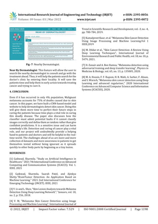 International Research Journal of Engineering and Technology (IRJET) e-ISSN: 2395-0056
Volume: 09 Issue: 03 | Mar 2022 www.irjet.net p-ISSN: 2395-0072
© 2022, IRJET | Impact Factor value: 7.529 | ISO 9001:2008 Certified Journal | Page 1198
Fig -7: Nearby Dermatologist.
Near By Dermatologist: This feature will allow the user to
search the nearby dermatologist to consult and go with the
treatment ahead. Thus, it will help thepatientssearchforthe
doctor's clinic by entering their locality. It will save the
patients time and help them in early action towards treating
cancer and trying to cure it.
4. CONCLUSION:
Even if it has occurred in only 4% population, Malignant
melanoma accounts for 75% of deaths caused due to skin
cancer. In this paper, we have built a CNN-based model and
website to help dermatologists detectskincancer.Doingthis
will give them more time to perfect their future steps in
curing the patients because time plays a vital role in curing
this deadly disease. The paper also discusses how the
classifier must admit potential faults if it cannot classify
images correctly and definethemasrandom ratherthangive
confident predictions. It is a sensitive issue and can harm
somebody’s life. Detection and curing of cancer play a vital
role, and our project will undoubtedly provide a helping
hand to patients and doctors and will be helpful in the real-
time world. The challenges ahead of us are more and more
collection of datasets and more awareness in patients to get
themselves tested without being ignorant as it spreads
quickly to other body parts by beginning as a tiny lesion.
REFERENCES
[1] Gaikwad, Sharmila. "Study on Artificial Intelligence in
Healthcare."20217thInternational ConferenceonAdvanced
Computing and Communication Systems (ICACCS). Vol. 1.
IEEE, 2021
[2] Gaikwad, Sharmila, Saarah Patel, and Ajinkya
Shetty."BrainTumor Detection: An Application Based on
Machine Learning." 2021 2nd International Conference for
Emerging Technology (INCET). IEEE, 2021
[3] Y. Li and L. Shen, “Skin Lesion Analysis towardsMelaoma
Detection Using Deep Learning Network”,” Sensors, vol. 18,
no. 2, p. 556, 2018.
[4] V. M, "Melanoma Skin Cancer Detection using Image
Processing and Machine Learning", International Journal of
Trend in Scientific Research and Development, vol. -3,no.-4,
pp. 780-784, 2019.
[5] Kamalpreet Kaur, et al. “Melanoma SkinCancerDetection
Using Image Processing and Machine Learning.Vol 1
IEEE,2019
[6] M. Dildar et al., "Skin Cancer Detection: A Review Using
Deep Learning Techniques", International Journal of
Environmental Research and Public Health, vol.18,no.10, p.
5479, 2021.
[7] H. Zunair and A. Ben Hamza, "Melanoma detection using
adversarial training and deep transfer learning", Physics in
Medicine & Biology, vol. 65, no. 13, p. 135005, 2020.
[8] M. A. Hossin, F. F. Rupom, H. R. Mahi, A. Sarker, F. Ahsan,
and S. Warech, “Melanoma skin cancer detection using Deep
Learning and advanced regularizer,” 2020 International
Conference on Advanced Computer ScienceandInformation
Systems (ICACSIS), 2020.
 
