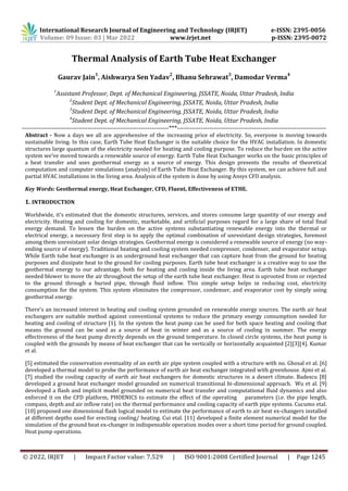 International Research Journal of Engineering and Technology (IRJET) e-ISSN: 2395-0056
Volume: 09 Issue: 03 | Mar 2022 www.irjet.net p-ISSN: 2395-0072
© 2022, IRJET | Impact Factor value: 7.529 | ISO 9001:2008 Certified Journal | Page 1245
Thermal Analysis of Earth Tube Heat Exchanger
Gaurav Jain
1
, Aishwarya Sen Yadav
2
, Bhanu Sehrawat
3
, Damodar Verma
4
1
Assistant Professor, Dept. of Mechanical Engineering, JSSATE, Noida, Uttar Pradesh, India
2
Student Dept. of Mechanical Engineering, JSSATE, Noida, Uttar Pradesh, India
3
Student Dept. of Mechanical Engineering, JSSATE, Noida, Uttar Pradesh, India
4
Student Dept. of Mechanical Engineering, JSSATE, Noida, Uttar Pradesh, India
---------------------------------------------------------------------***----------------------------------------------------------------------
Abstract - Now a days we all are apprehensive of the increasing price of electricity. So, everyone is moving towards
sustainable living. In this case, Earth Tube Heat Exchanger is the suitable choice for the HVAC installation. In domestic
structures large quantum of the electricity needed for heating and cooling purpose. To reduce the burden on the active
system we've moved towards a renewable source of energy. Earth Tube Heat Exchanger works on the basic principles of
a heat transfer and uses geothermal energy as a source of energy. This design presents the results of theoretical
computation and computer simulations (analysis) of Earth Tube Heat Exchanger. By this system, we can achieve full and
partial HVAC installations in the living area. Analysis of the system is done by using Ansys CFD analysis.
Key Words: Geothermal energy, Heat Exchanger, CFD, Fluent, Effectiveness of ETHE.
1. INTRODUCTION
Worldwide, it's estimated that the domestic structures, services, and stores consume large quantity of our energy and
electricity. Heating and cooling for domestic, marketable, and artificial purposes regard for a large share of total final
energy demand. To lessen the burden on the active systems substantiating renewable energy into the thermal or
electrical energy, a necessary first step is to apply the optimal combination of unresistant design strategies, foremost
among them unresistant solar design strategies. Geothermal energy is considered a renewable source of energy (no way-
ending source of energy). Traditional heating and cooling system needed compressor, condenser, and evaporator setup.
While Earth tube heat exchanger is an underground heat exchanger that can capture heat from the ground for heating
purposes and dissipate heat to the ground for cooling purposes. Earth tube heat exchanger is a creative way to use the
geothermal energy to our advantage, both for heating and cooling inside the living area. Earth tube heat exchanger
needed blower to move the air throughout the setup of the earth tube heat exchanger. Heat is uprooted from or rejected
to the ground through a buried pipe, through fluid inflow. This simple setup helps in reducing cost, electricity
consumption for the system. This system eliminates the compressor, condenser, and evaporator cost by simply using
geothermal energy.
There's an increased interest in heating and cooling system grounded on renewable energy sources. The earth air heat
exchangers are suitable method against conventional systems to reduce the primary energy consumption needed for
heating and cooling of structure [1]. In the system the heat pump can be used for both space heating and cooling that
means the ground can be used as a source of heat in winter and as a source of cooling in summer. The energy
effectiveness of the heat pump directly depends on the ground temperature. In closed circle systems, the heat pump is
coupled with the grounds by means of heat exchanger that can be vertically or horizontally acquainted [2][3][4]. Kumar
et al.
[5] estimated the conservation eventuality of an earth air pipe system coupled with a structure with no. Ghosal et al. [6]
developed a thermal model to probe the performance of earth air heat exchanger integrated with greenhouse. Ajmi et al.
[7] studied the cooling capacity of earth air heat exchangers for domestic structures in a desert climate. Badescu [8]
developed a ground heat exchanger model grounded on numerical transitional bi-dimensional approach. Wu et al. [9]
developed a flash and implicit model grounded on numerical heat transfer and computational fluid dynamics and also
enforced it on the CFD platform, PHOENICS to estimate the effect of the operating parameters (i.e. the pipe length,
compass, depth and air inflow rate) on the thermal performance and cooling capacity of earth pipe systems. Cucumo etal.
[10] proposed one dimensional flash logical model to estimate the performance of earth to air heat ex-changers installed
at different depths used for erecting cooling/ heating. Cui etal. [11] developed a finite element numerical model for the
simulation of the ground heat ex-changer in indispensable operation modes over a short time period for ground coupled.
Heat pump operations.
 