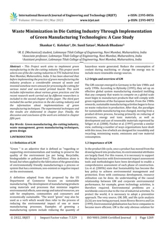 International Research Journal of Engineering and Technology (IRJET) e-ISSN: 2395-0056
Volume: 09 Issue: 03 | Mar 2022 www.irjet.net p-ISSN: 2395-0072
© 2022, IRJET | Impact Factor value: 7.529 | ISO 9001:2008 Certified Journal | Page 1269
Waste Minimization in Die Cutting Industry Through Implementation
of Green Manufacturing Technologies: A Case Study
Shankar C. Kolekar1, Dr. Sunil Satao2, Mahesh Bhadane3
1M. E. (Mechanical) student, Lokmanya Tilak College of Engineering, Navi Mumbai, Maharashtra, India
2Associate professor, Lokmanya Tilak College of Engineering, Navi Mumbai, Maharashtra, India
3Assistant professor, Lokmanya Tilak College of Engineering, Navi Mumbai, Maharashtra, India
---------------------------------------------------------------------***----------------------------------------------------------------------
Abstract - This Project work aims to implement green
manufacturing in the die-cutting industry This project work
selects one of the die-cutting industries in TTC Industrial Area
Navi Mumbai, Maharashtra, India. It has been observed that
before implementing the practice of green manufacturing the
industry produces a considerable amount of waste and
invested somehow more amount for processingdie-cutting for
various metal and non-metal printed boards This work
includes information about various green practices and the
recent research work carried out by different researchers is
included in the second chapter of this paper. The third part
included the earlier practices in the die-cutting industry and
the information about implementations of green
manufacturing techniques. The experimental techniques and
the results are elaborated in chapter four. Finally, the
discussion and conclusion of the work are enlisted in chapter
fifth part.
Key Words: Green manufacturing, die-cutting industry,
waste management, green manufacturing techniques,
green design
1.INTRODUCTION
1.1 Definition of G.M
“Green '' is an adjective that is defined as "regarding or
supporting environmentalism and tending to preserve the
quality of the environment (as per being. Recyclable,
biodegradable or pollutant-free)". This definition alone is
broad, but when applied to the fabrication of thegeneralidea
of environmentally friendly manufacturing.is a process or
system that has a minimum, non-existent or negative impact
on the environment.
A definition adapted from that proposed by the US
Department of Commerce focuses on sustainable
manufacturing. The development of manufacturingproducts
using materials and processes that minimize negative
environmental effects,saveenergyandnaturalresources,are
safe for employees, communities and consumers and
economically sustainable. “The word "green" may also be
used as a verb which would then refer to the process of
reducing the environmental impact of one or more
manufacturing processes. Examples of greening a
manufacturing system include reducing the quantity of
hazardous waste generated. Reduce the consumption of
coolant during machining, or change the energy mix to
include more renewable energy sources.
1.2 Origin and overview of GM
The GM concept emerged in Germany in the late 1980s and
early 1990s. According to Bylinsky (1995), they set up an
effective global system manufacturing standard instilling
that any company that wants to compete on a global scale
must begin to manufacture products that will comply with
green regulations of the European market. From the 1980s
onwards, sustainablemanufacturingactivitiesbegantofocus
on waste reduction in production. After that, the paradigm
for sustainable manufacturing was changed, moving from a
product-driven process, focusing primarily on reducing of
resources, energy and toxic materials, as well as
development and use of renewable materials expressed by
Seliger et al. (2008). Fischer et al. (1997) provide a similar
view, outlining a number of ways organizations have dealt
with this issue, few of which are designed for reusabilityand
recycling, minimizing waste, emissions and raw material
consumption.
1.3 Importance of GM
In the product life cycle, once a product has moved from the
drawing board into production, its environmental attributes
are largely fixed. For this reason, it is necessary to support
the design function with Environmental impact assessment
tools and methodologies have been developed to enable a
comprehensive assessment of each phase of construction.
Liu et al. (2005b) state that Sustainability has become the
key policy to achieve environmental management and
protection. Even with continuous development, resource
utilization can be done. An understanding of the causal
relationship between GM and corporate environmental
performance, for example, green technology activities, is
therefore required. Environmental problems are a
worldwide concern due to the rise of industrial activities. To
protect the world, it is necessary to adopt a preventive
approach. The very source, GM, DfE, and life cycle analysis
(LCA) are now being pursued, insist Rivera-Becerra and Lin
(1999). Environmental globalization has force companies to
become more efficient. GM is the only obvious solution for
 