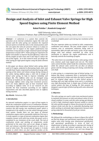 International Research Journal of Engineering and Technology (IRJET) e-ISSN: 2395-0056
Volume: 09 Issue: 03 | Mar 2022 www.irjet.net p-ISSN: 2395-0072
© 2022, IRJET | Impact Factor value: 7.529 | ISO 9001:2008 Certified Journal | Page 1285
Design and Analysis of Inlet and Exhaust Valve Springs for High
Speed Engines using Finite Element Method
Rahul Patidar 1, Kamlesh Gangrade2
1SAGE University, Indore, India
2Assistance Professor, Dept. of Mechanical Engineering, SAGE University, Indore, India
---------------------------------------------------------------------***----------------------------------------------------------------------
Abstract – A valvetrain is a system that controls the
operation of an internal combustion engine like inlet and
exhaust and the valve spring can maintain the required
amount of force to hold the valve in the closed position until
the cam opens the valve for pressure release so it plays an
essential role in respect to the engine performance but
sometimes it may fail due to high rotational speed and high
temperature around 150º C. Valve spring are required to be
lighter and smaller to improve the fuel efficiency, reduce the
inertia weight of valve train and it also help to reduce the
size of the engine. So in this research work, we design the
valve spring for high-speed engines using the finite element
method.
In this paper we discuss about helical valve spring which
used in IC engine, subjected to fluctuating loads, static and
variable load. It gets compressed and absorbed energy while
opening of the valves and release energy during closing of
the valves. Spring stiffness plays a vital role in design of
helical valve spring, its help to improve reliability and
fatigue life. This stiffness valve can be managed using
elasticity of modules for the software’s but in real we have
to manage stiffness value using heat treatment process;
there are many different type of heat treatment there
according to stiffness value. So in our research we also
describe the heat treatment according to our stiffness
requirement and also described physical test on stiffness
testing machine.
Key Words: Valvetrain, FEM
1. Introduction
An internal combustion engine is a type of heat engine in
which the combustion of fuel occurs in combustion chamber
and produces high temperature and pressurised gasses and
converts this fuel energy into mechanical power which is
transferred to the wheels to run the vehicle through power
train system. Usually there are two types of internal
combustion engine used in automobile industries; first one is
2 stroke engines is a type of internal combustion engine that
complete a power cycle witch two stroke, this power cycle is
completed in one revolution of the crack shaft. The end of
combustion stroke and starting of compression stroke
performed at the same time and as per design of engine,
inlet and exhaust controlled through ports so there is no
need of valve train. The second type of engine is 4 stroke
engines in which there are four separate strokes of the
piston to complete power cycle during two revolution of the
crankshaft.
The four separate stokes are termed as inlet, compression,
combustion and exhaust. The four stroke engine is most
common now in automotive industries being used in
automobiles, light aircrafts and motor cycles. As per engine
design inlet and exhaust controlled by valve train
mechanism to improve the engine performance and it
basically controls the breathing of engine.
The valve train is an assembly of valves, valve spring, rocker
arm, retainer, push road, tappet and cam etc. The intake
valve control the flow of fuel inside the combustion chamber
while the exhaust valve control the out flow of exhaust
gasses and the timing of opening and closing controlled by
cam shaft.
A valve spring is a compression type of helical spring, it is
behave like elastic component Store a mechanical energy
and get deformed in shape and when the load is removed is
gain its original shape again. A valve helical spring is
working with very high working stress and it is working in
very high fluctuating load. A simple type of helical spring
cannot sustain this type of loading, for that purpose we
designed a special type of helical spring with some advanced
techniques.
2. Objective
The valve springs are used in valve train mechanical system
to maintain the pressure on inlet and exhaust valves to be in
closed condition. In some cash this valve springs get damage
or fail in high rotational engine because unable to retract
the valve quickly enough to release the pressure for piston in
exhaust stroke and also has to endurable fluctuating load
while working in extremely high temperature because valve
spring subjected to thousands of cycle per minute.
3. Methodology
We followed the methodology as shown in figure first off all
we find the design and operational requirement of existing
engine valve train having some dimensional specification
and operational specification in terms of load v/s
displacement of spring according to opening and closing of
valve while intake and exhaust operation, thus we have
given dimensional specification so we can’t any change the
 