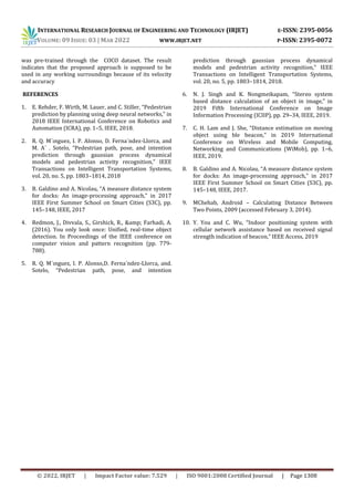 INTERNATIONAL RESEARCH JOURNAL OF ENGINEERING AND TECHNOLOGY (IRJET) E-ISSN: 2395-0056
VOLUME: 09 ISSUE: 03 | MAR 2022 WWW.IRJET.NET P-ISSN: 2395-0072
© 2022, IRJET | Impact Factor value: 7.529 | ISO 9001:2008 Certified Journal | Page 1308
was pre-trained through the COCO dataset. The result
indicates that the proposed approach is supposed to be
used in any working surroundings because of its velocity
and accuracy
REFERENCES
1. E. Rehder, F. Wirth, M. Lauer, and C. Stiller, “Pedestrian
prediction by planning using deep neural networks,” in
2018 IEEE International Conference on Robotics and
Automation (ICRA), pp. 1–5, IEEE, 2018.
2. R. Q. M´ınguez, I. P. Alonso, D. Ferna´ndez-Llorca, and
M. A´ . Sotelo, “Pedestrian path, pose, and intention
prediction through gaussian process dynamical
models and pedestrian activity recognition,” IEEE
Transactions on Intelligent Transportation Systems,
vol. 20, no. 5, pp. 1803–1814, 2018
3. B. Galdino and A. Nicolau, “A measure distance system
for docks: An image-processing approach,” in 2017
IEEE First Summer School on Smart Cities (S3C), pp.
145–148, IEEE, 2017
4. Redmon, J., Divvala, S., Girshick, R., &amp; Farhadi, A.
(2016). You only look once: Unified, real-time object
detection. In Proceedings of the IEEE conference on
computer vision and pattern recognition (pp. 779-
788).
5. R. Q. M´ınguez, I. P. Alonso,D. Ferna´ndez-Llorca, and.
Sotelo, “Pedestrian path, pose, and intention
prediction through gaussian process dynamical
models and pedestrian activity recognition,” IEEE
Transactions on Intelligent Transportation Systems,
vol. 20, no. 5, pp. 1803–1814, 2018.
6. N. J. Singh and K. Nongmeikapam, “Stereo system
based distance calculation of an object in image,” in
2019 Fifth International Conference on Image
Information Processing (ICIIP), pp. 29–34, IEEE, 2019.
7. C. H. Lam and J. She, “Distance estimation on moving
object using ble beacon,” in 2019 International
Conference on Wireless and Mobile Computing,
Networking and Communications (WiMob), pp. 1–6,
IEEE, 2019.
8. B. Galdino and A. Nicolau, “A measure distance system
for docks: An image-processing approach,” in 2017
IEEE First Summer School on Smart Cities (S3C), pp.
145–148, IEEE, 2017.
9. MChehab, Android – Calculating Distance Between
Two Points, 2009 (accessed February 3, 2014).
10. Y. You and C. Wu, “Indoor positioning system with
cellular network assistance based on received signal
strength indication of beacon,” IEEE Access, 2019
 