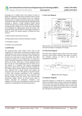 International Research Journal of Engineering and Technology (IRJET) e-ISSN: 2395-0056
Volume: 09 Issue: 03 | Mar 2022 www.irjet.net p-ISSN: 2395-0072
© 2022, IRJET | Impact Factor value: 7.529 | ISO 9001:2008 Certified Journal | Page 1347
Drawings, etc. is widely used in the system. In order to
gather the important information needed to build a system,
training, experience, and common sense are required.
System success is largely determined by how the problem
is identified, fully read, and appropriately implemented by
selecting a solution. A good analytical model should
include not only ways to understand the problem, but also
a framework for solving it. As a result, more data should
be investigated by collecting data about the system. The
proposed system should then be thoroughly evaluated in
terms of needs. The system analysis is divided into four
sections.
1. Initial research and system structure.
2.Using analysis tools to perform systematic analysis.
3. Possibility research.
4. Analyze costs and benefits.
3. Justification
The proposed plan could reduce travel costs to the
company's car rental center. Customers can apply on their
mobile phones and create an account with a company that
provides car rental services. Therefore, when creating an
account, you only need to enter the details once. After
creating an account, you can safely book a car using your
phone, cancel the transaction, confirm the transaction and
receive an invoice. They have a central database where
they can get car rental applications and can book cars at
the request of a customer. The system automatically
generates a report on the number of vehicles available for
rent within a given period, reports how much money has
been collected over a given period, and reports the
company's cost over time. The system can provide reports
on how each customer contributes to the company's
annual revenue and predicts how many customers will
join the company each year. System users must provide
verification details. Access to various menu items is
limited, especially for employees. Therefore, each
employee can only access the approved content, and each
employee is responsible for the tasks they perform.
4. User Case Diagram
5. Design Process
The process by which designers design connections to
software or electronic devices by emphasizing beauty or
style is called user interaction (UI) design. Designers strive
to develop easy-to-use and fun communications for users.
With pictures user interactions and various types of user
interaction design are examples of UI design.
5.1 Data Flow Diagram
The Data Flow diagram shown below shows the typical
structure of the system. Indicates what types of services
the customer chooses, as well as the amount of
management interaction.
Fig-5.1: Data Flow Diagram
5.2 Sequence Diagram
Sequential diagram is compared to a sequence diagram
because it describes how a group of objects come together
and in what order. Sequence diagram focuses on life lines
or processes and objects at the same time, as well as the
messages that are transmitted between them to complete
the task before the life line ends.
 