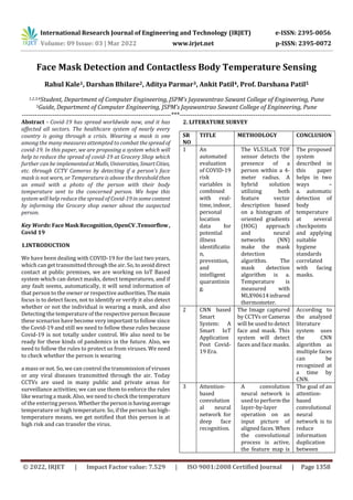 International Research Journal of Engineering and Technology (IRJET) e-ISSN: 2395-0056
Volume: 09 Issue: 03 | Mar 2022 www.irjet.net p-ISSN: 2395-0072
© 2022, IRJET | Impact Factor value: 7.529 | ISO 9001:2008 Certified Journal | Page 1358
Face Mask Detection and Contactless Body Temperature Sensing
Rahul Kale1, Darshan Bhilare2, Aditya Parmar3, Ankit Patil4, Prof. Darshana Patil5
1,2,3,4Student, Department of Computer Engineering, JSPM’s Jayawantrao Sawant College of Engineering, Pune
5Guide, Department of Computer Engineering, JSPM’s Jayawantrao Sawant College of Engineering, Pune
---------------------------------------------------------------------***----------------------------------------------------------------------
Abstract - Covid-19 has spread worldwide now, and it has
affected all sectors. The healthcare system of nearly every
country is going through a crisis. Wearing a mask is one
among the many measures attempted to combat thespreadof
covid-19. In this paper, we are proposing a system which will
help to reduce the spread of covid-19 at Grocery Shop which
further can be implementedatMalls, Universities, SmartCities,
etc. through CCTV Cameras by detecting if a person's face
mask is not worn, or Temperature is above the threshold then
an email with a photo of the person with their body
temperature sent to the concerned person. We hope this
system will help reduce the spread of Covid-19insomecontent
by informing the Grocery shop owner about the suspected
person.
Key Words:Face MaskRecognition,OpenCV.Tensorflow,
Covid 19
1.INTRODUCTION
We have been dealing with COVID-19 for the last two years,
which can get transmitted through the air. So, toavoiddirect
contact at public premises, we are working on IoT Based
system which can detect masks, detect temperatures, and if
any fault seems, automatically, it will send information of
that person to the owner or respective authorities.The main
focus is to detect faces, not to identify or verify it also detect
whether or not the individual is wearing a mask, and also
Detecting the temperature of the respective person Because
these scenarios have become very important to follow since
the Covid-19 and still we need to follow these rules because
Covid-19 is not totally under control. We also need to be
ready for these kinds of pandemics in the future. Also, we
need to follow the rules to protect us from viruses. We need
to check whether the person is wearing
a mass or not. So, we can control the transmission of viruses
or any viral diseases transmitted through the air. Today
CCTVs are used in many public and private areas for
surveillance activities; we can use them to enforce the rules
like wearing a mask. Also, we need to check the temperature
of the entering person. Whetherthepersonishavingaverage
temperature or high temperature. So, if the person has high-
temperature means, we get notified that this person is at
high risk and can transfer the virus.
2. LITERATURE SURVEY
SR
NO
TITLE METHODLOGY CONCLUSION
1 An
automated
evaluation
of COVID-19
risk
variables is
combined
with real-
time, indoor,
personal
location
data for
potential
illness
identificatio
n,
prevention,
and
intelligent
quarantinin
g.
The VL53LoX TOF
sensor detects the
presence of a
person within a 4-
meter radius. A
hybrid solution
utilizing both
feature vector
description based
on a histogram of
oriented gradients
(HOG) approach
and neural
networks (NN)
make the mask
detection
algorithm. The
mask detection
algorithm is a.
Temperature is
measured with
MLX90614infrared
thermometer.
The proposed
system
described in
this paper
helps in two
ways –
a. automatic
detection of
body
temperature
at several
checkpoints
and applying
suitable
hygiene
standards
correlated
with facing
masks.
2 CNN based
Smart
System: A
Smart IoT
Application
Post Covid-
19 Era.
The Image captured
by CCTVs or Cameras
will be used to detect
face and mask. This
system will detect
faces and face masks.
According to
the analyzed
literature
system uses
the CNN
algorithm as
multiple faces
can be
recognized at
a time by
CNN.
3 Attention-
based
convolution
al neural
network for
deep face
recognition.
A convolution
neural network is
used to performthe
layer-by-layer
operation on an
input picture of
aligned faces. When
the convolutional
process is active,
the feature map is
The goal of an
attention-
based
convolutional
neural
network is to
reduce
information
duplication
between
 