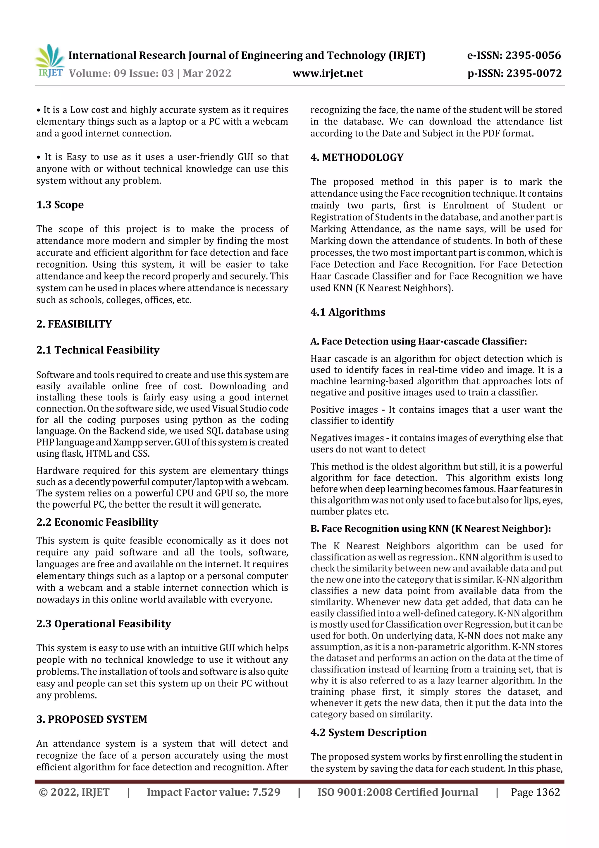 International Research Journal of Engineering and Technology (IRJET) e-ISSN: 2395-0056
Volume: 09 Issue: 03 | Mar 2022 www.irjet.net p-ISSN: 2395-0072
© 2022, IRJET | Impact Factor value: 7.529 | ISO 9001:2008 Certified Journal | Page 1362
• It is a Low cost and highly accurate system as it requires
elementary things such as a laptop or a PC with a webcam
and a good internet connection.
• It is Easy to use as it uses a user-friendly GUI so that
anyone with or without technical knowledge can use this
system without any problem.
1.3 Scope
The scope of this project is to make the process of
attendance more modern and simpler by finding the most
accurate and efficient algorithm for face detection and face
recognition. Using this system, it will be easier to take
attendance and keep the record properly and securely. This
system can be used in places where attendance is necessary
such as schools, colleges, offices, etc.
2. FEASIBILITY
2.1 Technical Feasibility
Software and tools required to create and usethissystemare
easily available online free of cost. Downloading and
installing these tools is fairly easy using a good internet
connection. On the software side, weused Visual Studio code
for all the coding purposes using python as the coding
language. On the Backend side, we used SQL database using
PHP language and Xamppserver.GUIofthissystemiscreated
using flask, HTML and CSS.
Hardware required for this system are elementary things
such as a decentlypowerfulcomputer/laptopwithawebcam.
The system relies on a powerful CPU and GPU so, the more
the powerful PC, the better the result it will generate.
2.2 Economic Feasibility
This system is quite feasible economically as it does not
require any paid software and all the tools, software,
languages are free and available on the internet. It requires
elementary things such as a laptop or a personal computer
with a webcam and a stable internet connection which is
nowadays in this online world available with everyone.
2.3 Operational Feasibility
This system is easy to use with an intuitive GUI which helps
people with no technical knowledge to use it without any
problems. The installation of tools and software is also quite
easy and people can set this system up on their PC without
any problems.
3. PROPOSED SYSTEM
An attendance system is a system that will detect and
recognize the face of a person accurately using the most
efficient algorithm for face detection and recognition. After
recognizing the face, the name of the student will be stored
in the database. We can download the attendance list
according to the Date and Subject in the PDF format.
4. METHODOLOGY
The proposed method in this paper is to mark the
attendance using the Face recognition technique. It contains
mainly two parts, first is Enrolment of Student or
Registration of Students in the database, and another part is
Marking Attendance, as the name says, will be used for
Marking down the attendance of students. In both of these
processes, the two most important part is common, whichis
Face Detection and Face Recognition. For Face Detection
Haar Cascade Classifier and for Face Recognition we have
used KNN (K Nearest Neighbors).
4.1 Algorithms
A. Face Detection using Haar-cascade Classifier:
Haar cascade is an algorithm for object detection which is
used to identify faces in real-time video and image. It is a
machine learning-based algorithm that approaches lots of
negative and positive images used to train a classifier.
Positive images - It contains images that a user want the
classifier to identify
Negatives images - it contains images of everything else that
users do not want to detect
This method is the oldest algorithm but still, it is a powerful
algorithm for face detection. This algorithm exists long
before when deep learning becomesfamous.Haarfeaturesin
this algorithm was not only used to facebutalsoforlips,eyes,
number plates etc.
B. Face Recognition using KNN (K Nearest Neighbor):
The K Nearest Neighbors algorithm can be used for
classification as well as regression.. KNN algorithm is usedto
check the similarity between new and available data and put
the new one into the category that is similar. K-NN algorithm
classifies a new data point from available data from the
similarity. Whenever new data get added, that data can be
easily classified intoa well-defined category.K-NNalgorithm
is mostly used forClassification over Regression,butitcanbe
used for both. On underlying data, K-NN does not make any
assumption, as it is a non-parametric algorithm. K-NN stores
the dataset and performs an action on the data at the time of
classification instead of learning from a training set, that is
why it is also referred to as a lazy learner algorithm. In the
training phase first, it simply stores the dataset, and
whenever it gets the new data, then it put the data into the
category based on similarity.
4.2 System Description
The proposed system works by first enrolling the student in
the system by saving the data for each student. In this phase,
 