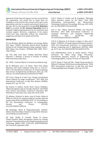 International Research Journal of Engineering and Technology (IRJET) e-ISSN: 2395-0056
Volume: 09 Issue: 03 | Mar 2022 www.irjet.net p-ISSN: 2395-0072
© 2022, IRJET | Impact Factor value: 7.529 | ISO 9001:2008 Certified Journal | Page 1368
appreciate all the help and support we have received from
the organization and would like to thank them for
instilling in us the need for this research and to give us the
opportunity and time to conduct and present research on
the topic. We are also grateful for having Prof. Mahendra
Patil as our guide and Dr. Suvarna Pansambal, Head of
Computer Engineering Department for the motivation and
constant support. Moreover, completion of the project
would have been impossible without the cooperation,
suggestions and help of our family and friends.
REFERENCES
[1] Leo Abraham, Nikita Sara Mathew, Liza George, Shebin
Sam Sajan, “VISION- Wearable Speech Based Feedback
System for the Visually Impaired using Computer Vision”,
IEEE Xplore Part Number: CFP20J32-ART; ISBN: 978-1-
7281-5518-0
[2] “You Only Look Once: Unified, Real-Time Object
Detection.” J Redmon, S Divvala, R Girshick, A Farhadi,
IEEE transactions, May 2016.
[3] COCO - Common Objects in Context (cocodataset.org)
[4] M. Mahendru and S. K. Dubey, "Real Time Object
Detection with Audio Feedback using Yolo vs. Yolo_v3,"
2021 11th International Conference on Cloud Computing,
Data Science & Engineering (Confluence), 2021, pp. 734-
740, doi: 10.1109/Confluence51648.2021.9377064.
[5] T. Guo, J. Dong, H. Li and Y. Gao, "Simple convolutional
neural network on image classification," 2017 IEEE 2nd
International Conference on Big Data Analysis (ICBDA),
Beijing, 2017, pp. 721-724.
[6] Sumitra A. Jakhete, Avanti Dorle, Piyush Pimplikar,
”Object Recognition App for Visually Impaired”, 2019 IEEE
Pune Section International Conference (PuneCon) MIT
World Peace University, Pune, India. Dec 18-20, 2019
[7] Rahman, Ferdousi & Jahan, Israt & Farhin, Nafisa &
Uddin, Jia. (2019). An assistive model for visually impaired
people using YOLO and MTCNN. ICCSP '19: Proceedings of
the 3rd International Conference on Cryptography,
Security and Privacy. 225-230.
10.1145/3309074.3309114.
[8] Handalage, Upulie & Kuganandamurthy, Lakshini.
(2021). Real-Time Object Detection Using YOLO: A Review.
10.13140/RG.2.2.24367.66723.
[9] Shifa Shaikh & Vrushali Karale & Gaurav
Tawde,”Assistive Object Recognition System for Visually
Impaired “International Journal of Engineering Research &
Technology (IJERT) ISSN: 2278-0181 IJERTV9IS090382
Vol. 9 Issue 09, September-2020
[10] A. Dionisi, E. Sardini and M. Serpelloni, "Wearable
object detection system for the blind," 2012 IEEE
International Instrumentation and Measurement
Technology Conference Proceedings, 2012, pp. 1255-1258,
doi: 10.1109/I2MTC.2012.6229180.
[11] Z. Shi, "Object Detection Models and Research
Directions," 2021 IEEE International Conference on
Consumer Electronics and Computer Engineering
(ICCECE), 2021, pp.546-550, doi:
10.1109/ICCECE51280.2021.9342049.
[12] D. P. Khairnar, R. B. Karad, A. Kapse, G. Kale and P.
Jadhav, "PARTHA: A Visually Impaired Assistance System,"
2020 3rd International Conference on Communication
System, Computing and IT Applications (CSCITA), 2020,
pp. 32-37, doi: 10.1109/CSCITA47329.2020.9137791.
[13] S.Mahalakshmi, Veena N, Anisha Kumari ,”Visual
Assistance for Blind using Image Processing”,
International Research Journal of Engineering and
Technology (IRJET) , Volume: 07 Issue: 07 | July 2020
[14] H. Jeong, K. Park and YHa, "Image Preprocessing for
Efficient Training of YOLO Deep Learning Networks," 2018
IEEE International Conference on Big Data and Smart
Computing (BigComp), Shanghai, 2018, pp. 635-637.
 