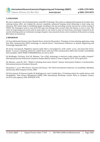 International Research Journal of Engineering and Technology (IRJET) e-ISSN: 2395-0056
Volume: 09 Issue: 03 | Mar 2022 www.irjet.net p-ISSN: 2395-0072
© 2022, IRJET | Impact Factor value: 7.529 | ISO 9001:2008 Certified Journal | Page 1403
3. CONCLUSION
We aim to implement a Bus Ticketing System using NFC Technology. The system is implemented to generate E tickets, thus
reducing human effort and making the process completely automated keeping social distancing in mind using seat
allocation. NFC tickets helps in identifying people travelling in the bus providing security and also for contact tracing of
COVID. The Passengers need to carry their NFC tags and recharge their account when the balance is Low or none. The
cards are long lasting and can be used as many times as one wants to, they are much more convenient compared to the
current ticketing system as it eliminates wastage of papers. Any unwanted events can be avoided as all the person carrying
NFC tickets are monitored.
4. REFERENCES
[1] Surya Michrandi Nasution, Emir Mauludi Husni, Aciek Ida Wuryandari, “Prototype of train ticketing application using
near field communication (NFC) technology on android device”, International Conference on System Engineering and
Technology, September 2012.
[2] Arnau vives-guasch, Magdalena payeras-capell, Maci`a mut-puigserver, Jordi castell `a-roca, and Josep lluis ferrer-
gomila, “A secure e-ticketing scheme for mobile device with near field communication (NFC) that includes excludability
and reusability”, IEICE TRANS. FUNDAMENTALS, vol. e93-A, 2010.
[3] M.R.Waghe, P.A.Pawar, Prof S.N. Bhadane, “Use of NFC technology in electronic ticket system for public transport”
International Journal of Electronic Commerce Studies (IJECS), Volume 3, Issue 4, Page No. 5273- 5274, April 2014.
[4] Alfawaer, zayed M. 2011. “Mobile E-ticketing Reservation System" Amman International Stadium in Jordan.Jordan:
International Journal of Academic Research.
[5] Kantner, C. et al. “NFC Devices: Security and Privacy,” The Third International Conference on Availability, Reliability
and Security, IEEE Computer Society, 2008.
[6] Vives-Gausch, M. Payeras-Capella, M. MutPuigserver, and J. Castella-Roca, “E-ticketing scheme for mobile devices with
exculpability,” Data Privacy Management (DPM), Fifth International Workshop, Lecture Notes in Computer Science,
vol..6514, p.(to appear), 2010. ISSN 0302-9743.
 