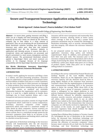 International Research Journal of Engineering and Technology (IRJET) e-ISSN: 2395-0056
Volume: 09 Issue: 03 | Mar 2022 www.irjet.net p-ISSN: 2395-0072
© 2022, IRJET | Impact Factor value: 7.529 | ISO 9001:2008 Certified Journal | Page 1416
Secure and Transparent Insurance Application using Blockchain
Technology
Ritesh Agarwal1, Gulam Ansari2, Poorva Indulkar3, Prof. Kishor Patil4
1-4Smt. Indira Gandhi College of Engineering, Navi Mumbai
---------------------------------------------------------------------***----------------------------------------------------------------------
Abstract - In recent times, getting insurance and filing a
claim can be a lengthy and time-consuming process. The
majority of insurance claims are denied by the insurance
company due to time delays in a large amount of
paperwork. Thus, we are proposing the use of permissioned
based blockchain solutions including four peers namely
insurance peer, police peer, shop peer and technical
support(repair) peer for the insurance industry in
application and claiming process. It ensures that data is
transferred, claims and applications are processed, and
fraud is prevented in a more secure, transparent, and time
efficient manner. The permissioned blockchain network
applied is Hyperledger Fabric and smart contracts are
written in Go language because of Go language
compatibility with the Hyperledger blockchain architecture.
Key Words: Blockchain, Insurance, Hyperledger
Fabric, Smart Contract, Consensus Mechanisms.
1.INTRODUCTION
In today's world, applying for insurance and filing a claim
is a tedious and time-consuming procedure. Insurance
firms are subjected to a large number of fraudulent claims
and lose billions of dollars each year as a result. Customers
may also wait a long time to claim insurance on damaged
or stolen products since insurance firms must go through
a lot of paperwork before reimbursing the money to the
client. This creates an unethical and unreliable
relationship between the organization and its customers.
There is a need for a digital platform to handle these
challenges due to fraud, payment delays, and a non-
transparent and insecure insurance system.
Traditional insurance procedure consists of a huge bundle
of paperwork which could lead to various malpractices.
Nowadays, insurance companies create lengthy
paperwork which could lead to a maximum number of
claim denial by these companies. Various scams[1] are
also being submitted due to a non-transparent and less
secure system. Due to a centralized storage system by the
insurance companies there leads to an increase in file
tampering, file manipulation and hacking which could lead
to a decline in trust by its users.
The application of blockchain technology in the insurance
industry will fundamentally alter the old insurance
industry, resulting in a new industry that is faster,
cheaper, and more secure. Furthermore, blockchain-based
insurance will be more transparent and trustworthy than
traditional insurance, allowing clients to better assess
which coverage is best for them and a proper fraud
protection mechanism may be created.The advantages of
blockchain technology, such as security, interoperability,
and data integrity, will enhance the insurance industry's
advancement.
In our proposed system we have four peers in this
application: insurance, shop, police, and technical
support(repair shop). In addition, each participant will
have their own peer node. The insurance peer is the
insurance company that insures the products and is also in
charge of processing the claims. The theft claims must be
verified by a police peer. Repair shop peers are in charge
of product repairs, while shop peers are in charge of
selling products to customers.
2. LITERATURE SURVEY
According to the survey conducted by Pramod Niraula and
Sandeep Kautish of the Lord Buddha Education
Foundation, Nepal [2] on the digitization status of the
insurance industry and the obstacles faced by them in
going digital, Analysis of the responses from insurance
customers shows that the implementation of information
and communications technology (ICT) in the insurance
sphere is below the average. While about 82% of the
respondents from a group of insurance customers had
shown a willingness to use digital platforms to buy
policies. Employees listed improper regulation as the most
difficult barrier, followed by inflexible organizational
structure, security concerns, and product complexity to
sell online, while customer desire to use an online
platform was ranked as the lowest degree, although being
higher than the norm. This demonstrates that insurance
companies are still heavily involved in digitization. From
the analysis of the results, we could suggest that the
insurance regulatory body should facilitate the digital
transformation of insurance companies.
Lanqing Zhao of Bishop Allen Academy in Toronto, Canada
[3], investigated the use of blockchain in the insurance
sector. He discussed how blockchain technology can
significantly reduce insurance companies' operating costs,
increase the efficiency of insurance companies' claims
because smart contracts [4] are built into the blockchain
technology, and how blockchain technology can
 