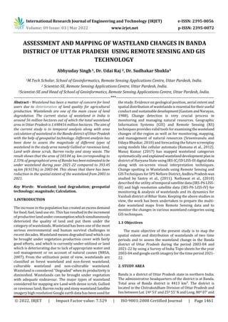 International Research Journal of Engineering and Technology (IRJET) e-ISSN: 2395-0056
Volume: 09 Issue: 03 | Mar 2022 www.irjet.net p-ISSN: 2395-0072
© 2022, IRJET | Impact Factor value: 7.529 | ISO 9001:2008 Certified Journal | Page 1461
ASSESSMENT AND MAPPING OF WASTELAND CHANGES IN BANDA
DISTRICT OF UTTAR PRADESH USING REMOTE SENSING AND GIS
TECHNOLOGY
Abhyuday Singh 1, Dr. Udai Raj 2, Dr. Sudhakar Shukla3
1M.Tech Scholar, School of Geoinformatics, Remote Sensing Applications Centre, Uttar Pardesh, India.
2 Scientist-SE, Remote Sensing Applications Centre, Uttar Pardesh, India.
3Scientist-SE and Head of School of Geoinformatics, Remote Sensing Applications Centre, Uttar Pardesh, India.
---------------------------------------------------------------------***----------------------------------------------------------------------
Abstract - Wasteland has been a matter of concern for land
users due to deterioration of land quality for agricultural
production. Wastelands are one of the main cause of land
degradation. The current status of wasteland in India is
around 56 million hectares out of which the total wasteland
area in Uttar Pradesh is 1.698416 million hectares. The aimof
the current study is to temporal analysis along with area
calculation of wasteland in theBandadistrictofUttarPradesh
with the help of geospatial technology. Different analysis has
been done to assess the magnitude of different types of
wasteland in the study area namely Gullied or ravenous land,
Land with dense scrub, Barren rocky and stony waste. The
result shows that the area of 103.04 sq. km corresponding to
2.33% of geographical area of Banda hasbeenestimatedto be
under wasteland during year 2021-22 compared to 393.45
sq.km (8.915%) in 2003-04. This shows that there has been
reduction in the spatial extent of the wasteland from 2003 to
2021.
Key Words: Wasteland; land degradation; geospatial
technology; magnitude; Calculation.
1.INTRODUCTION
The increase in the populationhascreatedan excessdemand
for food, fuel, land use etc. This has resulted inthe increment
of productivelandunderconsumptionwhichsimultaneously
deterioted the quality of land and put them under the
category of wastelands. Wasteland has been one of the most
serious environmental and human survival challenges in
recent decades. Wasteland means degraded land which can
be brought under vegetation production cover with fairly
good efforts, and which is currently under-utilized or land
which is deteriorating due to lack of appropriate water and
soil management or on account of natural causes (NRSA,
2007). From the utilization point of view, wastelands are
classified as forest wasteland and non-forest wasteland,
culturable wasteland and non-culturable wasteland.
Wasteland is considered “Degraded”whenitsproductivityis
diminished. Wastelands can be brought under vegetation
with adequate endeavour. The major types of wasteland
considered for mapping are Land with dense scrub; Gullied
or ravenous land; BarrenrockyandstonywastelandSatellite
imagery high resolution Google earth data has been usedfor
the study. Evidence on geological position, aerial extent and
spatial distribution of wastelands is essential fortheir useful
conduct and sustainabledevelopment(GautamandNarayan,
1988). Change detection is very crucial process in
monitoring and managing natural resources. Geographic
Information Systems (GIS) and Remote Sensing (RS)
techniques provides valid tools for examining the wasteland
changes of the region as well as for monitoring, mapping,
and management of natural resources (Sreenivasulu and
Udaya Bhaskar, 2010) and forecasting the future screenplay
using models like cellular automata (Ramana et al., 2012).
Manoj Kumar (2017) has mapped wasteland categories
systematically and explained wastelanddevelopmentplanin
district of Haryana State using IRS-IC/ID LISS-III digital data
along with on-screen visual interpretation techniques.
Change spotting in Wastelands using Remote Sensing and
GIS Techniques for SPS Nellore District, Andhra Pradeshwas
studied by Sastry et al., (2011). Nathawat et al., (2010)
described the utility of temporal satellite data (IRS-P6 LISS-
III) and high resolution satellite data (IRS-P6 LISS-IV) for
monitoring & analysis of wastelands and its dynamics for
Vaishali district of Bihar State. Keeping the above studies in
view, the work has been undertaken to prepare the multi-
date wasteland maps from Remote Sensing data and to
monitor the changes in various wasteland categories using
GIS techniques.
1.1 Objectives
The main objective of the present study is to map the
spatial extent and distribution of wastelands of two time
periods and to assess the wasteland change in the Banda
district of Uttar Pradesh during the period 2003-04 and
2021-22 by using a Survey of India Topo sheets for the year
2003-04 and google earth imagery for the time period 2021-
22.
2. STUDY AREA
Banda is a district of Uttar Pradesh state in northern India.
The administrative headquarters of the district is at Banda.
Total area of Banda district is 4413 km². The district is
located in the Chitrakutdham Division of Uttar Pradesh and
lies between Lat. 24º 53' and 25º 55' N and Long. 80º 07' and
 