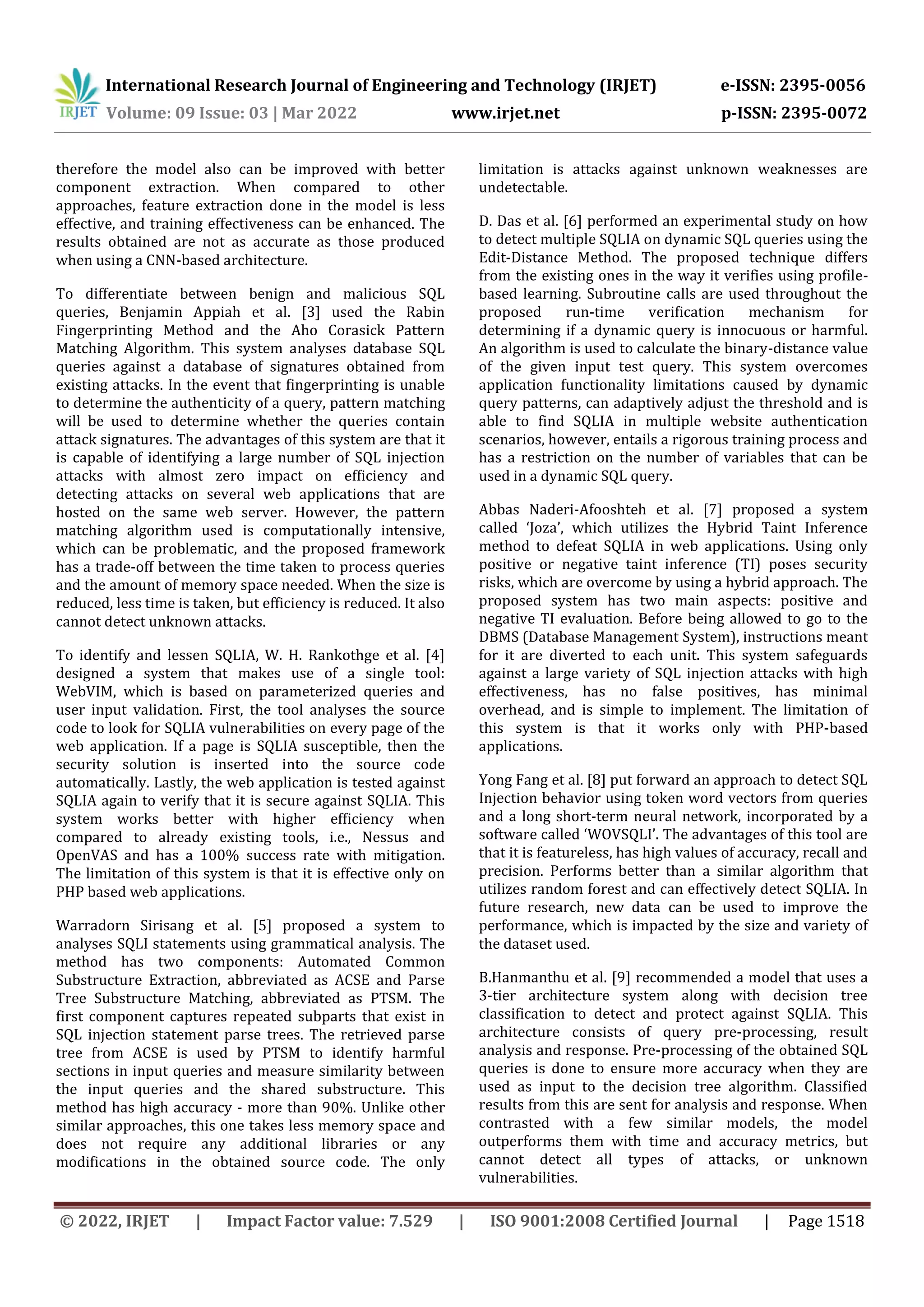 International Research Journal of Engineering and Technology (IRJET) e-ISSN: 2395-0056 Volume: 09 Issue: 03 | Mar 2022 www.irjet.net p-ISSN: 2395-0072 © 2022, IRJET | Impact Factor value: 7.529 | ISO 9001:2008 Certified Journal | Page 1518 therefore the model also can be improved with better component extraction. When compared to other approaches, feature extraction done in the model is less effective, and training effectiveness can be enhanced. The results obtained are not as accurate as those produced when using a CNN-based architecture. To differentiate between benign and malicious SQL queries, Benjamin Appiah et al. [3] used the Rabin Fingerprinting Method and the Aho Corasick Pattern Matching Algorithm. This system analyses database SQL queries against a database of signatures obtained from existing attacks. In the event that fingerprinting is unable to determine the authenticity of a query, pattern matching will be used to determine whether the queries contain attack signatures. The advantages of this system are that it is capable of identifying a large number of SQL injection attacks with almost zero impact on efficiency and detecting attacks on several web applications that are hosted on the same web server. However, the pattern matching algorithm used is computationally intensive, which can be problematic, and the proposed framework has a trade-off between the time taken to process queries and the amount of memory space needed. When the size is reduced, less time is taken, but efficiency is reduced. It also cannot detect unknown attacks. To identify and lessen SQLIA, W. H. Rankothge et al. [4] designed a system that makes use of a single tool: WebVIM, which is based on parameterized queries and user input validation. First, the tool analyses the source code to look for SQLIA vulnerabilities on every page of the web application. If a page is SQLIA susceptible, then the security solution is inserted into the source code automatically. Lastly, the web application is tested against SQLIA again to verify that it is secure against SQLIA. This system works better with higher efficiency when compared to already existing tools, i.e., Nessus and OpenVAS and has a 100% success rate with mitigation. The limitation of this system is that it is effective only on PHP based web applications. Warradorn Sirisang et al. [5] proposed a system to analyses SQLI statements using grammatical analysis. The method has two components: Automated Common Substructure Extraction, abbreviated as ACSE and Parse Tree Substructure Matching, abbreviated as PTSM. The first component captures repeated subparts that exist in SQL injection statement parse trees. The retrieved parse tree from ACSE is used by PTSM to identify harmful sections in input queries and measure similarity between the input queries and the shared substructure. This method has high accuracy - more than 90%. Unlike other similar approaches, this one takes less memory space and does not require any additional libraries or any modifications in the obtained source code. The only limitation is attacks against unknown weaknesses are undetectable. D. Das et al. [6] performed an experimental study on how to detect multiple SQLIA on dynamic SQL queries using the Edit-Distance Method. The proposed technique differs from the existing ones in the way it verifies using profile- based learning. Subroutine calls are used throughout the proposed run-time verification mechanism for determining if a dynamic query is innocuous or harmful. An algorithm is used to calculate the binary-distance value of the given input test query. This system overcomes application functionality limitations caused by dynamic query patterns, can adaptively adjust the threshold and is able to find SQLIA in multiple website authentication scenarios, however, entails a rigorous training process and has a restriction on the number of variables that can be used in a dynamic SQL query. Abbas Naderi-Afooshteh et al. [7] proposed a system called ‘Joza’, which utilizes the Hybrid Taint Inference method to defeat SQLIA in web applications. Using only positive or negative taint inference (TI) poses security risks, which are overcome by using a hybrid approach. The proposed system has two main aspects: positive and negative TI evaluation. Before being allowed to go to the DBMS (Database Management System), instructions meant for it are diverted to each unit. This system safeguards against a large variety of SQL injection attacks with high effectiveness, has no false positives, has minimal overhead, and is simple to implement. The limitation of this system is that it works only with PHP-based applications. Yong Fang et al. [8] put forward an approach to detect SQL Injection behavior using token word vectors from queries and a long short-term neural network, incorporated by a software called ‘WOVSQLI’. The advantages of this tool are that it is featureless, has high values of accuracy, recall and precision. Performs better than a similar algorithm that utilizes random forest and can effectively detect SQLIA. In future research, new data can be used to improve the performance, which is impacted by the size and variety of the dataset used. B.Hanmanthu et al. [9] recommended a model that uses a 3-tier architecture system along with decision tree classification to detect and protect against SQLIA. This architecture consists of query pre-processing, result analysis and response. Pre-processing of the obtained SQL queries is done to ensure more accuracy when they are used as input to the decision tree algorithm. Classified results from this are sent for analysis and response. When contrasted with a few similar models, the model outperforms them with time and accuracy metrics, but cannot detect all types of attacks, or unknown vulnerabilities. 