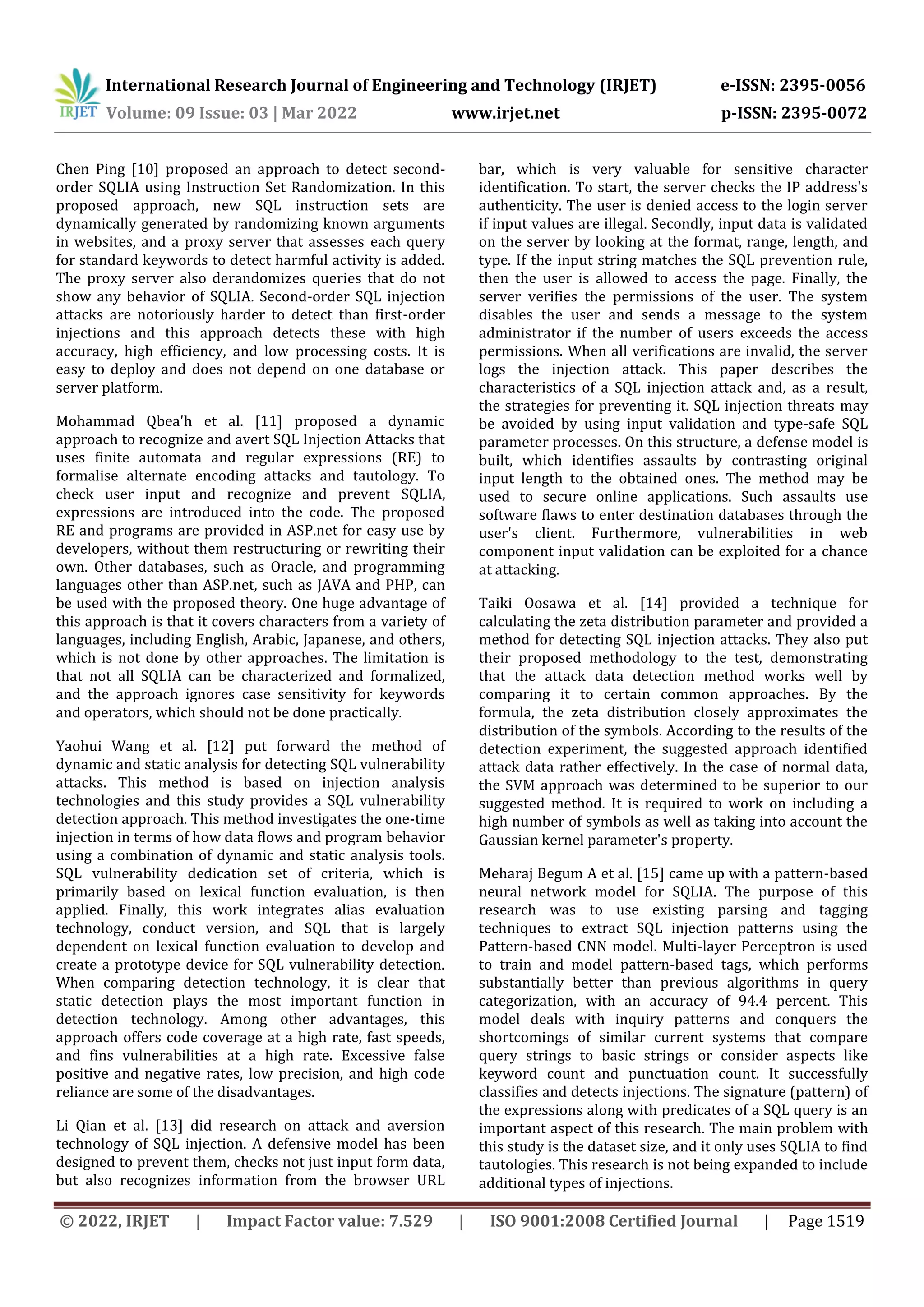 International Research Journal of Engineering and Technology (IRJET) e-ISSN: 2395-0056 Volume: 09 Issue: 03 | Mar 2022 www.irjet.net p-ISSN: 2395-0072 © 2022, IRJET | Impact Factor value: 7.529 | ISO 9001:2008 Certified Journal | Page 1519 Chen Ping [10] proposed an approach to detect second- order SQLIA using Instruction Set Randomization. In this proposed approach, new SQL instruction sets are dynamically generated by randomizing known arguments in websites, and a proxy server that assesses each query for standard keywords to detect harmful activity is added. The proxy server also derandomizes queries that do not show any behavior of SQLIA. Second-order SQL injection attacks are notoriously harder to detect than first-order injections and this approach detects these with high accuracy, high efficiency, and low processing costs. It is easy to deploy and does not depend on one database or server platform. Mohammad Qbea'h et al. [11] proposed a dynamic approach to recognize and avert SQL Injection Attacks that uses finite automata and regular expressions (RE) to formalise alternate encoding attacks and tautology. To check user input and recognize and prevent SQLIA, expressions are introduced into the code. The proposed RE and programs are provided in ASP.net for easy use by developers, without them restructuring or rewriting their own. Other databases, such as Oracle, and programming languages other than ASP.net, such as JAVA and PHP, can be used with the proposed theory. One huge advantage of this approach is that it covers characters from a variety of languages, including English, Arabic, Japanese, and others, which is not done by other approaches. The limitation is that not all SQLIA can be characterized and formalized, and the approach ignores case sensitivity for keywords and operators, which should not be done practically. Yaohui Wang et al. [12] put forward the method of dynamic and static analysis for detecting SQL vulnerability attacks. This method is based on injection analysis technologies and this study provides a SQL vulnerability detection approach. This method investigates the one-time injection in terms of how data flows and program behavior using a combination of dynamic and static analysis tools. SQL vulnerability dedication set of criteria, which is primarily based on lexical function evaluation, is then applied. Finally, this work integrates alias evaluation technology, conduct version, and SQL that is largely dependent on lexical function evaluation to develop and create a prototype device for SQL vulnerability detection. When comparing detection technology, it is clear that static detection plays the most important function in detection technology. Among other advantages, this approach offers code coverage at a high rate, fast speeds, and fins vulnerabilities at a high rate. Excessive false positive and negative rates, low precision, and high code reliance are some of the disadvantages. Li Qian et al. [13] did research on attack and aversion technology of SQL injection. A defensive model has been designed to prevent them, checks not just input form data, but also recognizes information from the browser URL bar, which is very valuable for sensitive character identification. To start, the server checks the IP address's authenticity. The user is denied access to the login server if input values are illegal. Secondly, input data is validated on the server by looking at the format, range, length, and type. If the input string matches the SQL prevention rule, then the user is allowed to access the page. Finally, the server verifies the permissions of the user. The system disables the user and sends a message to the system administrator if the number of users exceeds the access permissions. When all verifications are invalid, the server logs the injection attack. This paper describes the characteristics of a SQL injection attack and, as a result, the strategies for preventing it. SQL injection threats may be avoided by using input validation and type-safe SQL parameter processes. On this structure, a defense model is built, which identifies assaults by contrasting original input length to the obtained ones. The method may be used to secure online applications. Such assaults use software flaws to enter destination databases through the user's client. Furthermore, vulnerabilities in web component input validation can be exploited for a chance at attacking. Taiki Oosawa et al. [14] provided a technique for calculating the zeta distribution parameter and provided a method for detecting SQL injection attacks. They also put their proposed methodology to the test, demonstrating that the attack data detection method works well by comparing it to certain common approaches. By the formula, the zeta distribution closely approximates the distribution of the symbols. According to the results of the detection experiment, the suggested approach identified attack data rather effectively. In the case of normal data, the SVM approach was determined to be superior to our suggested method. It is required to work on including a high number of symbols as well as taking into account the Gaussian kernel parameter's property. Meharaj Begum A et al. [15] came up with a pattern-based neural network model for SQLIA. The purpose of this research was to use existing parsing and tagging techniques to extract SQL injection patterns using the Pattern-based CNN model. Multi-layer Perceptron is used to train and model pattern-based tags, which performs substantially better than previous algorithms in query categorization, with an accuracy of 94.4 percent. This model deals with inquiry patterns and conquers the shortcomings of similar current systems that compare query strings to basic strings or consider aspects like keyword count and punctuation count. It successfully classifies and detects injections. The signature (pattern) of the expressions along with predicates of a SQL query is an important aspect of this research. The main problem with this study is the dataset size, and it only uses SQLIA to find tautologies. This research is not being expanded to include additional types of injections. 