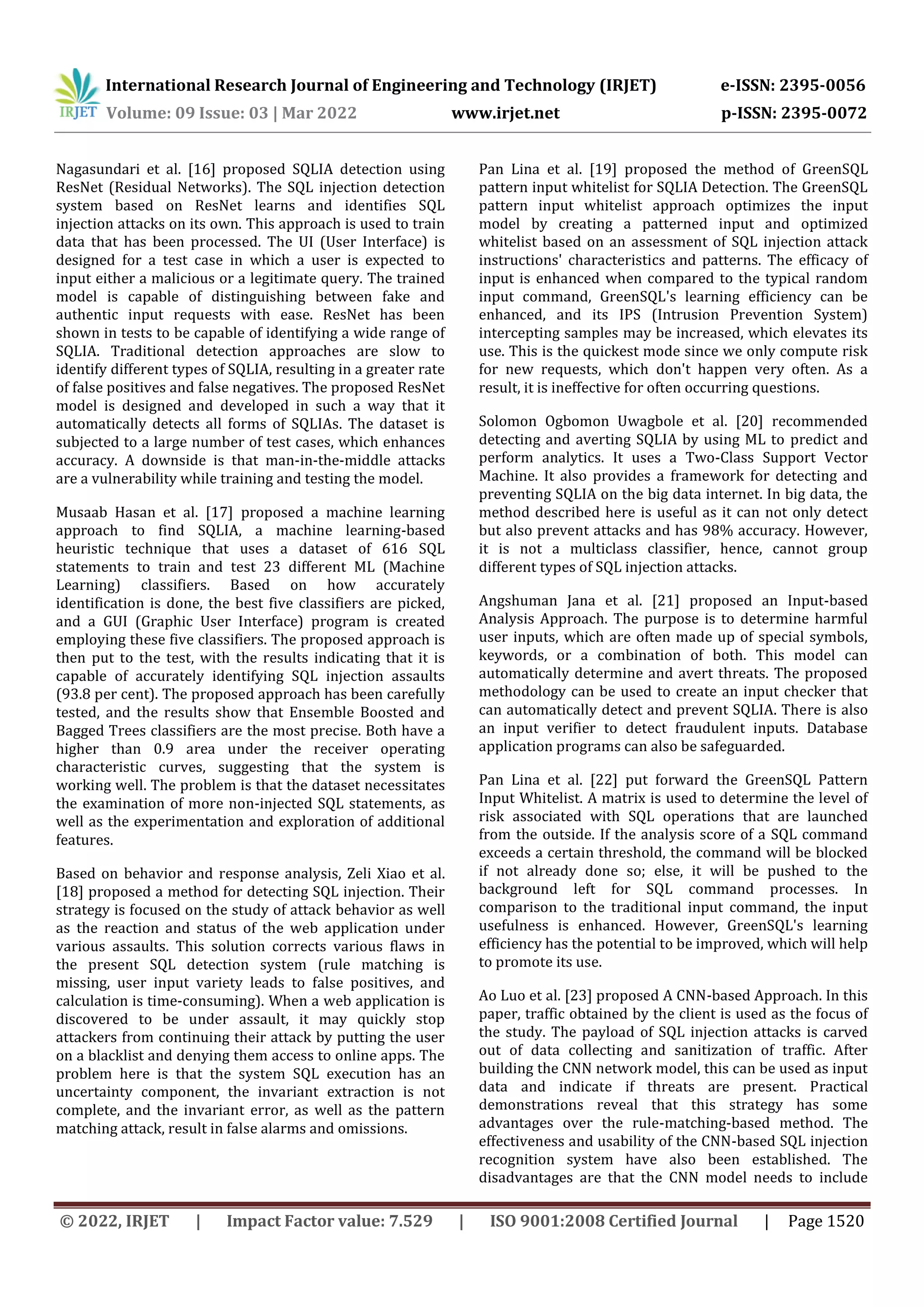 International Research Journal of Engineering and Technology (IRJET) e-ISSN: 2395-0056 Volume: 09 Issue: 03 | Mar 2022 www.irjet.net p-ISSN: 2395-0072 © 2022, IRJET | Impact Factor value: 7.529 | ISO 9001:2008 Certified Journal | Page 1520 Nagasundari et al. [16] proposed SQLIA detection using ResNet (Residual Networks). The SQL injection detection system based on ResNet learns and identifies SQL injection attacks on its own. This approach is used to train data that has been processed. The UI (User Interface) is designed for a test case in which a user is expected to input either a malicious or a legitimate query. The trained model is capable of distinguishing between fake and authentic input requests with ease. ResNet has been shown in tests to be capable of identifying a wide range of SQLIA. Traditional detection approaches are slow to identify different types of SQLIA, resulting in a greater rate of false positives and false negatives. The proposed ResNet model is designed and developed in such a way that it automatically detects all forms of SQLIAs. The dataset is subjected to a large number of test cases, which enhances accuracy. A downside is that man-in-the-middle attacks are a vulnerability while training and testing the model. Musaab Hasan et al. [17] proposed a machine learning approach to find SQLIA, a machine learning-based heuristic technique that uses a dataset of 616 SQL statements to train and test 23 different ML (Machine Learning) classifiers. Based on how accurately identification is done, the best five classifiers are picked, and a GUI (Graphic User Interface) program is created employing these five classifiers. The proposed approach is then put to the test, with the results indicating that it is capable of accurately identifying SQL injection assaults (93.8 per cent). The proposed approach has been carefully tested, and the results show that Ensemble Boosted and Bagged Trees classifiers are the most precise. Both have a higher than 0.9 area under the receiver operating characteristic curves, suggesting that the system is working well. The problem is that the dataset necessitates the examination of more non-injected SQL statements, as well as the experimentation and exploration of additional features. Based on behavior and response analysis, Zeli Xiao et al. [18] proposed a method for detecting SQL injection. Their strategy is focused on the study of attack behavior as well as the reaction and status of the web application under various assaults. This solution corrects various flaws in the present SQL detection system (rule matching is missing, user input variety leads to false positives, and calculation is time-consuming). When a web application is discovered to be under assault, it may quickly stop attackers from continuing their attack by putting the user on a blacklist and denying them access to online apps. The problem here is that the system SQL execution has an uncertainty component, the invariant extraction is not complete, and the invariant error, as well as the pattern matching attack, result in false alarms and omissions. Pan Lina et al. [19] proposed the method of GreenSQL pattern input whitelist for SQLIA Detection. The GreenSQL pattern input whitelist approach optimizes the input model by creating a patterned input and optimized whitelist based on an assessment of SQL injection attack instructions' characteristics and patterns. The efficacy of input is enhanced when compared to the typical random input command, GreenSQL's learning efficiency can be enhanced, and its IPS (Intrusion Prevention System) intercepting samples may be increased, which elevates its use. This is the quickest mode since we only compute risk for new requests, which don't happen very often. As a result, it is ineffective for often occurring questions. Solomon Ogbomon Uwagbole et al. [20] recommended detecting and averting SQLIA by using ML to predict and perform analytics. It uses a Two-Class Support Vector Machine. It also provides a framework for detecting and preventing SQLIA on the big data internet. In big data, the method described here is useful as it can not only detect but also prevent attacks and has 98% accuracy. However, it is not a multiclass classifier, hence, cannot group different types of SQL injection attacks. Angshuman Jana et al. [21] proposed an Input-based Analysis Approach. The purpose is to determine harmful user inputs, which are often made up of special symbols, keywords, or a combination of both. This model can automatically determine and avert threats. The proposed methodology can be used to create an input checker that can automatically detect and prevent SQLIA. There is also an input verifier to detect fraudulent inputs. Database application programs can also be safeguarded. Pan Lina et al. [22] put forward the GreenSQL Pattern Input Whitelist. A matrix is used to determine the level of risk associated with SQL operations that are launched from the outside. If the analysis score of a SQL command exceeds a certain threshold, the command will be blocked if not already done so; else, it will be pushed to the background left for SQL command processes. In comparison to the traditional input command, the input usefulness is enhanced. However, GreenSQL's learning efficiency has the potential to be improved, which will help to promote its use. Ao Luo et al. [23] proposed A CNN-based Approach. In this paper, traffic obtained by the client is used as the focus of the study. The payload of SQL injection attacks is carved out of data collecting and sanitization of traffic. After building the CNN network model, this can be used as input data and indicate if threats are present. Practical demonstrations reveal that this strategy has some advantages over the rule-matching-based method. The effectiveness and usability of the CNN-based SQL injection recognition system have also been established. The disadvantages are that the CNN model needs to include 