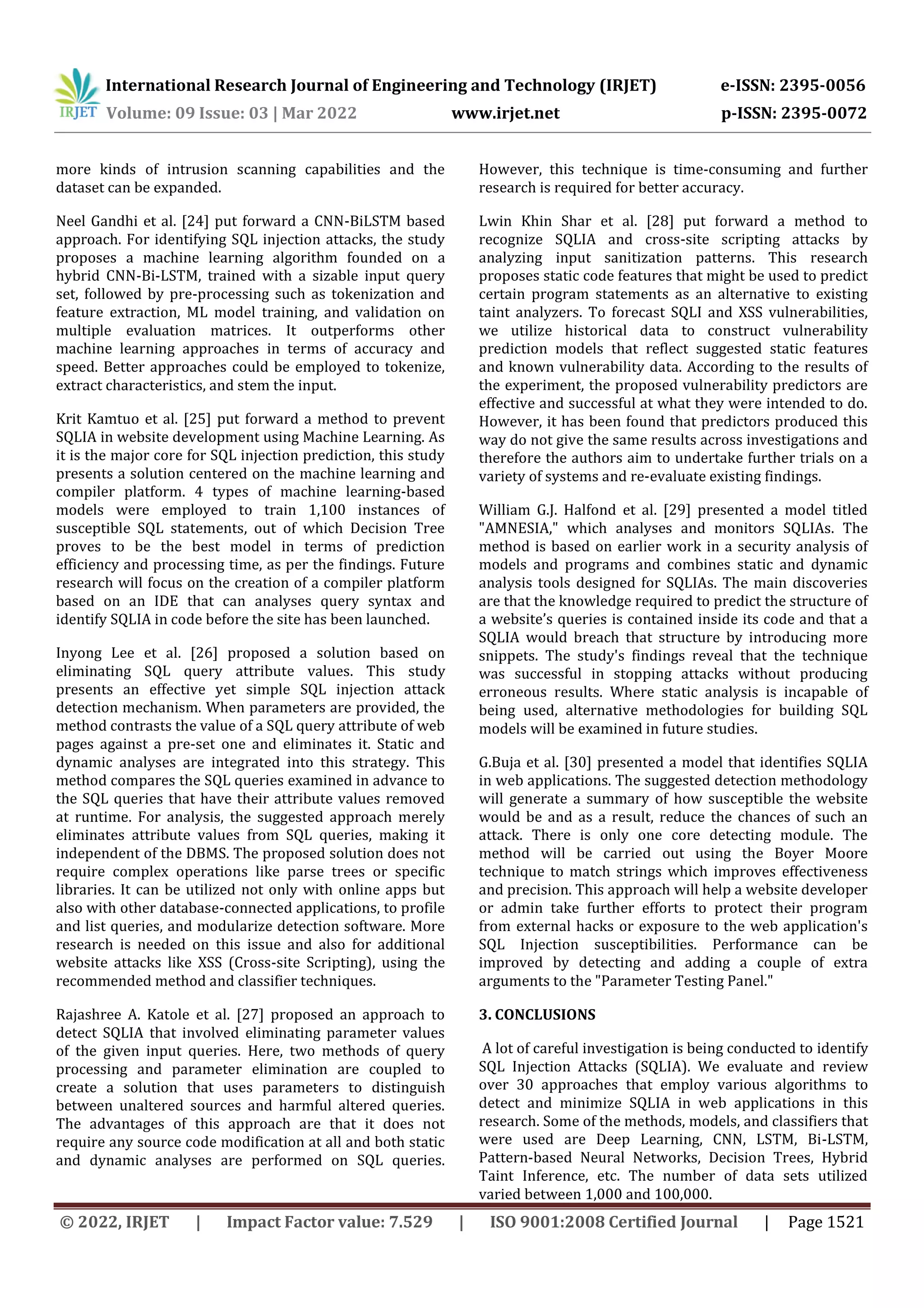 International Research Journal of Engineering and Technology (IRJET) e-ISSN: 2395-0056 Volume: 09 Issue: 03 | Mar 2022 www.irjet.net p-ISSN: 2395-0072 © 2022, IRJET | Impact Factor value: 7.529 | ISO 9001:2008 Certified Journal | Page 1521 more kinds of intrusion scanning capabilities and the dataset can be expanded. Neel Gandhi et al. [24] put forward a CNN-BiLSTM based approach. For identifying SQL injection attacks, the study proposes a machine learning algorithm founded on a hybrid CNN-Bi-LSTM, trained with a sizable input query set, followed by pre-processing such as tokenization and feature extraction, ML model training, and validation on multiple evaluation matrices. It outperforms other machine learning approaches in terms of accuracy and speed. Better approaches could be employed to tokenize, extract characteristics, and stem the input. Krit Kamtuo et al. [25] put forward a method to prevent SQLIA in website development using Machine Learning. As it is the major core for SQL injection prediction, this study presents a solution centered on the machine learning and compiler platform. 4 types of machine learning-based models were employed to train 1,100 instances of susceptible SQL statements, out of which Decision Tree proves to be the best model in terms of prediction efficiency and processing time, as per the findings. Future research will focus on the creation of a compiler platform based on an IDE that can analyses query syntax and identify SQLIA in code before the site has been launched. Inyong Lee et al. [26] proposed a solution based on eliminating SQL query attribute values. This study presents an effective yet simple SQL injection attack detection mechanism. When parameters are provided, the method contrasts the value of a SQL query attribute of web pages against a pre-set one and eliminates it. Static and dynamic analyses are integrated into this strategy. This method compares the SQL queries examined in advance to the SQL queries that have their attribute values removed at runtime. For analysis, the suggested approach merely eliminates attribute values from SQL queries, making it independent of the DBMS. The proposed solution does not require complex operations like parse trees or specific libraries. It can be utilized not only with online apps but also with other database-connected applications, to profile and list queries, and modularize detection software. More research is needed on this issue and also for additional website attacks like XSS (Cross-site Scripting), using the recommended method and classifier techniques. Rajashree A. Katole et al. [27] proposed an approach to detect SQLIA that involved eliminating parameter values of the given input queries. Here, two methods of query processing and parameter elimination are coupled to create a solution that uses parameters to distinguish between unaltered sources and harmful altered queries. The advantages of this approach are that it does not require any source code modification at all and both static and dynamic analyses are performed on SQL queries. However, this technique is time-consuming and further research is required for better accuracy. Lwin Khin Shar et al. [28] put forward a method to recognize SQLIA and cross-site scripting attacks by analyzing input sanitization patterns. This research proposes static code features that might be used to predict certain program statements as an alternative to existing taint analyzers. To forecast SQLI and XSS vulnerabilities, we utilize historical data to construct vulnerability prediction models that reflect suggested static features and known vulnerability data. According to the results of the experiment, the proposed vulnerability predictors are effective and successful at what they were intended to do. However, it has been found that predictors produced this way do not give the same results across investigations and therefore the authors aim to undertake further trials on a variety of systems and re-evaluate existing findings. William G.J. Halfond et al. [29] presented a model titled "AMNESIA," which analyses and monitors SQLIAs. The method is based on earlier work in a security analysis of models and programs and combines static and dynamic analysis tools designed for SQLIAs. The main discoveries are that the knowledge required to predict the structure of a website’s queries is contained inside its code and that a SQLIA would breach that structure by introducing more snippets. The study's findings reveal that the technique was successful in stopping attacks without producing erroneous results. Where static analysis is incapable of being used, alternative methodologies for building SQL models will be examined in future studies. G.Buja et al. [30] presented a model that identifies SQLIA in web applications. The suggested detection methodology will generate a summary of how susceptible the website would be and as a result, reduce the chances of such an attack. There is only one core detecting module. The method will be carried out using the Boyer Moore technique to match strings which improves effectiveness and precision. This approach will help a website developer or admin take further efforts to protect their program from external hacks or exposure to the web application's SQL Injection susceptibilities. Performance can be improved by detecting and adding a couple of extra arguments to the "Parameter Testing Panel." 3. CONCLUSIONS A lot of careful investigation is being conducted to identify SQL Injection Attacks (SQLIA). We evaluate and review over 30 approaches that employ various algorithms to detect and minimize SQLIA in web applications in this research. Some of the methods, models, and classifiers that were used are Deep Learning, CNN, LSTM, Bi-LSTM, Pattern-based Neural Networks, Decision Trees, Hybrid Taint Inference, etc. The number of data sets utilized varied between 1,000 and 100,000. 