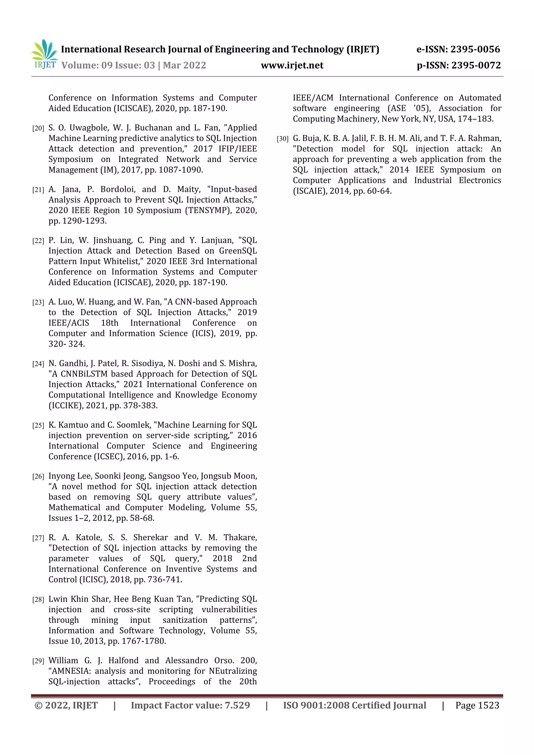 International Research Journal of Engineering and Technology (IRJET) e-ISSN: 2395-0056 Volume: 09 Issue: 03 | Mar 2022 www.irjet.net p-ISSN: 2395-0072 © 2022, IRJET | Impact Factor value: 7.529 | ISO 9001:2008 Certified Journal | Page 1523 Conference on Information Systems and Computer Aided Education (ICISCAE), 2020, pp. 187-190. [20] S. O. Uwagbole, W. J. Buchanan and L. Fan, "Applied Machine Learning predictive analytics to SQL Injection Attack detection and prevention," 2017 IFIP/IEEE Symposium on Integrated Network and Service Management (IM), 2017, pp. 1087-1090. [21] A. Jana, P. Bordoloi, and D. Maity, "Input-based Analysis Approach to Prevent SQL Injection Attacks," 2020 IEEE Region 10 Symposium (TENSYMP), 2020, pp. 1290-1293. [22] P. Lin, W. Jinshuang, C. Ping and Y. Lanjuan, "SQL Injection Attack and Detection Based on GreenSQL Pattern Input Whitelist," 2020 IEEE 3rd International Conference on Information Systems and Computer Aided Education (ICISCAE), 2020, pp. 187-190. [23] A. Luo, W. Huang, and W. Fan, "A CNN-based Approach to the Detection of SQL Injection Attacks," 2019 IEEE/ACIS 18th International Conference on Computer and Information Science (ICIS), 2019, pp. 320- 324. [24] N. Gandhi, J. Patel, R. Sisodiya, N. Doshi and S. Mishra, "A CNNBiLSTM based Approach for Detection of SQL Injection Attacks," 2021 International Conference on Computational Intelligence and Knowledge Economy (ICCIKE), 2021, pp. 378-383. [25] K. Kamtuo and C. Soomlek, "Machine Learning for SQL injection prevention on server-side scripting," 2016 International Computer Science and Engineering Conference (ICSEC), 2016, pp. 1-6. [26] Inyong Lee, Soonki Jeong, Sangsoo Yeo, Jongsub Moon, “A novel method for SQL injection attack detection based on removing SQL query attribute values”, Mathematical and Computer Modeling, Volume 55, Issues 1–2, 2012, pp. 58-68. [27] R. A. Katole, S. S. Sherekar and V. M. Thakare, "Detection of SQL injection attacks by removing the parameter values of SQL query," 2018 2nd International Conference on Inventive Systems and Control (ICISC), 2018, pp. 736-741. [28] Lwin Khin Shar, Hee Beng Kuan Tan, ”Predicting SQL injection and cross-site scripting vulnerabilities through mining input sanitization patterns”, Information and Software Technology, Volume 55, Issue 10, 2013, pp. 1767-1780. [29] William G. J. Halfond and Alessandro Orso. 200, “AMNESIA: analysis and monitoring for NEutralizing SQL-injection attacks”, Proceedings of the 20th IEEE/ACM International Conference on Automated software engineering (ASE '05), Association for Computing Machinery, New York, NY, USA, 174–183. [30] G. Buja, K. B. A. Jalil, F. B. H. M. Ali, and T. F. A. Rahman, "Detection model for SQL injection attack: An approach for preventing a web application from the SQL injection attack," 2014 IEEE Symposium on Computer Applications and Industrial Electronics (ISCAIE), 2014, pp. 60-64. 