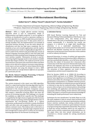 International Research Journal of Engineering and Technology (IRJET) e-ISSN: 2395-0056
Volume: 09 Issue: 03 | Mar 2022 www.irjet.net p-ISSN: 2395-0072
© 2022, IRJET | Impact Factor value: 7.529 | ISO 9001:2008 Certified Journal | Page 1547
Review of HR Recruitment Shortlisting
Aniket Surve[1], Abhay Tiwari[2], Jinesh Van[3], Varsha Salunkhe[4]
[1], [2],[3]Student, Department of Computer Engineering, Atharva College of Engineering, Mumbai
[4]Professor, Department of Computer Engineering, Atharva College of Engineering, Mumbai
---------------------------------------------------------------------***----------------------------------------------------------------------
Abstract - KNN is a highly efficient machine learning
algorithm which is east to comprehend, simple in
implementation and highly productive. It can be applied in
problems of classification as well as regression making it a
versatile algorithm to use. KNN classifies data pointsbased on
the distance of those points from 'K' data points which are
already classified. Thus, the implementation is an example of
supervised machine learning. It uses the entire dataset for
classification and thus has high space complexity. But, its
simplicity of use and versatile applications and the modern
computational powers make it a highly efficientalgorithm. To
extract useful words related to the job profiles the concept of
Natural Language Processing (NLP) is used. NLP deals with
analyzing and understanding human language and making it
more machine readable. Tokenization of words is used for
converting English language wordstomoremachine-readable
formats like integers (indices). The useful set of words can be
extracted from a document and converted to tokens and these
tokens can be referred to whenever necessary using indexing.
In this report, we have used NLP to extract keywords from the
resume document and using this dataset to train a KNN
algorithm which can classify between different set of profiles
for a particular job role.
Key Words: Natural Language Processing, K Nearest
Neighbors, Tokenization, Classification.
1.INTRODUCTION
The system proposed in this report uses KNN algorithm,
which is a supervised machine learning algorithm used for
classification of job profile based on candidate’s skills as
mentioned in the resume document. Companies receive
ample of resumes for a given job posting and for shortlisting
they employ a dedicated screening officer who does the
process of screening manually. The challenge is to classify
the candidate as a right fit for a specific role. This challenge
is magnified by the high volume of applicants if the business
is labor-intensive, growing, and facing highattritionrates. IT
departments has ever-growing market. In a typical
corporation, professionals are hiredfora varietyoftechnical
skills and other roles and assigned to different projects to
address customer issues. This tedious task is referred to as
resume screening process. Typically,largecompaniesdo not
have enough time to open each CV, so they can use machine
learning algorithms for the Resume Screening task.
2. Literature Survey
KNN based Machine Learning Approach for Text and
Document Mining. Vishwanath Bijalwan, Pinki Kumari, et al.
[1] Text Categorization (TC), also known as Text
Classification, is the task of classifying documents based on
content automatically. If a document has exactly one
category, it is referred to as single label classification;
otherwise, it is a multi-label classification. Text
Categorization makes use of various tools from Information
Retrieval and Machine Learning and has received much
importance inthelastyearsfromresearchersintheacademia
as well as industry developers.
Keyword Extraction: A review of method and approaches.
Slobodan Beliga [2] Keyword Extraction (KE) is defined as a
task that automatically identifies a set of all terms that best
describes the subject of document [2]. A document often
contains key words that represent relevant information: key
phrases, key segments, key terms or just keywords. These
represent most of the information the document contains.
The extraction of these segments can result in faster
computations and decreased computation time.
Work by Korsten (2003) et al. (2006) [3] According to
Korsten (2003) and Jones et al. (2006), “HR Management
theories” give significance on techniques of recruitment and
selection and outline the advantages of interviews, tests and
psychometric examinations as candidate selection process.
They further stated that recruitment processmaybeinternal
or external or may also be conducted online. Typically, this
process relies on layers of recruitment policies, job postings
and, marketing, job application and interviewing process,
assessment, decision-making, formal selection and training
(2003). This paper is reviewed to gaindomainknowledgefor
estimating the model performance more subjectively.
Techniques for text classification” by Jindal, Rajni et al. [4].
The main emphasis is laid on various steps involved in text
classification process viz. documentrepresentationmethods,
feature selection methods, data mining methods and the
evaluation methods to resolute on a given dataset. It focuses
on preprocessing stepsrequiredfortextualdata.Therawtext
in itself has various attributes which are not useful for a
model, such as articles, conjunctions, prefix and suffixes, etc.
The paper dives into how textual information can be
converted to a format suitable for solving classification
problems.
 