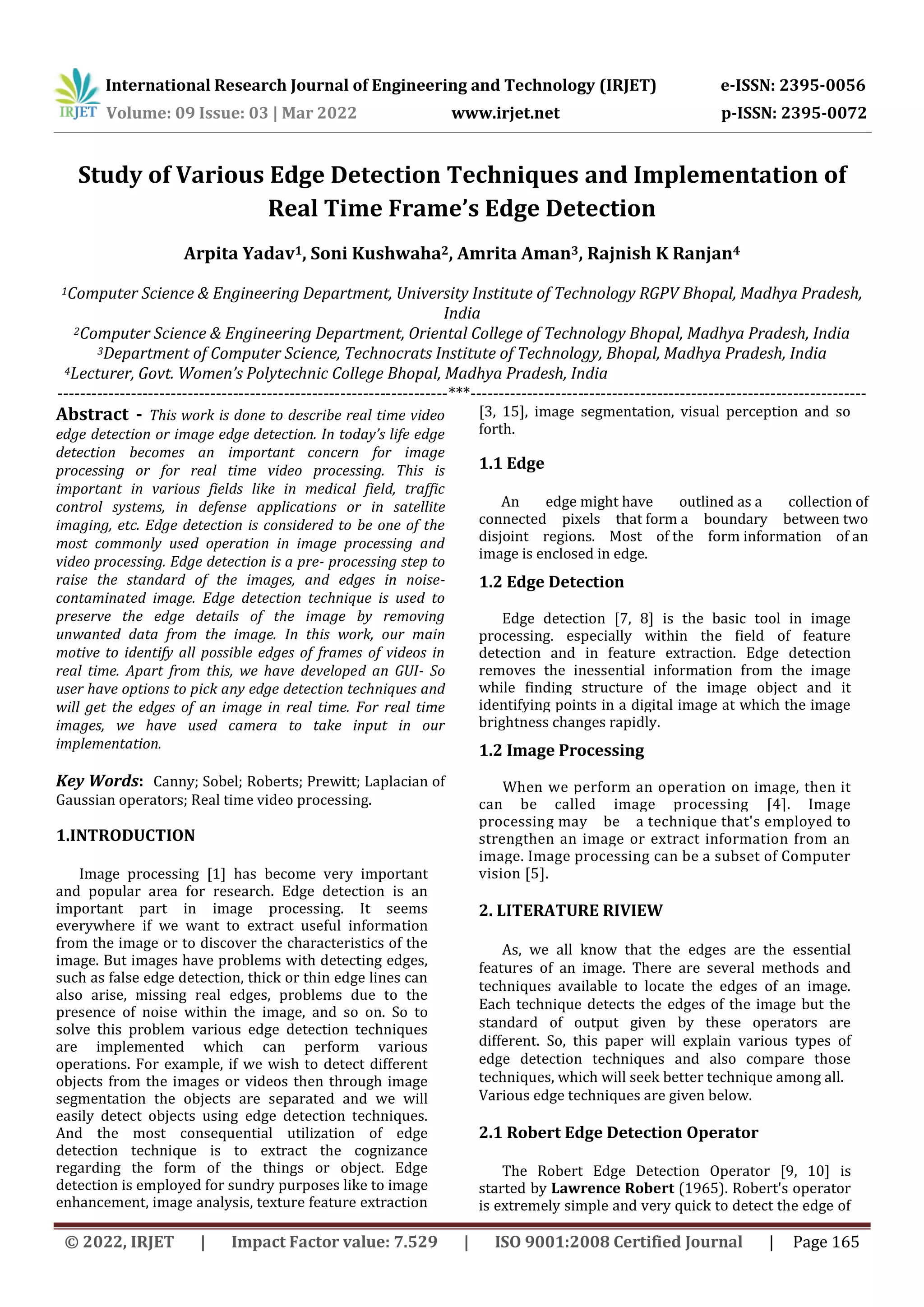 International Research Journal of Engineering and Technology (IRJET) e-ISSN: 2395-0056 Volume: 09 Issue: 03 | Mar 2022 www.irjet.net p-ISSN: 2395-0072 © 2022, IRJET | Impact Factor value: 7.529 | ISO 9001:2008 Certified Journal | Page 165 Study of Various Edge Detection Techniques and Implementation of Real Time Frame’s Edge Detection Arpita Yadav1, Soni Kushwaha2, Amrita Aman3, Rajnish K Ranjan4 1Computer Science & Engineering Department, University Institute of Technology RGPV Bhopal, Madhya Pradesh, India 2Computer Science & Engineering Department, Oriental College of Technology Bhopal, Madhya Pradesh, India 3Department of Computer Science, Technocrats Institute of Technology, Bhopal, Madhya Pradesh, India 4Lecturer, Govt. Women’s Polytechnic College Bhopal, Madhya Pradesh, India ---------------------------------------------------------------------***---------------------------------------------------------------------- Abstract - This work is done to describe real time video edge detection or image edge detection. In today’s life edge detection becomes an important concern for image processing or for real time video processing. This is important in various fields like in medical field, traffic control systems, in defense applications or in satellite imaging, etc. Edge detection is considered to be one of the most commonly used operation in image processing and video processing. Edge detection is a pre- processing step to raise the standard of the images, and edges in noise- contaminated image. Edge detection technique is used to preserve the edge details of the image by removing unwanted data from the image. In this work, our main motive to identify all possible edges of frames of videos in real time. Apart from this, we have developed an GUI- So user have options to pick any edge detection techniques and will get the edges of an image in real time. For real time images, we have used camera to take input in our implementation. Key Words: Canny; Sobel; Roberts; Prewitt; Laplacian of Gaussian operators; Real time video processing. 1.INTRODUCTION Image processing [1] has become very important and popular area for research. Edge detection is an important part in image processing. It seems everywhere if we want to extract useful information from the image or to discover the characteristics of the image. But images have problems with detecting edges, such as false edge detection, thick or thin edge lines can also arise, missing real edges, problems due to the presence of noise within the image, and so on. So to solve this problem various edge detection techniques are implemented which can perform various operations. For example, if we wish to detect different objects from the images or videos then through image segmentation the objects are separated and we will easily detect objects using edge detection techniques. And the most consequential utilization of edge detection technique is to extract the cognizance regarding the form of the things or object. Edge detection is employed for sundry purposes like to image enhancement, image analysis, texture feature extraction [3, 15], image segmentation, visual perception and so forth. 1.1 Edge An edge might have outlined as a collection of connected pixels that form a boundary between two disjoint regions. Most of the form information of an image is enclosed in edge. 1.2 Edge Detection Edge detection [7, 8] is the basic tool in image processing. especially within the field of feature detection and in feature extraction. Edge detection removes the inessential information from the image while finding structure of the image object and it identifying points in a digital image at which the image brightness changes rapidly. 1.2 Image Processing When we perform an operation on image, then it can be called image processing [4]. Image processing may be a technique that's employed to strengthen an image or extract information from an image. Image processing can be a subset of Computer vision [5]. 2. LITERATURE RIVIEW As, we all know that the edges are the essential features of an image. There are several methods and techniques available to locate the edges of an image. Each technique detects the edges of the image but the standard of output given by these operators are different. So, this paper will explain various types of edge detection techniques and also compare those techniques, which will seek better technique among all. Various edge techniques are given below. 2.1 Robert Edge Detection Operator The Robert Edge Detection Operator [9, 10] is started by Lawrence Robert (1965). Robert's operator is extremely simple and very quick to detect the edge of 