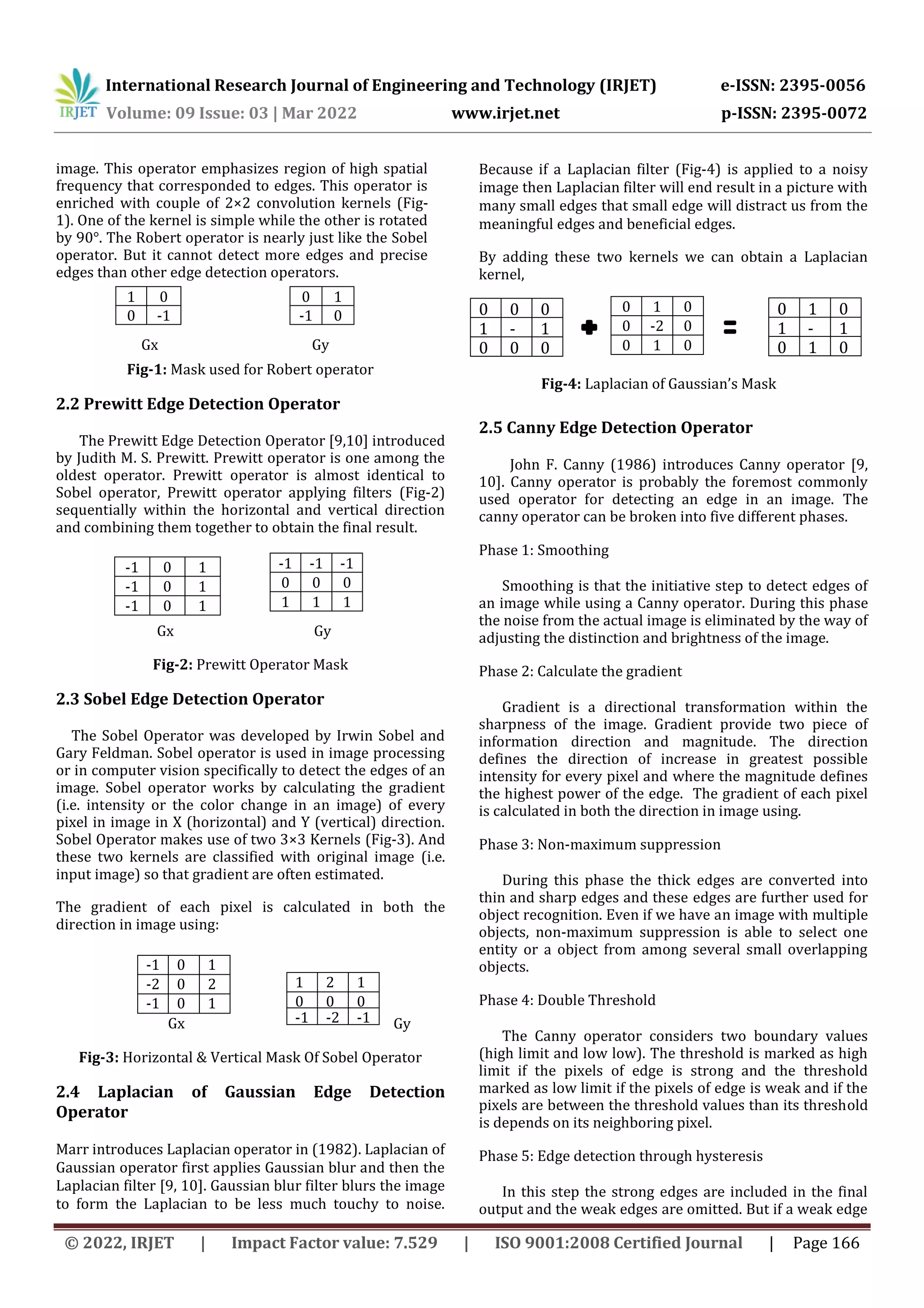 International Research Journal of Engineering and Technology (IRJET) e-ISSN: 2395-0056 Volume: 09 Issue: 03 | Mar 2022 www.irjet.net p-ISSN: 2395-0072 © 2022, IRJET | Impact Factor value: 7.529 | ISO 9001:2008 Certified Journal | Page 166 image. This operator emphasizes region of high spatial frequency that corresponded to edges. This operator is enriched with couple of 2×2 convolution kernels (Fig- 1). One of the kernel is simple while the other is rotated by 90°. The Robert operator is nearly just like the Sobel operator. But it cannot detect more edges and precise edges than other edge detection operators. Gx Gy Fig-1: Mask used for Robert operator 2.2 Prewitt Edge Detection Operator The Prewitt Edge Detection Operator [9,10] introduced by Judith M. S. Prewitt. Prewitt operator is one among the oldest operator. Prewitt operator is almost identical to Sobel operator, Prewitt operator applying filters (Fig-2) sequentially within the horizontal and vertical direction and combining them together to obtain the final result. Gx Gy Fig-2: Prewitt Operator Mask 2.3 Sobel Edge Detection Operator The Sobel Operator was developed by Irwin Sobel and Gary Feldman. Sobel operator is used in image processing or in computer vision specifically to detect the edges of an image. Sobel operator works by calculating the gradient (i.e. intensity or the color change in an image) of every pixel in image in X (horizontal) and Y (vertical) direction. Sobel Operator makes use of two 3×3 Kernels (Fig-3). And these two kernels are classified with original image (i.e. input image) so that gradient are often estimated. The gradient of each pixel is calculated in both the direction in image using: Gx Gy Fig-3: Horizontal & Vertical Mask Of Sobel Operator 2.4 Laplacian of Gaussian Edge Detection Operator Marr introduces Laplacian operator in (1982). Laplacian of Gaussian operator first applies Gaussian blur and then the Laplacian filter [9, 10]. Gaussian blur filter blurs the image to form the Laplacian to be less much touchy to noise. Because if a Laplacian filter (Fig-4) is applied to a noisy image then Laplacian filter will end result in a picture with many small edges that small edge will distract us from the meaningful edges and beneficial edges. By adding these two kernels we can obtain a Laplacian kernel, 0 0 0 1 - 2 1 0 0 0 Fig-4: Laplacian of Gaussian’s Mask 2.5 Canny Edge Detection Operator John F. Canny (1986) introduces Canny operator [9, 10]. Canny operator is probably the foremost commonly used operator for detecting an edge in an image. The canny operator can be broken into five different phases. Phase 1: Smoothing Smoothing is that the initiative step to detect edges of an image while using a Canny operator. During this phase the noise from the actual image is eliminated by the way of adjusting the distinction and brightness of the image. Phase 2: Calculate the gradient Gradient is a directional transformation within the sharpness of the image. Gradient provide two piece of information direction and magnitude. The direction defines the direction of increase in greatest possible intensity for every pixel and where the magnitude defines the highest power of the edge. The gradient of each pixel is calculated in both the direction in image using. Phase 3: Non-maximum suppression During this phase the thick edges are converted into thin and sharp edges and these edges are further used for object recognition. Even if we have an image with multiple objects, non-maximum suppression is able to select one entity or a object from among several small overlapping objects. Phase 4: Double Threshold The Canny operator considers two boundary values (high limit and low low). The threshold is marked as high limit if the pixels of edge is strong and the threshold marked as low limit if the pixels of edge is weak and if the pixels are between the threshold values than its threshold is depends on its neighboring pixel. Phase 5: Edge detection through hysteresis In this step the strong edges are included in the final output and the weak edges are omitted. But if a weak edge 0 1 -1 0 1 0 0 -1 -1 -1 -1 0 0 0 1 1 1 -1 0 1 -1 0 1 -1 0 1 -1 0 1 -2 0 2 -1 0 1 1 2 1 0 0 0 -1 -2 -1 0 1 0 1 - 4 1 0 1 0 0 1 0 0 -2 0 0 1 0 