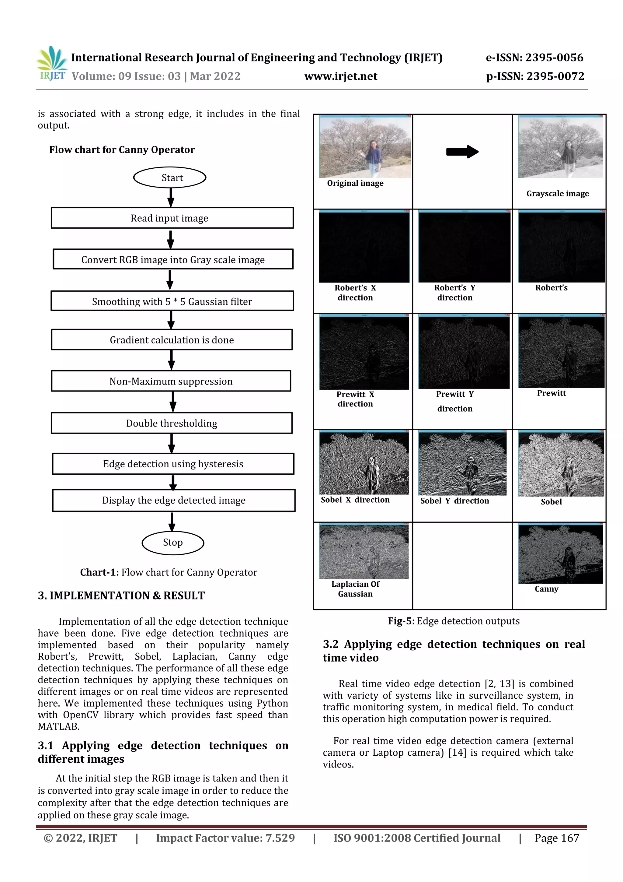International Research Journal of Engineering and Technology (IRJET) e-ISSN: 2395-0056 Volume: 09 Issue: 03 | Mar 2022 www.irjet.net p-ISSN: 2395-0072 © 2022, IRJET | Impact Factor value: 7.529 | ISO 9001:2008 Certified Journal | Page 167 is associated with a strong edge, it includes in the final output. Flow chart for Canny Operator Chart-1: Flow chart for Canny Operator 3. IMPLEMENTATION & RESULT Implementation of all the edge detection technique have been done. Five edge detection techniques are implemented based on their popularity namely Robert’s, Prewitt, Sobel, Laplacian, Canny edge detection techniques. The performance of all these edge detection techniques by applying these techniques on different images or on real time videos are represented here. We implemented these techniques using Python with OpenCV library which provides fast speed than MATLAB. 3.1 Applying edge detection techniques on different images At the initial step the RGB image is taken and then it is converted into gray scale image in order to reduce the complexity after that the edge detection techniques are applied on these gray scale image. Fig-5: Edge detection outputs 3.2 Applying edge detection techniques on real time video Real time video edge detection [2, 13] is combined with variety of systems like in surveillance system, in traffic monitoring system, in medical field. To conduct this operation high computation power is required. For real time video edge detection camera (external camera or Laptop camera) [14] is required which take videos. Original image Grayscale image Robert’s X direction Robert’s Y direction Robert’s Prewitt X direction Prewitt Y direction Prewitt Sobel X direction Sobel Y direction Sobel Laplacian Of Gaussian Canny Start Read input image8 Smoothing with 5 * 5 Gaussian filter 8 Display the edge detected image Convert RGB image into Gray scale image Gradient calculation is done Non-Maximum suppression Stop Double thresholding Edge detection using hysteresis 