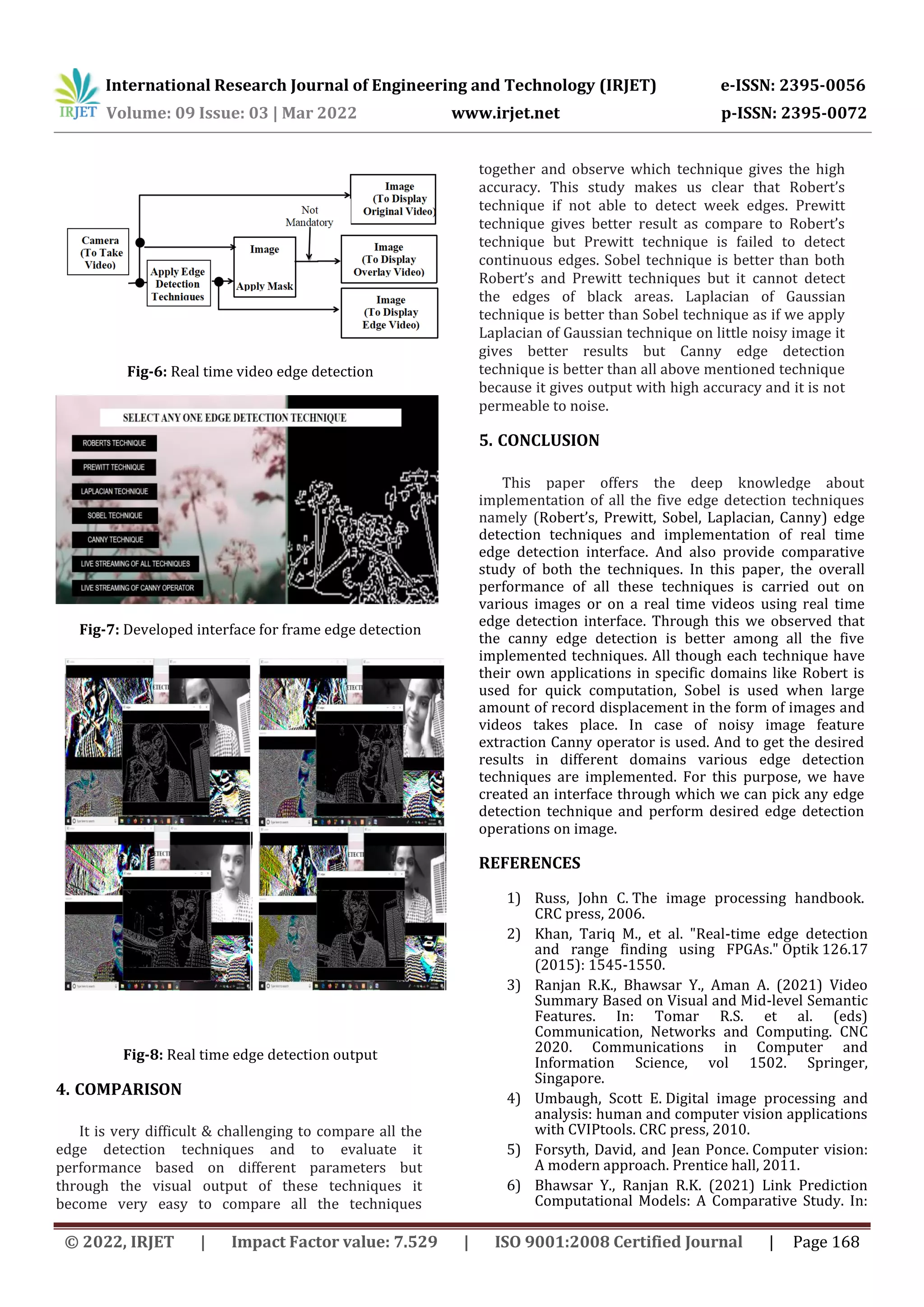 International Research Journal of Engineering and Technology (IRJET) e-ISSN: 2395-0056 Volume: 09 Issue: 03 | Mar 2022 www.irjet.net p-ISSN: 2395-0072 © 2022, IRJET | Impact Factor value: 7.529 | ISO 9001:2008 Certified Journal | Page 168 Fig-6: Real time video edge detection Fig-7: Developed interface for frame edge detection Fig-8: Real time edge detection output 4. COMPARISON It is very difficult & challenging to compare all the edge detection techniques and to evaluate it performance based on different parameters but through the visual output of these techniques it become very easy to compare all the techniques together and observe which technique gives the high accuracy. This study makes us clear that Robert’s technique if not able to detect week edges. Prewitt technique gives better result as compare to Robert’s technique but Prewitt technique is failed to detect continuous edges. Sobel technique is better than both Robert’s and Prewitt techniques but it cannot detect the edges of black areas. Laplacian of Gaussian technique is better than Sobel technique as if we apply Laplacian of Gaussian technique on little noisy image it gives better results but Canny edge detection technique is better than all above mentioned technique because it gives output with high accuracy and it is not permeable to noise. 5. CONCLUSION This paper offers the deep knowledge about implementation of all the five edge detection techniques namely (Robert’s, Prewitt, Sobel, Laplacian, Canny) edge detection techniques and implementation of real time edge detection interface. And also provide comparative study of both the techniques. In this paper, the overall performance of all these techniques is carried out on various images or on a real time videos using real time edge detection interface. Through this we observed that the canny edge detection is better among all the five implemented techniques. All though each technique have their own applications in specific domains like Robert is used for quick computation, Sobel is used when large amount of record displacement in the form of images and videos takes place. In case of noisy image feature extraction Canny operator is used. And to get the desired results in different domains various edge detection techniques are implemented. For this purpose, we have created an interface through which we can pick any edge detection technique and perform desired edge detection operations on image. REFERENCES 1) Russ, John C. The image processing handbook. CRC press, 2006. 2) Khan, Tariq M., et al. "Real-time edge detection and range finding using FPGAs." Optik 126.17 (2015): 1545-1550. 3) Ranjan R.K., Bhawsar Y., Aman A. (2021) Video Summary Based on Visual and Mid-level Semantic Features. In: Tomar R.S. et al. (eds) Communication, Networks and Computing. CNC 2020. Communications in Computer and Information Science, vol 1502. Springer, Singapore. 4) Umbaugh, Scott E. Digital image processing and analysis: human and computer vision applications with CVIPtools. CRC press, 2010. 5) Forsyth, David, and Jean Ponce. Computer vision: A modern approach. Prentice hall, 2011. 6) Bhawsar Y., Ranjan R.K. (2021) Link Prediction Computational Models: A Comparative Study. In: 