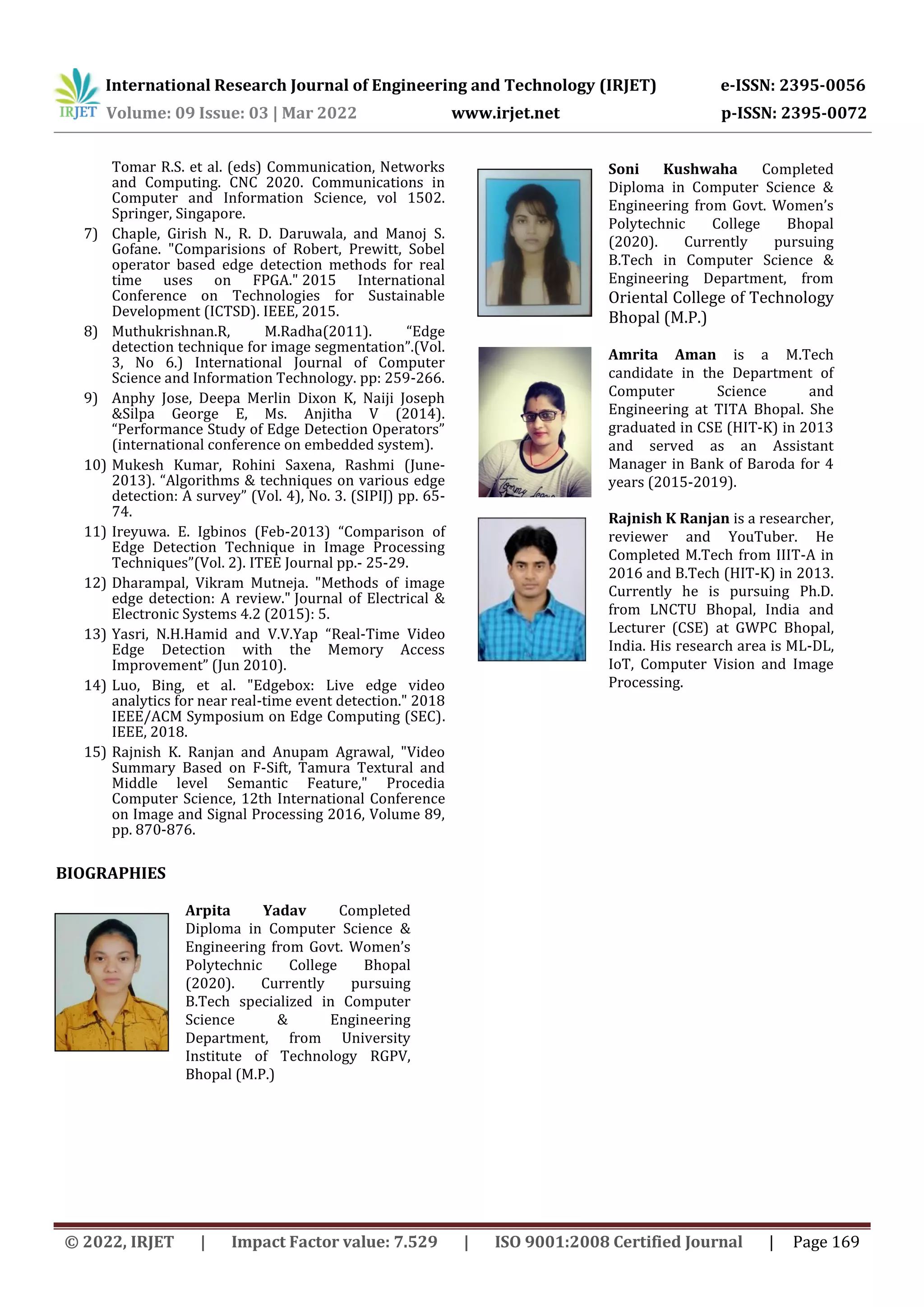 International Research Journal of Engineering and Technology (IRJET) e-ISSN: 2395-0056 Volume: 09 Issue: 03 | Mar 2022 www.irjet.net p-ISSN: 2395-0072 © 2022, IRJET | Impact Factor value: 7.529 | ISO 9001:2008 Certified Journal | Page 169 Tomar R.S. et al. (eds) Communication, Networks and Computing. CNC 2020. Communications in Computer and Information Science, vol 1502. Springer, Singapore. 7) Chaple, Girish N., R. D. Daruwala, and Manoj S. Gofane. "Comparisions of Robert, Prewitt, Sobel operator based edge detection methods for real time uses on FPGA." 2015 International Conference on Technologies for Sustainable Development (ICTSD). IEEE, 2015. 8) Muthukrishnan.R, M.Radha(2011). “Edge detection technique for image segmentation”.(Vol. 3, No 6.) International Journal of Computer Science and Information Technology. pp: 259-266. 9) Anphy Jose, Deepa Merlin Dixon K, Naiji Joseph &Silpa George E, Ms. Anjitha V (2014). “Performance Study of Edge Detection Operators” (international conference on embedded system). 10) Mukesh Kumar, Rohini Saxena, Rashmi (June- 2013). “Algorithms & techniques on various edge detection: A survey” (Vol. 4), No. 3. (SIPIJ) pp. 65- 74. 11) Ireyuwa. E. Igbinos (Feb-2013) “Comparison of Edge Detection Technique in Image Processing Techniques”(Vol. 2). ITEE Journal pp.- 25-29. 12) Dharampal, Vikram Mutneja. "Methods of image edge detection: A review." Journal of Electrical & Electronic Systems 4.2 (2015): 5. 13) Yasri, N.H.Hamid and V.V.Yap “Real-Time Video Edge Detection with the Memory Access Improvement” (Jun 2010). 14) Luo, Bing, et al. "Edgebox: Live edge video analytics for near real-time event detection." 2018 IEEE/ACM Symposium on Edge Computing (SEC). IEEE, 2018. 15) Rajnish K. Ranjan and Anupam Agrawal, "Video Summary Based on F-Sift, Tamura Textural and Middle level Semantic Feature," Procedia Computer Science, 12th International Conference on Image and Signal Processing 2016, Volume 89, pp. 870-876. BIOGRAPHIES Arpita Yadav Completed Diploma in Computer Science & Engineering from Govt. Women’s Polytechnic College Bhopal (2020). Currently pursuing B.Tech specialized in Computer Science & Engineering Department, from University Institute of Technology RGPV, Bhopal (M.P.) Soni Kushwaha Completed Diploma in Computer Science & Engineering from Govt. Women’s Polytechnic College Bhopal (2020). Currently pursuing B.Tech in Computer Science & Engineering Department, from Oriental College of Technology Bhopal (M.P.) Amrita Aman is a M.Tech candidate in the Department of Computer Science and Engineering at TITA Bhopal. She graduated in CSE (HIT-K) in 2013 and served as an Assistant Manager in Bank of Baroda for 4 years (2015-2019). Rajnish K Ranjan is a researcher, reviewer and YouTuber. He Completed M.Tech from IIIT-A in 2016 and B.Tech (HIT-K) in 2013. Currently he is pursuing Ph.D. from LNCTU Bhopal, India and Lecturer (CSE) at GWPC Bhopal, India. His research area is ML-DL, IoT, Computer Vision and Image Processing. 