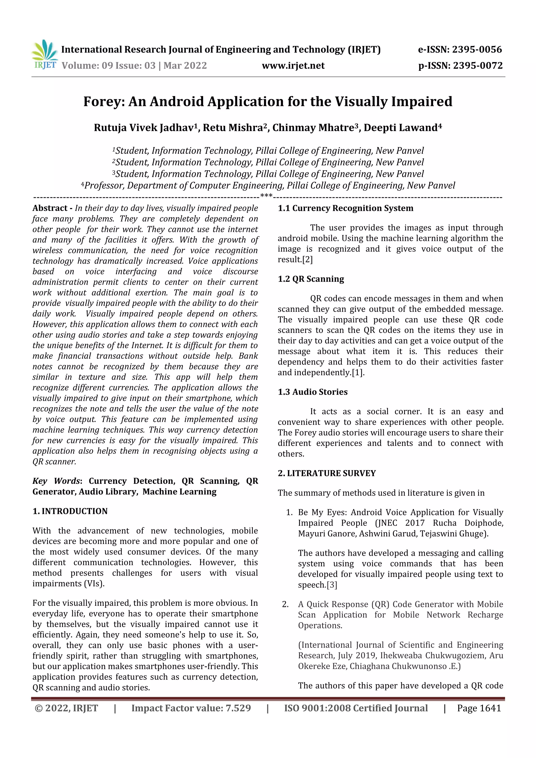 International Research Journal of Engineering and Technology (IRJET) e-ISSN: 2395-0056
Volume: 09 Issue: 03 | Mar 2022 www.irjet.net p-ISSN: 2395-0072
© 2022, IRJET | Impact Factor value: 7.529 | ISO 9001:2008 Certified Journal | Page 1641
Forey: An Android Application for the Visually Impaired
Rutuja Vivek Jadhav1, Retu Mishra2, Chinmay Mhatre3, Deepti Lawand4
1Student, Information Technology, Pillai College of Engineering, New Panvel
2Student, Information Technology, Pillai College of Engineering, New Panvel
3Student, Information Technology, Pillai College of Engineering, New Panvel
4Professor, Department of Computer Engineering, Pillai College of Engineering, New Panvel
---------------------------------------------------------------------***----------------------------------------------------------------------
Abstract - In their day to day lives, visually impaired people
face many problems. They are completely dependent on
other people for their work. They cannot use the internet
and many of the facilities it offers. With the growth of
wireless communication, the need for voice recognition
technology has dramatically increased. Voice applications
based on voice interfacing and voice discourse
administration permit clients to center on their current
work without additional exertion. The main goal is to
provide visually impaired people with the ability to do their
daily work. Visually impaired people depend on others.
However, this application allows them to connect with each
other using audio stories and take a step towards enjoying
the unique benefits of the Internet. It is difficult for them to
make financial transactions without outside help. Bank
notes cannot be recognized by them because they are
similar in texture and size. This app will help them
recognize different currencies. The application allows the
visually impaired to give input on their smartphone, which
recognizes the note and tells the user the value of the note
by voice output. This feature can be implemented using
machine learning techniques. This way currency detection
for new currencies is easy for the visually impaired. This
application also helps them in recognising objects using a
QR scanner.
Key Words: Currency Detection, QR Scanning, QR
Generator, Audio Library, Machine Learning
1. INTRODUCTION
With the advancement of new technologies, mobile
devices are becoming more and more popular and one of
the most widely used consumer devices. Of the many
different communication technologies. However, this
method presents challenges for users with visual
impairments (VIs).
For the visually impaired, this problem is more obvious. In
everyday life, everyone has to operate their smartphone
by themselves, but the visually impaired cannot use it
efficiently. Again, they need someone's help to use it. So,
overall, they can only use basic phones with a user-
friendly spirit, rather than struggling with smartphones,
but our application makes smartphones user-friendly. This
application provides features such as currency detection,
QR scanning and audio stories.
1.1 Currency Recognition System
The user provides the images as input through
android mobile. Using the machine learning algorithm the
image is recognized and it gives voice output of the
result.[2]
1.2 QR Scanning
QR codes can encode messages in them and when
scanned they can give output of the embedded message.
The visually impaired people can use these QR code
scanners to scan the QR codes on the items they use in
their day to day activities and can get a voice output of the
message about what item it is. This reduces their
dependency and helps them to do their activities faster
and independently.[1].
1.3 Audio Stories
It acts as a social corner. It is an easy and
convenient way to share experiences with other people.
The Forey audio stories will encourage users to share their
different experiences and talents and to connect with
others.
2. LITERATURE SURVEY
The summary of methods used in literature is given in
1. Be My Eyes: Android Voice Application for Visually
Impaired People (JNEC 2017 Rucha Doiphode,
Mayuri Ganore, Ashwini Garud, Tejaswini Ghuge).
The authors have developed a messaging and calling
system using voice commands that has been
developed for visually impaired people using text to
speech.[3]
2. A Quick Response (QR) Code Generator with Mobile
Scan Application for Mobile Network Recharge
Operations.
(International Journal of Scientific and Engineering
Research, July 2019, Ihekweaba Chukwugoziem, Aru
Okereke Eze, Chiaghana Chukwunonso .E.)
The authors of this paper have developed a QR code
 