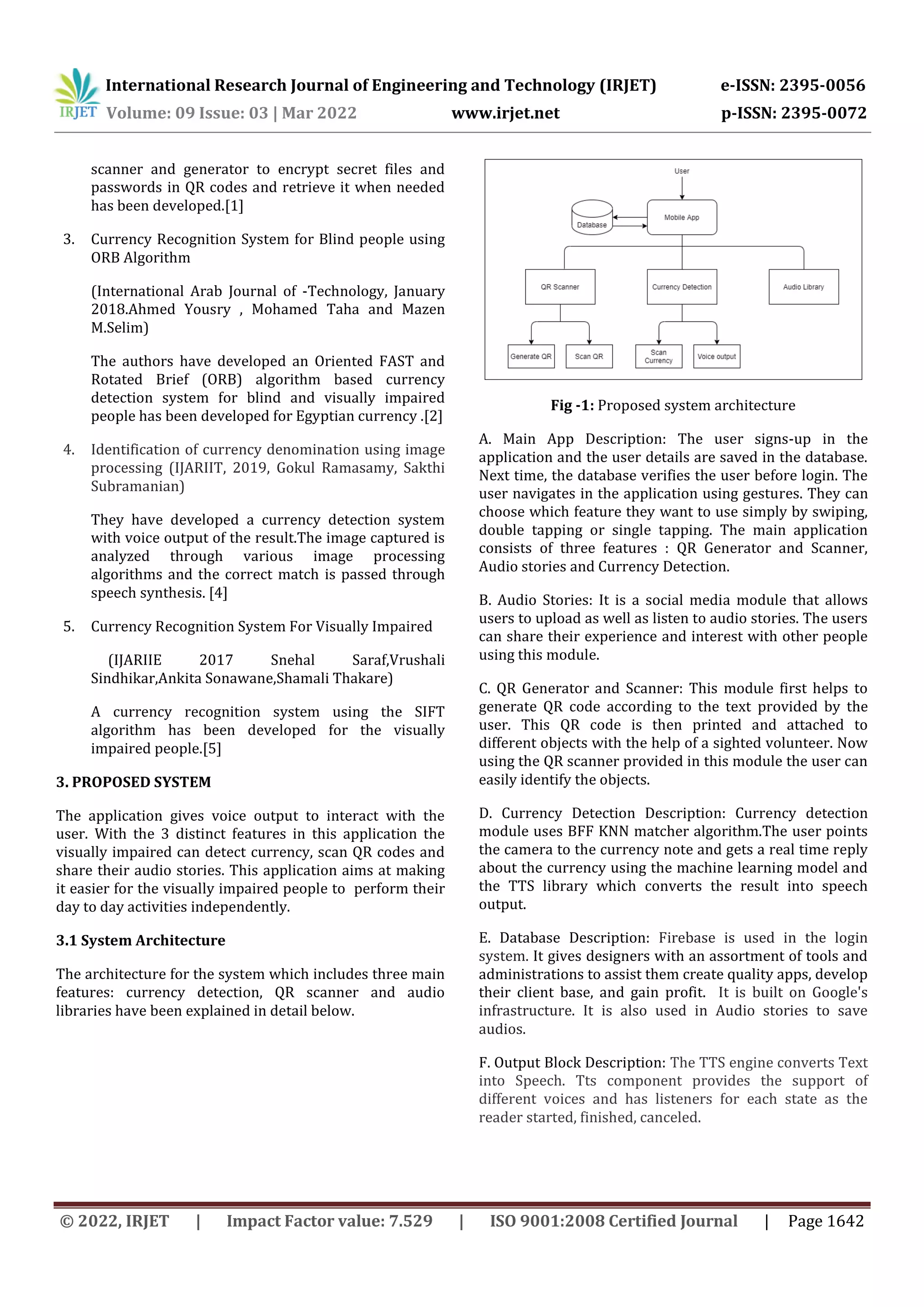 International Research Journal of Engineering and Technology (IRJET) e-ISSN: 2395-0056
Volume: 09 Issue: 03 | Mar 2022 www.irjet.net p-ISSN: 2395-0072
© 2022, IRJET | Impact Factor value: 7.529 | ISO 9001:2008 Certified Journal | Page 1642
scanner and generator to encrypt secret files and
passwords in QR codes and retrieve it when needed
has been developed.[1]
3. Currency Recognition System for Blind people using
ORB Algorithm
(International Arab Journal of -Technology, January
2018.Ahmed Yousry , Mohamed Taha and Mazen
M.Selim)
The authors have developed an Oriented FAST and
Rotated Brief (ORB) algorithm based currency
detection system for blind and visually impaired
people has been developed for Egyptian currency .[2]
4. Identification of currency denomination using image
processing (IJARIIT, 2019, Gokul Ramasamy, Sakthi
Subramanian)
They have developed a currency detection system
with voice output of the result.The image captured is
analyzed through various image processing
algorithms and the correct match is passed through
speech synthesis. [4]
5. Currency Recognition System For Visually Impaired
(IJARIIE 2017 Snehal Saraf,Vrushali
Sindhikar,Ankita Sonawane,Shamali Thakare)
A currency recognition system using the SIFT
algorithm has been developed for the visually
impaired people.[5]
3. PROPOSED SYSTEM
The application gives voice output to interact with the
user. With the 3 distinct features in this application the
visually impaired can detect currency, scan QR codes and
share their audio stories. This application aims at making
it easier for the visually impaired people to perform their
day to day activities independently.
3.1 System Architecture
The architecture for the system which includes three main
features: currency detection, QR scanner and audio
libraries have been explained in detail below.
Fig -1: Proposed system architecture
A. Main App Description: The user signs-up in the
application and the user details are saved in the database.
Next time, the database verifies the user before login. The
user navigates in the application using gestures. They can
choose which feature they want to use simply by swiping,
double tapping or single tapping. The main application
consists of three features : QR Generator and Scanner,
Audio stories and Currency Detection.
B. Audio Stories: It is a social media module that allows
users to upload as well as listen to audio stories. The users
can share their experience and interest with other people
using this module.
C. QR Generator and Scanner: This module first helps to
generate QR code according to the text provided by the
user. This QR code is then printed and attached to
different objects with the help of a sighted volunteer. Now
using the QR scanner provided in this module the user can
easily identify the objects.
D. Currency Detection Description: Currency detection
module uses BFF KNN matcher algorithm.The user points
the camera to the currency note and gets a real time reply
about the currency using the machine learning model and
the TTS library which converts the result into speech
output.
E. Database Description: Firebase is used in the login
system. It gives designers with an assortment of tools and
administrations to assist them create quality apps, develop
their client base, and gain profit. It is built on Google's
infrastructure. It is also used in Audio stories to save
audios.
F. Output Block Description: The TTS engine converts Text
into Speech. Tts component provides the support of
different voices and has listeners for each state as the
reader started, finished, canceled.
 