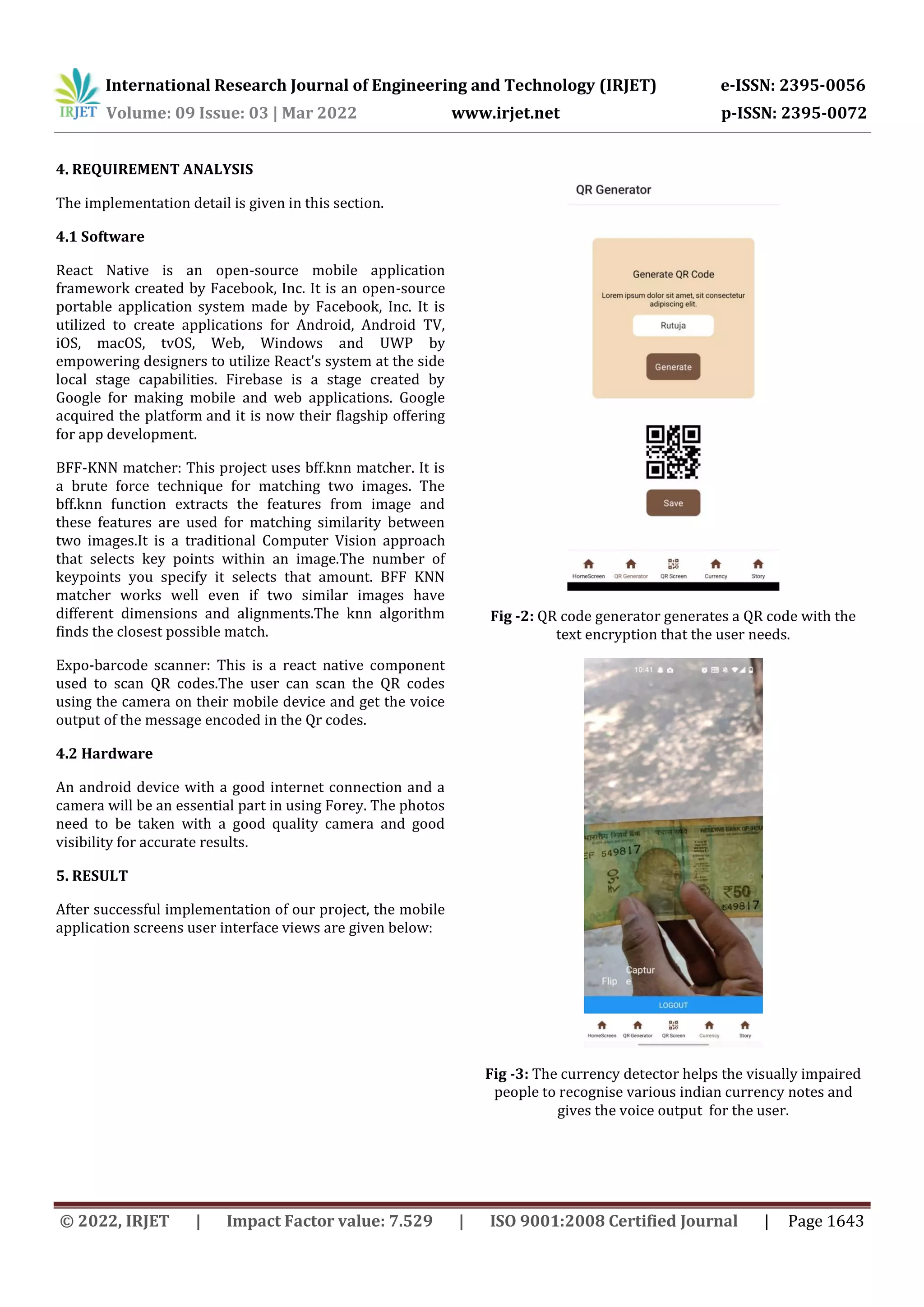 International Research Journal of Engineering and Technology (IRJET) e-ISSN: 2395-0056
Volume: 09 Issue: 03 | Mar 2022 www.irjet.net p-ISSN: 2395-0072
© 2022, IRJET | Impact Factor value: 7.529 | ISO 9001:2008 Certified Journal | Page 1643
4. REQUIREMENT ANALYSIS
The implementation detail is given in this section.
4.1 Software
React Native is an open-source mobile application
framework created by Facebook, Inc. It is an open-source
portable application system made by Facebook, Inc. It is
utilized to create applications for Android, Android TV,
iOS, macOS, tvOS, Web, Windows and UWP by
empowering designers to utilize React's system at the side
local stage capabilities. Firebase is a stage created by
Google for making mobile and web applications. Google
acquired the platform and it is now their flagship offering
for app development.
BFF-KNN matcher: This project uses bff.knn matcher. It is
a brute force technique for matching two images. The
bff.knn function extracts the features from image and
these features are used for matching similarity between
two images.It is a traditional Computer Vision approach
that selects key points within an image.The number of
keypoints you specify it selects that amount. BFF KNN
matcher works well even if two similar images have
different dimensions and alignments.The knn algorithm
finds the closest possible match.
Expo-barcode scanner: This is a react native component
used to scan QR codes.The user can scan the QR codes
using the camera on their mobile device and get the voice
output of the message encoded in the Qr codes.
4.2 Hardware
An android device with a good internet connection and a
camera will be an essential part in using Forey. The photos
need to be taken with a good quality camera and good
visibility for accurate results.
5. RESULT
After successful implementation of our project, the mobile
application screens user interface views are given below:
Fig -2: QR code generator generates a QR code with the
text encryption that the user needs.
Fig -3: The currency detector helps the visually impaired
people to recognise various indian currency notes and
gives the voice output for the user.
 