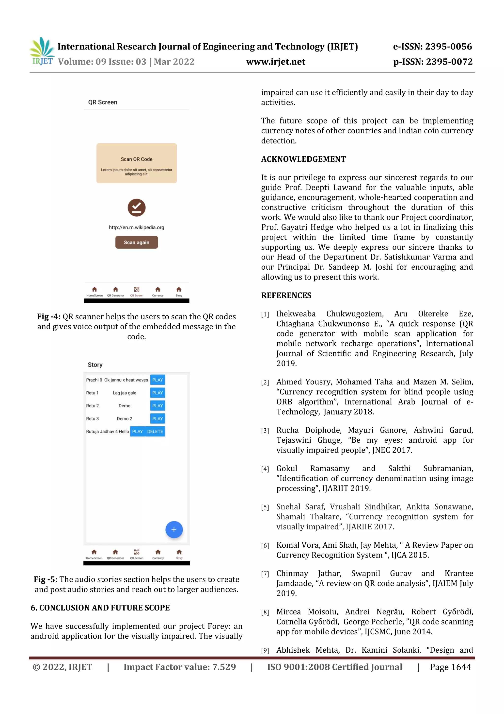 International Research Journal of Engineering and Technology (IRJET) e-ISSN: 2395-0056
Volume: 09 Issue: 03 | Mar 2022 www.irjet.net p-ISSN: 2395-0072
© 2022, IRJET | Impact Factor value: 7.529 | ISO 9001:2008 Certified Journal | Page 1644
Fig -4: QR scanner helps the users to scan the QR codes
and gives voice output of the embedded message in the
code.
Fig -5: The audio stories section helps the users to create
and post audio stories and reach out to larger audiences.
6. CONCLUSION AND FUTURE SCOPE
We have successfully implemented our project Forey: an
android application for the visually impaired. The visually
impaired can use it efficiently and easily in their day to day
activities.
The future scope of this project can be implementing
currency notes of other countries and Indian coin currency
detection.
ACKNOWLEDGEMENT
It is our privilege to express our sincerest regards to our
guide Prof. Deepti Lawand for the valuable inputs, able
guidance, encouragement, whole-hearted cooperation and
constructive criticism throughout the duration of this
work. We would also like to thank our Project coordinator,
Prof. Gayatri Hedge who helped us a lot in finalizing this
project within the limited time frame by constantly
supporting us. We deeply express our sincere thanks to
our Head of the Department Dr. Satishkumar Varma and
our Principal Dr. Sandeep M. Joshi for encouraging and
allowing us to present this work.
REFERENCES
[1] Ihekweaba Chukwugoziem, Aru Okereke Eze,
Chiaghana Chukwunonso E., “A quick response (QR
code generator with mobile scan application for
mobile network recharge operations”, International
Journal of Scientific and Engineering Research, July
2019.
[2] Ahmed Yousry, Mohamed Taha and Mazen M. Selim,
“Currency recognition system for blind people using
ORB algorithm”, International Arab Journal of e-
Technology, January 2018.
[3] Rucha Doiphode, Mayuri Ganore, Ashwini Garud,
Tejaswini Ghuge, “Be my eyes: android app for
visually impaired people”, JNEC 2017.
[4] Gokul Ramasamy and Sakthi Subramanian,
”Identification of currency denomination using image
processing”, IJARIIT 2019.
[5] Snehal Saraf, Vrushali Sindhikar, Ankita Sonawane,
Shamali Thakare, “Currency recognition system for
visually impaired”, IJARIIE 2017.
[6] Komal Vora, Ami Shah, Jay Mehta, “ A Review Paper on
Currency Recognition System “, IJCA 2015.
[7] Chinmay Jathar, Swapnil Gurav and Krantee
Jamdaade, “A review on QR code analysis”, IJAIEM July
2019.
[8] Mircea Moisoiu, Andrei Negrău, Robert Győrödi,
Cornelia Győrödi, George Pecherle, ”QR code scanning
app for mobile devices”, IJCSMC, June 2014.
[9] Abhishek Mehta, Dr. Kamini Solanki, “Design and
 