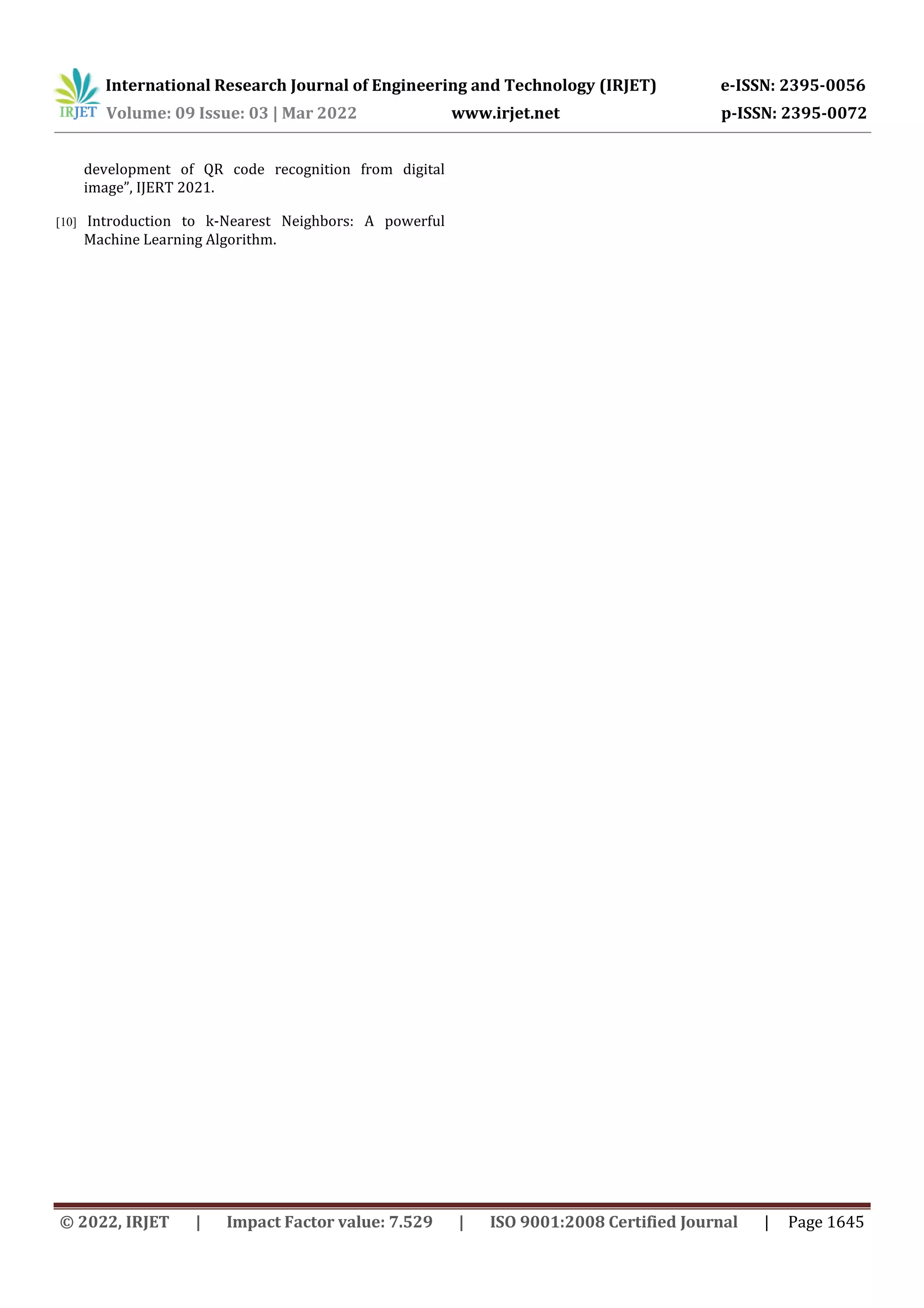 International Research Journal of Engineering and Technology (IRJET) e-ISSN: 2395-0056
Volume: 09 Issue: 03 | Mar 2022 www.irjet.net p-ISSN: 2395-0072
© 2022, IRJET | Impact Factor value: 7.529 | ISO 9001:2008 Certified Journal | Page 1645
development of QR code recognition from digital
image”, IJERT 2021.
[10] Introduction to k-Nearest Neighbors: A powerful
Machine Learning Algorithm.
 