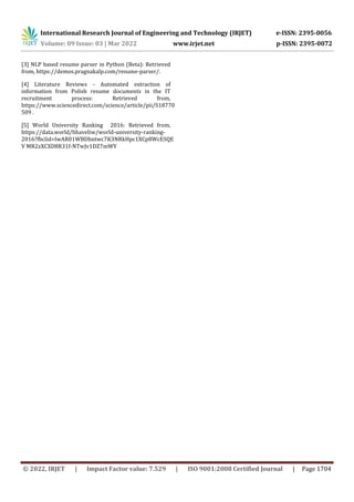 International Research Journal of Engineering and Technology (IRJET) e-ISSN: 2395-0056
Volume: 09 Issue: 03 | Mar 2022 www.irjet.net p-ISSN: 2395-0072
© 2022, IRJET | Impact Factor value: 7.529 | ISO 9001:2008 Certified Journal | Page 1704
[3] NLP based resume parser in Python (Beta): Retrieved
from, https://demos.pragnakalp.com/resume-parser/.
[4] Literature Reviews - Automated extraction of
information from Polish resume documents in the IT
recruitment process: Retrieved from,
https://www.sciencedirect.com/science/article/pii/S18770
509 .
[5] World University Ranking 2016: Retrieved from,
https://data.world/hhaveliw/world-university-ranking-
2016?fbclid=IwAR01WBDbntwc7K3NRkHpc1XCp8WcESQE
V MR2zXCXD8R31f-NTwJv1DZ7mWY
 