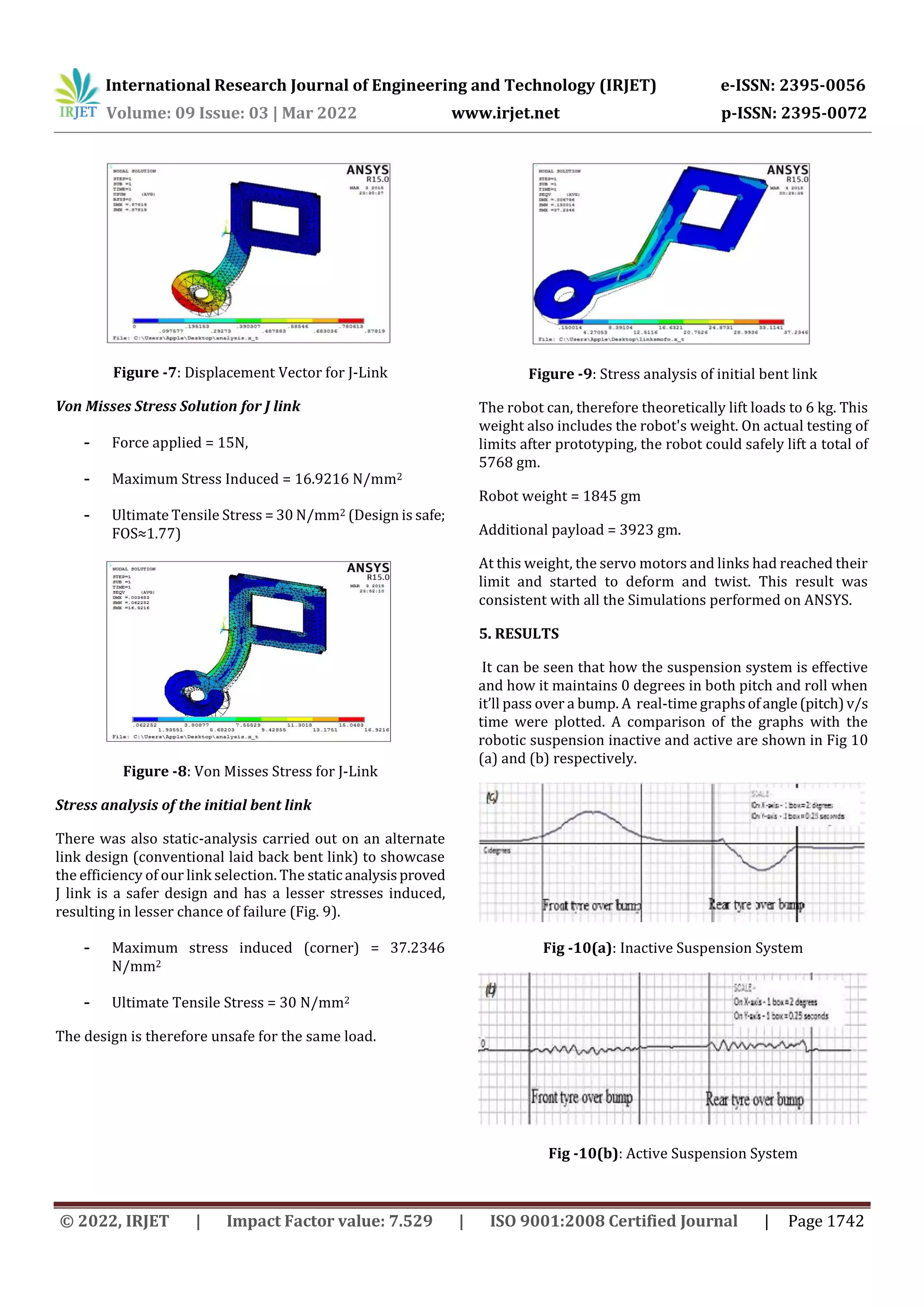 International Research Journal of Engineering and Technology (IRJET) e-ISSN: 2395-0056
Volume: 09 Issue: 03 | Mar 2022 www.irjet.net p-ISSN: 2395-0072
© 2022, IRJET | Impact Factor value: 7.529 | ISO 9001:2008 Certified Journal | Page 1742
Figure -7: Displacement Vector for J-Link
Von Misses Stress Solution for J link
- Force applied = 15N,
- Maximum Stress Induced = 16.9216 N/mm2
- Ultimate Tensile Stress = 30 N/mm2 (Design is safe;
FOS≈1.77)
Figure -8: Von Misses Stress for J-Link
Stress analysis of the initial bent link
There was also static-analysis carried out on an alternate
link design (conventional laid back bent link) to showcase
the efficiency of our link selection. The static analysisproved
J link is a safer design and has a lesser stresses induced,
resulting in lesser chance of failure (Fig. 9).
- Maximum stress induced (corner) = 37.2346
N/mm2
- Ultimate Tensile Stress = 30 N/mm2
The design is therefore unsafe for the same load.
Figure -9: Stress analysis of initial bent link
The robot can, therefore theoretically lift loads to 6 kg. This
weight also includes the robot's weight. On actual testing of
limits after prototyping, the robot could safely lift a total of
5768 gm.
Robot weight = 1845 gm
Additional payload = 3923 gm.
At this weight, the servo motors and links had reached their
limit and started to deform and twist. This result was
consistent with all the Simulations performed on ANSYS.
5. RESULTS
It can be seen that how the suspension system is effective
and how it maintains 0 degrees in both pitch and roll when
it’ll pass over a bump. A real-time graphsofangle(pitch)v/s
time were plotted. A comparison of the graphs with the
robotic suspension inactive and active are shown in Fig 10
(a) and (b) respectively.
Fig -10(a): Inactive Suspension System
Fig -10(b): Active Suspension System
 