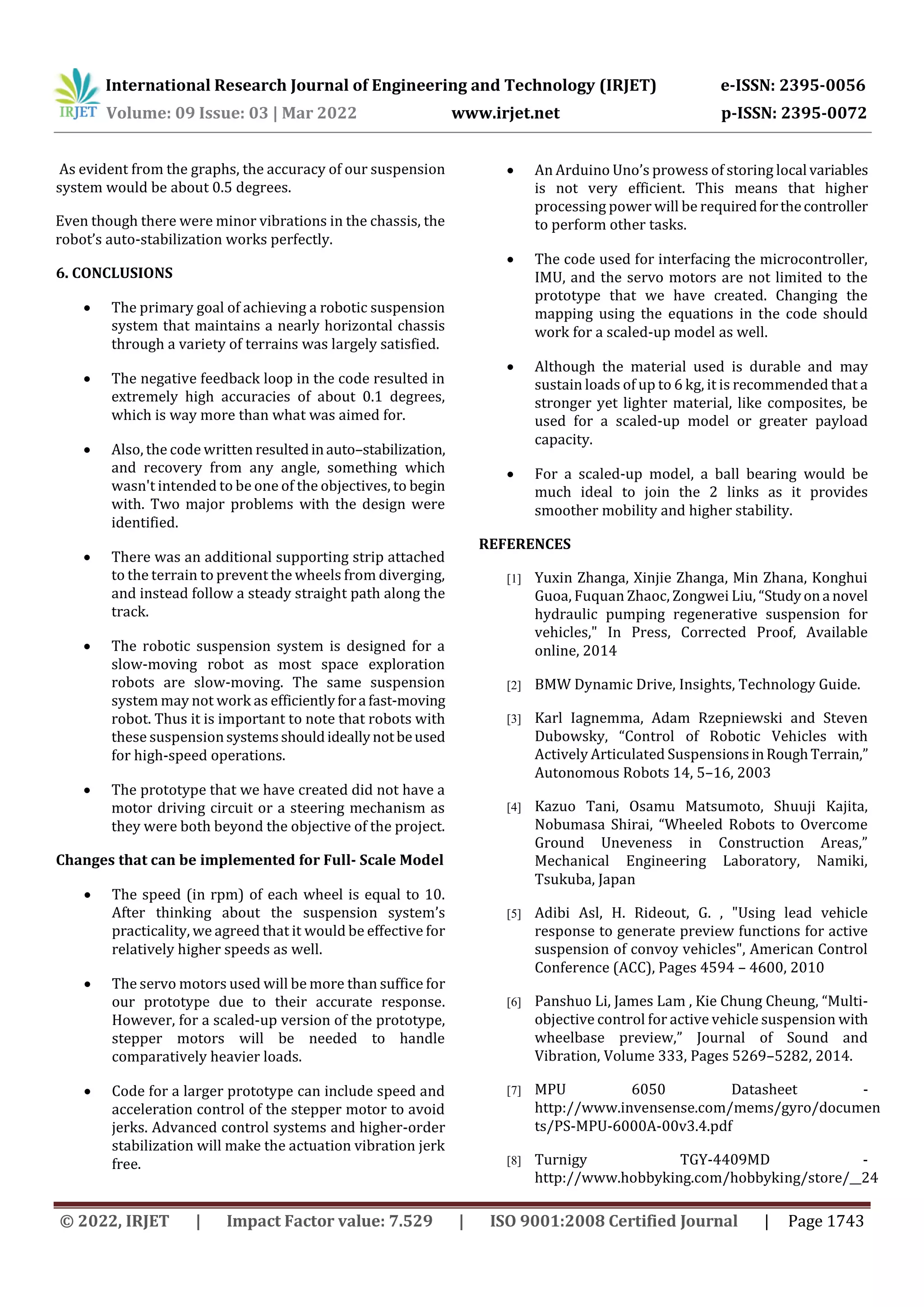 International Research Journal of Engineering and Technology (IRJET) e-ISSN: 2395-0056
Volume: 09 Issue: 03 | Mar 2022 www.irjet.net p-ISSN: 2395-0072
© 2022, IRJET | Impact Factor value: 7.529 | ISO 9001:2008 Certified Journal | Page 1743
As evident from the graphs, the accuracy of our suspension
system would be about 0.5 degrees.
Even though there were minor vibrations in the chassis, the
robot’s auto-stabilization works perfectly.
6. CONCLUSIONS
 The primary goal of achieving a robotic suspension
system that maintains a nearly horizontal chassis
through a variety of terrains was largely satisfied.
 The negative feedback loop in the code resulted in
extremely high accuracies of about 0.1 degrees,
which is way more than what was aimed for.
 Also, the code written resultedinauto–stabilization,
and recovery from any angle, something which
wasn't intended to be one of the objectives, to begin
with. Two major problems with the design were
identified.
 There was an additional supporting strip attached
to the terrain to prevent the wheels from diverging,
and instead follow a steady straight path along the
track.
 The robotic suspension system is designed for a
slow-moving robot as most space exploration
robots are slow-moving. The same suspension
system may not work as efficientlyfora fast-moving
robot. Thus it is important to note that robots with
these suspensionsystemsshouldideallynotbeused
for high-speed operations.
 The prototype that we have created did not have a
motor driving circuit or a steering mechanism as
they were both beyond the objective of the project.
Changes that can be implemented for Full- Scale Model
 The speed (in rpm) of each wheel is equal to 10.
After thinking about the suspension system’s
practicality, we agreed that it would be effective for
relatively higher speeds as well.
 The servo motors used will be more than suffice for
our prototype due to their accurate response.
However, for a scaled-up version of the prototype,
stepper motors will be needed to handle
comparatively heavier loads.
 Code for a larger prototype can include speed and
acceleration control of the stepper motor to avoid
jerks. Advanced control systems and higher-order
stabilization will make the actuation vibration jerk
free.
 An Arduino Uno’s prowess of storing local variables
is not very efficient. This means that higher
processing power will be requiredforthecontroller
to perform other tasks.
 The code used for interfacing the microcontroller,
IMU, and the servo motors are not limited to the
prototype that we have created. Changing the
mapping using the equations in the code should
work for a scaled-up model as well.
 Although the material used is durable and may
sustain loads of up to 6 kg, it is recommended that a
stronger yet lighter material, like composites, be
used for a scaled-up model or greater payload
capacity.
 For a scaled-up model, a ball bearing would be
much ideal to join the 2 links as it provides
smoother mobility and higher stability.
REFERENCES
[1] Yuxin Zhanga, Xinjie Zhanga, Min Zhana, Konghui
Guoa, Fuquan Zhaoc, Zongwei Liu, “Studyona novel
hydraulic pumping regenerative suspension for
vehicles," In Press, Corrected Proof, Available
online, 2014
[2] BMW Dynamic Drive, Insights, Technology Guide.
[3] Karl Iagnemma, Adam Rzepniewski and Steven
Dubowsky, “Control of Robotic Vehicles with
Actively Articulated SuspensionsinRoughTerrain,”
Autonomous Robots 14, 5–16, 2003
[4] Kazuo Tani, Osamu Matsumoto, Shuuji Kajita,
Nobumasa Shirai, “Wheeled Robots to Overcome
Ground Uneveness in Construction Areas,”
Mechanical Engineering Laboratory, Namiki,
Tsukuba, Japan
[5] Adibi Asl, H. Rideout, G. , "Using lead vehicle
response to generate preview functions for active
suspension of convoy vehicles", American Control
Conference (ACC), Pages 4594 – 4600, 2010
[6] Panshuo Li, James Lam , Kie Chung Cheung, “Multi-
objective control for active vehicle suspension with
wheelbase preview,” Journal of Sound and
Vibration, Volume 333, Pages 5269–5282, 2014.
[7] MPU 6050 Datasheet -
http://www.invensense.com/mems/gyro/documen
ts/PS-MPU-6000A-00v3.4.pdf
[8] Turnigy TGY-4409MD -
http://www.hobbyking.com/hobbyking/store/__24
 