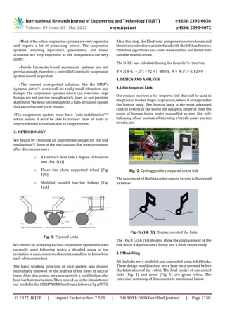 International Research Journal of Engineering and Technology (IRJET) e-ISSN: 2395-0056
Volume: 09 Issue: 03 | Mar 2022 www.irjet.net p-ISSN: 2395-0072
© 2022, IRJET | Impact Factor value: 7.529 | ISO 9001:2008 Certified Journal | Page 1740
•Mostoftheactivesuspensionsystemsareveryexpensive
and require a lot of processing power. The suspension
systems involving hydraulics, pneumatics, and linear
actuators are very expensive as the components are very
costly.
•Purely kinematic-based suspension systems are not
precise enough, therefore a controlled kinematic suspension
system would be perfect.
•The current near-perfect solutions like the BMW's
dynamic drive[2] work well for really small vibrations and
bumps. The suspension systems which can overcome large
bumps are not precise enough which gives us our problem
statement. We need to comeup with a high-precisionsystem
that can overcome large bumps.
•The suspension system must have "auto-stabilization"[3]
which means it must be able to recover from all sorts of
unprecedented actuations due to rough terrain.
3. METHODOLOGY
We began by choosing an appropriate design for the link
mechanism[4]. Some of the mechanismsthatwereprominent
after discussions were –
o A laid-back bent link 1 degree of freedom
arm [Fig. 1(a)]
o Three tire chain supported wheel [Fig.
1(b)]
o Modified parallel four-bar linkage [Fig.
1(c)]
Fig -1: Types of Links
We started by analyzing various suspension systems thatare
currently used following which a detailed study of the
evolution of suspension mechanisms was done to know how
each of them worked.
The basic working principle of each system was studied
individually followed by the analysis of the flaws in each of
them. After discussion, we came up with a modified parallel
four-bar link mechanism. Then moved on tothesimulationof
our model in the SOLIDWORKS software followed by ANSYS.
After this step, the Electronic components were chosen and
the microcontroller was interfaced with the IMU and servos.
Primitive algorithmsand codes were written and testedwith
suitable modifications.
The D.O.F. was calculated using the Gruebler's criterion.
F = 3(N -1) – 2P1 – P2 = 1 where, N = 4; P1= 4; P2= 0
4. DESIGN AND ANALYSIS
4.1 Bio Inspired Link
Our project involves a bio-inspired link that will be used in
the place of Rocker Bogie suspension, where it is inspired by
the human body. The human body is the most advanced
control system in the world the design is inspired from the
joints of human limbs under controlled actions like self-
balancing of our posture while riding a bicycleunderuneven
terrain, etc.
Fig -2: Cycling profile compared to the link
The movement of the link under uneven terrainisillustrated
as below:
Fig -3(a) & (b): Displacement of the links
The (Fig.3 (a) & (b)) designs show the displacement of the
link when it approaches a bump and a ditch respectively.
4.2 Modelling
All the links were modeled and assembledusingSolidWorks.
These design modifications were later incorporated before
the fabrication of the robot. The final model of assembled
links (Fig. 4) and robot (Fig. 5) are given below. The
tabulated summary of dimensions is mentioned below.
 
