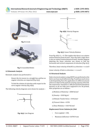 International Research Journal of Engineering and Technology (IRJET) e-ISSN: 2395-0056
Volume: 09 Issue: 03 | Mar 2022 www.irjet.net p-ISSN: 2395-0072
© 2022, IRJET | Impact Factor value: 7.529 | ISO 9001:2008 Certified Journal | Page 1741
Fig -4: J-Link
Fig -5: Assembled Robot
4.3 Kinematic Analysis
Kinematic analysis was performed to –
Ensure the tire moves in a straight line and has no
angular velocities are imparted (Fig. 6(a))
To find the relation of velocities with respect to the
servo angular velocity (Fig. 6(b))
The following velocity diagrams were drawn for analysis –
Fig -6(a): Line Diagram
Fig -6(b): Velocity Diagram
Fig -6(c): Linear Velocity Relation
From Fig. 6(b), Vc,b = 0. This implies that there is no relative
motion between points B and C. Since the link is rigid, there
is also no relative motion between B and E. Anotherdiagram
depicting the linear velocities was drawn to find the
horizontal and vertical components of velocities (Fig. 6(c))
Therefore, linear velocity of link BC in y-direction = v x sin θ
Linear velocity of link in x-direction = -v x cos θ
4.4 Structural Analysis
Static structural analysis using ANSYS was performedon the
link to see how much deflection (Fig.7)andhowmuchstress
is developed (Fig. 8) on the application of a differentamount
of forces to find out the payload carrying capacity of thelink.
The material for simulation is ABS (Acrylonitrile Butadiene
Styrene) as all our links were supposed to be 3D printed,
their properties are as follows -
a) Modulus of Elasticity = 2000 N/mm2
b) Density = 1020 Kg/m3
c) Ultimate Tensile Stress = 30 N/mm2
d) Poisson’s Ratio = 0.394
e) Shear Modulus = 318.9 N/mm2
Displacement Vector Solution for J link
- Force applied = 15N,
- Maximum deflection= 0.87819 mm
 