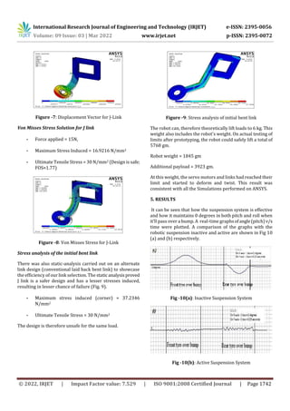 International Research Journal of Engineering and Technology (IRJET) e-ISSN: 2395-0056
Volume: 09 Issue: 03 | Mar 2022 www.irjet.net p-ISSN: 2395-0072
© 2022, IRJET | Impact Factor value: 7.529 | ISO 9001:2008 Certified Journal | Page 1742
Figure -7: Displacement Vector for J-Link
Von Misses Stress Solution for J link
- Force applied = 15N,
- Maximum Stress Induced = 16.9216 N/mm2
- Ultimate Tensile Stress = 30 N/mm2 (Design is safe;
FOS≈1.77)
Figure -8: Von Misses Stress for J-Link
Stress analysis of the initial bent link
There was also static-analysis carried out on an alternate
link design (conventional laid back bent link) to showcase
the efficiency of our link selection. The static analysisproved
J link is a safer design and has a lesser stresses induced,
resulting in lesser chance of failure (Fig. 9).
- Maximum stress induced (corner) = 37.2346
N/mm2
- Ultimate Tensile Stress = 30 N/mm2
The design is therefore unsafe for the same load.
Figure -9: Stress analysis of initial bent link
The robot can, therefore theoretically lift loads to 6 kg. This
weight also includes the robot's weight. On actual testing of
limits after prototyping, the robot could safely lift a total of
5768 gm.
Robot weight = 1845 gm
Additional payload = 3923 gm.
At this weight, the servo motors and links had reached their
limit and started to deform and twist. This result was
consistent with all the Simulations performed on ANSYS.
5. RESULTS
It can be seen that how the suspension system is effective
and how it maintains 0 degrees in both pitch and roll when
it’ll pass over a bump. A real-time graphsofangle(pitch)v/s
time were plotted. A comparison of the graphs with the
robotic suspension inactive and active are shown in Fig 10
(a) and (b) respectively.
Fig -10(a): Inactive Suspension System
Fig -10(b): Active Suspension System
 