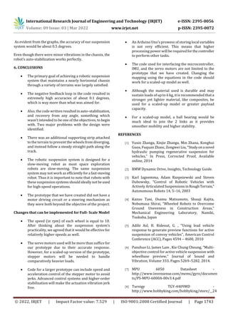 International Research Journal of Engineering and Technology (IRJET) e-ISSN: 2395-0056
Volume: 09 Issue: 03 | Mar 2022 www.irjet.net p-ISSN: 2395-0072
© 2022, IRJET | Impact Factor value: 7.529 | ISO 9001:2008 Certified Journal | Page 1743
As evident from the graphs, the accuracy of our suspension
system would be about 0.5 degrees.
Even though there were minor vibrations in the chassis, the
robot’s auto-stabilization works perfectly.
6. CONCLUSIONS
 The primary goal of achieving a robotic suspension
system that maintains a nearly horizontal chassis
through a variety of terrains was largely satisfied.
 The negative feedback loop in the code resulted in
extremely high accuracies of about 0.1 degrees,
which is way more than what was aimed for.
 Also, the code written resultedinauto–stabilization,
and recovery from any angle, something which
wasn't intended to be one of the objectives, to begin
with. Two major problems with the design were
identified.
 There was an additional supporting strip attached
to the terrain to prevent the wheels from diverging,
and instead follow a steady straight path along the
track.
 The robotic suspension system is designed for a
slow-moving robot as most space exploration
robots are slow-moving. The same suspension
system may not work as efficientlyfora fast-moving
robot. Thus it is important to note that robots with
these suspensionsystemsshouldideallynotbeused
for high-speed operations.
 The prototype that we have created did not have a
motor driving circuit or a steering mechanism as
they were both beyond the objective of the project.
Changes that can be implemented for Full- Scale Model
 The speed (in rpm) of each wheel is equal to 10.
After thinking about the suspension system’s
practicality, we agreed that it would be effective for
relatively higher speeds as well.
 The servo motors used will be more than suffice for
our prototype due to their accurate response.
However, for a scaled-up version of the prototype,
stepper motors will be needed to handle
comparatively heavier loads.
 Code for a larger prototype can include speed and
acceleration control of the stepper motor to avoid
jerks. Advanced control systems and higher-order
stabilization will make the actuation vibration jerk
free.
 An Arduino Uno’s prowess of storing local variables
is not very efficient. This means that higher
processing power will be requiredforthecontroller
to perform other tasks.
 The code used for interfacing the microcontroller,
IMU, and the servo motors are not limited to the
prototype that we have created. Changing the
mapping using the equations in the code should
work for a scaled-up model as well.
 Although the material used is durable and may
sustain loads of up to 6 kg, it is recommended that a
stronger yet lighter material, like composites, be
used for a scaled-up model or greater payload
capacity.
 For a scaled-up model, a ball bearing would be
much ideal to join the 2 links as it provides
smoother mobility and higher stability.
REFERENCES
[1] Yuxin Zhanga, Xinjie Zhanga, Min Zhana, Konghui
Guoa, Fuquan Zhaoc, Zongwei Liu, “Studyona novel
hydraulic pumping regenerative suspension for
vehicles," In Press, Corrected Proof, Available
online, 2014
[2] BMW Dynamic Drive, Insights, Technology Guide.
[3] Karl Iagnemma, Adam Rzepniewski and Steven
Dubowsky, “Control of Robotic Vehicles with
Actively Articulated SuspensionsinRoughTerrain,”
Autonomous Robots 14, 5–16, 2003
[4] Kazuo Tani, Osamu Matsumoto, Shuuji Kajita,
Nobumasa Shirai, “Wheeled Robots to Overcome
Ground Uneveness in Construction Areas,”
Mechanical Engineering Laboratory, Namiki,
Tsukuba, Japan
[5] Adibi Asl, H. Rideout, G. , "Using lead vehicle
response to generate preview functions for active
suspension of convoy vehicles", American Control
Conference (ACC), Pages 4594 – 4600, 2010
[6] Panshuo Li, James Lam , Kie Chung Cheung, “Multi-
objective control for active vehicle suspension with
wheelbase preview,” Journal of Sound and
Vibration, Volume 333, Pages 5269–5282, 2014.
[7] MPU 6050 Datasheet -
http://www.invensense.com/mems/gyro/documen
ts/PS-MPU-6000A-00v3.4.pdf
[8] Turnigy TGY-4409MD -
http://www.hobbyking.com/hobbyking/store/__24
 