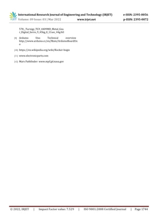 International Research Journal of Engineering and Technology (IRJET) e-ISSN: 2395-0056
Volume: 09 Issue: 03 | Mar 2022 www.irjet.net p-ISSN: 2395-0072
© 2022, IRJET | Impact Factor value: 7.529 | ISO 9001:2008 Certified Journal | Page 1744
578__Turnigy_TGY_4409MD_Metal_Gea
r_Digital_Servo_9_45kg_0_11sec_44g.htl
[9] Arduino Uno Technical overview
http://www.arduino.cc/en/Main/ArduinoBoardUn
o
[10] https://en.wikipedia.org/wiki/Rocker-bogie
[11] www.electronicparts.com
[12] Mars Pathfinder: www.mpf.jpl.nasa.gov
 