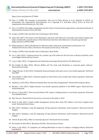 International Research Journal of Engineering and Technology (IRJET) e-ISSN: 2395-0056
Volume: 09 Issue: 03 | Mar 2022 www.irjet.net p-ISSN: 2395-0072
© 2022, IRJET | Impact Factor value: 7.529 | ISO 9001:2008 Certified Journal | Page 1755
https://ssrn.com/abstract=2770606.
50. Starr, P. (1988). The meaning of privatization. Yale Law & Policy Review, 6, 6–41. Bismuth, R. (2013). La
privatization des organizations Internationales. In E. Lagrange & S. Jean-Marc (Eds.), Trait´e de droit des
organisations internationales (p. 192). LGDJ
51. Geri, L. R. (2001). New public management and the reform of international organizations. International Review of
Administrative Sciences, 67(3), 445–460.
52. Lessig, L. (1999). Code and other laws of cyberspace. Basic Books.
53. Andy, GW. (2017). The Future of the Blockchain: Interview with Ethereum Co-founder Gavin Wood, Simple web.
https://simpleweb.co.uk/the-future-of-the-blockchain-interview-with-ethereum-co-founder-gavinwood/
[https://perma.cc/NVN3-9DRC
54. Dimitropoulos, G. (2021). Blockchain law: Between public and private, transnational and domestic. In T.
Tridimas & M. Durovic (Eds.), The future of European private law (p. 169). Hart.
55. Lessig, L. (1999). Code and other laws of cyberspace. Basic Books.
56. Lau, Y. (Nov 2021). 'Cryptocurrencies hit a market cap of $3 trillion for the first time as Bitcoin and Ether reach
record highs. Retrieved from Fortune.
57. Levy, A. (Nov 2021). '15 applications for blockchain technology. Retrieved from The Motley Fool.
58. Del Castillo, M. (May 2021). 'Warren Buffett and Tim Cook snub blockchain as corporate giants embrace.'
Retrieved from Forbes.
59. Rugg, R & Gaur, N. (Oct 2021). 'Fueling the financial industry with open source cross-border payments.' Retrieved
from IBM
60. Kene-Okafor, T. (May 2021). 'Paystack expands to South Africa seven months after Stripe acquisition.' Retrieved
from TechCrunch.
61. Onukwue, A. (Oct 2021). 'What has Paystack done one year after joining Stripe?’. Retrieved from Quartz Africa.
62. Murphy, S. (Oct 2021). 'Ripple launches cross-border payments platform in the MENA region.' Retrieved from
PaymentsJournal.
63. Kirova, D. (Sep 2021). 'Africa-focused fintech CEO: Crypto is helping improve cross-border payments. Retrieved
from BanklessTimes.
64. Nd). 'Services.' Retrieved from Securrency. Accessed on December 2, 2021.
65. Harty, D. (Sep 2021). 'Crypto wealth management startup Abra raises $55 million in the heat of digital asset
boom'. Retrieved from Fortune.
66. (Mar 2021). 'Banking is only the beginning: 58 big industries blockchain could transform’. Retrieved from CB
Insights.
67. (Mar 2021). 'Banking is only the beginning: 58 big industries blockchain could transform’. Retrieved from CB
Insights.
68. Nelson, M. (Jun 2021). 'What is ConsenSys Quorum?’. Retrieved from ConsenSys.
69. Del Castillo, M. (Feb 2021). 'Blockchain 50 2021’. Retrieved from Forbes.
70. Daley, S. (Jan 2022). '15 companies are utilizing Blockchain in music to reshape a changing industry. Retrieved
from Built In.
 