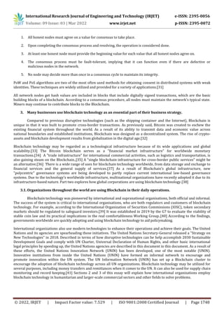 International Research Journal of Engineering and Technology (IRJET) e-ISSN: 2395-0056
Volume: 09 Issue: 03 | Mar 2022 www.irjet.net p-ISSN: 2395-0072
© 2022, IRJET | Impact Factor value: 7.529 | ISO 9001:2008 Certified Journal | Page 1748
1. All honest nodes must agree on a value for consensus to take place.
2. Upon completing the consensus process and resolving, the operation is considered done.
3. At least one honest node must provide the beginning value for each value that all honest nodes agree on.
4. The consensus process must be fault-tolerant, implying that it can function even if there are defective or
malicious nodes in the network.
5. No node may decide more than once in a consensus cycle to maintain its integrity.
PoW and PoS algorithms are two of the most often used methods for obtaining consent in distributed systems with weak
identities. These techniques are widely utilized and provided for a variety of applications.[31]
All network nodes get hash values are included in blocks that include digitally signed transactions, which are the basic
building blocks of a blockchain. According to a consensus procedure, all nodes must maintain the network's typical state.
Miners may continue to contribute blocks to the Blockchain.
3. Many businesses use blockchain technology as an essential part of their business strategy.
Compared to previous disruptive technologies (such as the shipping container and the Internet), Blockchain is
unique in that it was built to promote cross-border transactions. As previously said, Bitcoin was created to eschew the
existing financial system throughout the world. As a result of its ability to transmit data and economic value across
national boundaries and established institutions, Blockchain was designed as a decentralized system. The rise of crypto-
assets and blockchain development results from globalization in the digital age.[32]
Blockchain technology may be regarded as a technological infrastructure because of its wide applications and global
scalability.[33] The Bitcoin blockchain serves as a "financial market infrastructure" for worldwide monetary
transactions.[34] A "trade infrastructure" for international commercial activities, such as logistics and transportation, is
also gaining steam on the Blockchain.,[35] A "single blockchain infrastructure for cross-border public services" might be
an alternative.[36] There is a wide range of uses for blockchain technology worldwide, from data storage and exchange to
financial services and the general supply of services.[37] As a result of Blockchain's global infrastructure, new
"polycentric" governance systems are being developed to partly replace current international law-based governance
systems. Due to the technology's worldwide infrastructure, multinational organizations have recently adopted it due to its
infrastructure-based nature. Part two explores how global corporations are using blockchain technology.[38]
3.1. Organizations throughout the world are using Blockchain in their daily operations.
Blockchain technology was pioneered by international and supranational organisations, both official and informal.
The success of the system is critical to international organisations, who are both regulators and customers of blockchain
technology. For example, according to the International Organization of Securities Commissions (IOSC), token secondary
markets should be regulated to safeguard investors.[39] It was established in 2019 by the G7 to evaluate the viability of
stable coin law and its practical implications in the real comfortableness Working Group..[40] According to the findings,
governments worldwide are quickly adopting and using blockchain technology to aid policymaking.
International organizations also use modern technologies to enhance their operations and achieve their goals. The United
Nations and its agencies are spearheading these initiatives. The United Nations Secretary-General released a "Strategy on
New Technologies" in 2018. Described in terms of how disruptive technologies can be help accomplish 2030 Sustainable
Development Goals and comply with UN Charter, Universal Declaration of Human Rights, and other basic international
legal principles by speeding up, the United Nations agencies are described in this document in this document. As a result of
these efforts, the United Nations Innovation Network (UNIN) has been developed, one of the most notable (UNIN).
Innovative institutions from inside the United Nations (UNIN) have formed an informal network to encourage and
promote innovation within the UN system. The UN Information Network (UNIN) has set up a Blockchain cluster to
encourage the adoption of blockchain technology across all UN organizations. Blockchain technology may be utilized for
several purposes, including money transfers and remittances when it comes to the UN. It can also be used for supply chain
monitoring and record keeping.[41] Sections 2 and 3 of this essay will explain how international organizations employ
blockchain technology in humanitarian and larger-scale commercial sectors and other fields to solve problems.
 
