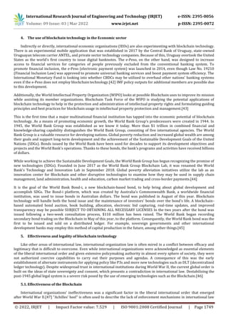 International Research Journal of Engineering and Technology (IRJET) e-ISSN: 2395-0056
Volume: 09 Issue: 03 | Mar 2022 www.irjet.net p-ISSN: 2395-0072
© 2022, IRJET | Impact Factor value: 7.529 | ISO 9001:2008 Certified Journal | Page 1749
4. The use of blockchain technology in the Economic sector
Indirectly or directly, international economic organisations (IEOs) are also experimenting with blockchain technology.
There is an experimental mobile application that was established in 2017 by the Central Bank of Uruguay, state-owned
Uruguayan telecom carrier ANTEL, and private sector technology companies. Because of this, Uruguay overtook the United
States as the world's first country to issue digital banknotes. The e-Peso, on the other hand, was designed to increase
access to financial services for categories of people previously excluded from the conventional banking system. To
promote financial inclusion, the e-Peso (electronic payment system) was launched in 2014, even though Law No. 19210
(Financial Inclusion Law) was approved to promote universal banking services and boost payment system efficiency. The
International Monetary Fund is looking into whether CBDCs may be utilized to overhaul other nations' banking systems
even if the e-Peso does not employ blockchain technology.[42] IMF policy outputs for additional members are possible due
to this development.
Additionally, the World Intellectual Property Organization (WIPO) looks at possible Blockchain uses to improve its mission
while assisting its member organizations. Blockchain Task Force of the WIPO is studying the potential applications of
blockchain technology to help in the protection and administration of intellectual property rights and formulating guiding
principles and best practices for blockchain usage in intellectual property protection and management.[43]
This is the first time that a major multinational financial institution has tapped into the economic potential of blockchain
technology. As a means of promoting economic growth, the World Bank Group's predecessors were created in 1944. In
1945, the World Bank Group was established as we know it today. More than $1 trillion in combined financial and
knowledge-sharing capability distinguishes the World Bank Group, consisting of five international agencies. The World
Bank Group is a valuable resource for developing nations. Global poverty reduction and increased global wealth are among
their goals and support long-term development and the achievement of the Sustainable Development Goals of the United
Nations (SDGs). Bonds issued by the World Bank have been used for decades to support its development objectives and
projects and the World Bank's operations. Thanks to these bonds, the bank's programs and activities have received billions
of dollars.
While working to achieve the Sustainable Development Goals, the World Bank Group has begun recognizing the promise of
new technologies (SDGs). Founded in June 2017 as the World Bank Group Blockchain Lab, it was renamed the World
Bank's Technology and Innovation Lab in September 2018. Global poverty alleviation initiatives utilize the lab as an
innovation center for Blockchain and other disruptive technologies to examine how they may be used in supply chain
management, land administration, health and education, carbon market trading and cross-border payments.[44]
It is the goal of the World Bank Bond-i, a new blockchain-based bond, to help bring about global development and
accomplish SDGs. The Bond-i platform, which was created by Australia's Commonwealth Bank, a worldwide financial
institution, was used to issue bonds in Australian dollars. The bond was published in August of this year. Blockchain
technology will handle both the bond issue and the maintenance of investors' bonds over the bond's life. A blockchain-
based automated bond auction, book building, allocation, electronic bid capturing, real-time updates, and improved
transparency may be possible SUBJECT TO OBTAINING ALL NECESSARY LICENSES In the two years after the bond was
issued following a two-week consultation process, $110 million has been raised. The World Bank began recording
secondary bond trading on the Blockchain in May of this year, to the platform. Consequently, the World Bank bond was the
first to be issued and sold on a distributed ledger. For example, sovereign governments and other international
development banks may employ this method of capital production in the future, among other things.[45]
5. Effectiveness and legality of blockchain technology
Like other areas of international law, international organization law is often mired in a conflict between efficacy and
legitimacy that is difficult to overcome. Even while international organizations were acknowledged as essential elements
of the liberal international order and given extensive policymaking authority in almost every sphere of society, they were
not authorized coercive capabilities to carry out their purposes and agendas. A consequence of this was the early
establishment of alternate instruments for applying policy like P3s and more new technologies such as DLT (decentralized
ledger technology). Despite widespread trust in international institutions during World War II, the current global order is
built on the ideas of state sovereignty and consent, which presents a contradiction in international law. Destabilizing the
post-1945 global legal system is a severe risk posed by the use of emerging technologies such as the Blockchain.[46]
5.1. Effectiveness of the Blockchain
International organizations' ineffectiveness was a significant factor in the liberal international order that emerged
after World War II.[47] "Achilles' heel" is often used to describe the lack of enforcement mechanisms in international law
 
