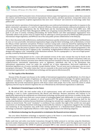 International Research Journal of Engineering and Technology (IRJET) e-ISSN: 2395-0056
Volume: 09 Issue: 03 | Mar 2022 www.irjet.net p-ISSN: 2395-0072
© 2022, IRJET | Impact Factor value: 7.529 | ISO 9001:2008 Certified Journal | Page 1750
and organizations.[48] Functionalist views of international relations argue that legislation promotes rather than constraint
the creation and functioning of international organisations, their policies, and their operations. Comparable notions also
helped create a perspective of global organizations that were more "technical" and centered on technology rather than
politics.[49]
Internal and exterior operations of international organizations soon embraced privatization approaches in response to the
global community's perception of a need for enhanced efficiency. Domestic governments embraced privatization in the
same way that foreign organizations like the World Bank and the International Monetary Fund (IMF) were. SOE
privatization, PPPs, and New Public Management (NPM) were all gaining traction.[50] When it comes to attaining their
goals in all areas of activity, including policymaking, the United Nations and other international organizations have
repeatedly called on the private sector to support them by adhering to central precepts.[51] UNHCR and WHO pioneered
international refugee legislation, and NPM was one of the early public-private collaborations in the field.[52]
Due to their discontent with ineffectiveness, multinational businesses quickly embraced new technologies and Blockchain.
As soon as it was practicable, international organizations began using the latest technology, such as blockchains, to boost
the efficacy of their operations and policies. Professor Lawrence Lessig made a name for himself by explaining how the
Internet's artificial environment may function similarly to legislation in technical code.[53] Because code is the foundation
of the Internet, it has the power to impose rules on the behavior of its users. For example, the internet programmer is the
"rulemaking" of the Internet; the IT engineer is the "rulemaking" of digital platform behavior, and the blockchain software
designer and engineer is the "rulemaking" of the blockchain network. The lex cryptographic is a "new sort of legal system"
possibly created by blockchain technology.[54]
Lex Informatica is being phased out for a more self-contained version of the same concept that may be found on the
Internet. The tamper-proof characteristics of the blockchain ledger and its capacity to automate transactions make Lex
cryptographic and its statutory execution more effective than previous iterations of the law. Consequently, in the world of
cryptocurrencies, international organizations serve as legislators. Individuals who link to the blockchains that
international organizations create are under the watchful eye of these organizations. Real-world implications of
blockchain legislation are, of course, inevitable. Lessig's familiar refrain: "You are never just in cyberspace; you are never
just going to cyberspace." The author claims that "you are constantly in the actual world and the internet." This questions
international organizations' use of blockchain technology and their general effectiveness.[55]
5.2. The Legality of the Blockchain
Because of this, the paper now focuses on the validity of international organizations using Blockchain. As a first step, it
looks at whether current concepts of legitimacy are adequate to justify blockchain technology. For global organizations,
traditional conceptions of legitimacy prevent the broad implementation of blockchain technology, particularly in
applications that provide international agencies with direct contact with people. Due to this, much the extent to which
legitimacy theories may be utilised to legitimise the use of Blockchain by international organisations is addressed.
6. Blockchain's Potential Impact on the Future
By the end of 2021, the total market value of all cryptocurrency assets will exceed $3 trillion.[56] Blockchain
technology is used to create cryptocurrencies like Bitcoin and Ethereum. Business operations will continue to be
significantly impacted by the widespread use of blockchain technology and the goods and services it enables. On the other
hand, Blockchain is much more than just a secure means of exchanging digital cash. Additionally, it is used in healthcare,
voting, welfare benefits, and the payment of artists' royalties.[57] The global economy is preparing itself for the
approaching blockchain revolution because blockchain technology has already had a significant influence on business and
society on several levels. The word "revolution" is overblown if you consider that eight of the world's ten most giant
corporations are developing blockchain technology products.[58] Any industry or organization engaged in the recording
and monitoring of any transaction may profit from moving operations to a blockchain-based platform. Blockchain
technology is predicted to significantly influence a wide range of global issues in the following categories.
6.1. Blockchain technology has the potential to revolutionize the financial services industry.
One area where blockchain technology is expected to grow in the future is cross-border payments. Several recent
events have pushed development in this direction, including the following:
Banks could clear and settle cross-border transactions through the Stellar protocol in real-time using this blockchain-
powered conduit. Bank payment systems may be coupled with the World Wire API to convert the digital asset to cash and
the transaction completed. The COVID-19 epidemic prompted IBM to take network operations down and release the
 