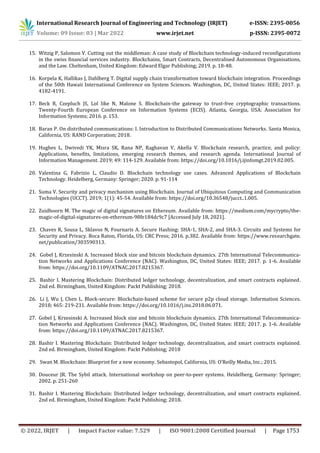 International Research Journal of Engineering and Technology (IRJET) e-ISSN: 2395-0056
Volume: 09 Issue: 03 | Mar 2022 www.irjet.net p-ISSN: 2395-0072
© 2022, IRJET | Impact Factor value: 7.529 | ISO 9001:2008 Certified Journal | Page 1753
15. Witzig P, Salomon V. Cutting out the middleman: A case study of Blockchain technology-induced reconfigurations
in the swiss financial services industry. Blockchains, Smart Contracts, Decentralised Autonomous Organisations,
and the Law. Cheltenham, United Kingdom: Edward Elgar Publishing; 2019. p. 18-48.
16. Korpela K, Hallikas J, Dahlberg T. Digital supply chain transformation toward blockchain integration. Proceedings
of the 50th Hawaii International Conference on System Sciences. Washington, DC, United States: IEEE; 2017. p.
4182-4191.
17. Beck R, Czepluch JS, Lol like N, Malone S. Blockchain-the gateway to trust-free cryptographic transactions.
Twenty-Fourth European Conference on Information Systems (ECIS). Atlanta, Georgia, USA: Association for
Information Systems; 2016. p. 153.
18. Baran P. On distributed communications: I. Introduction to Distributed Communications Networks. Santa Monica,
California, US: RAND Corporation; 2018.
19. Hughes L, Dwivedi YK, Misra SK, Rana NP, Raghavan V, Akella V. Blockchain research, practice, and policy:
Applications, benefits, limitations, emerging research themes, and research agenda. International Journal of
Information Management. 2019; 49: 114-129. Available from: https://doi.org/10.1016/j.ijinfomgt.2019.02.005.
20. Valentina G, Fabrizio L, Claudio D. Blockchain technology use cases. Advanced Applications of Blockchain
Technology. Heidelberg, Germany: Springer; 2020. p. 91-114
21. Suma V. Security and privacy mechanism using Blockchain. Journal of Ubiquitous Computing and Communication
Technologies (UCCT). 2019; 1(1): 45-54. Available from: https://doi.org/10.36548/jucct..1.005.
22. Zuidhoorn M. The magic of digital signatures on Ethereum. Available from: https://medium.com/mycrypto/the-
magic-of-digital-signatures-on-ethereum-98fe184dc9c7 [Accessed July 18, 2021].
23. Chaves R, Sousa L, Sklavos N, Fournaris A. Secure Hashing: SHA-1, SHA-2, and SHA-3. Circuits and Systems for
Security and Privacy. Boca Raton, Florida, US: CRC Press; 2016. p.382. Available from: https://www.researchgate.
net/publication/303590313.
24. Gobel J, Krzesinski A. Increased block size and bitcoin blockchain dynamics. 27th International Telecommunica-
tion Networks and Applications Conference (NAC). Washington, DC, United States: IEEE; 2017. p. 1-6. Available
from: https://doi.org/10.1109/ATNAC.2017.8215367.
25. Bashir I. Mastering Blockchain: Distributed ledger technology, decentralization, and smart contracts explained.
2nd ed. Birmingham, United Kingdom: Packt Publishing; 2018.
26. Li J, Wu J, Chen L. Block-secure: Blockchain-based scheme for secure p2p cloud storage. Information Sciences.
2018; 465: 219-231. Available from: https://doi.org/10.1016/j.ins.2018.06.071.
27. Gobel J, Krzesinski A. Increased block size and bitcoin blockchain dynamics. 27th International Telecommunica-
tion Networks and Applications Conference (NAC). Washington, DC, United States: IEEE; 2017. p. 1-6. Available
from: https://doi.org/10.1109/ATNAC.2017.8215367.
28. Bashir I. Mastering Blockchain: Distributed ledger technology, decentralization, and smart contracts explained.
2nd ed. Birmingham, United Kingdom: Packt Publishing; 2018
29. Swan M. Blockchain: Blueprint for a new economy. Sebastopol, California, US: O’Reilly Media, Inc.; 2015.
30. Douceur JR. The Sybil attack. International workshop on peer-to-peer systems. Heidelberg, Germany: Springer;
2002. p. 251-260
31. Bashir I. Mastering Blockchain: Distributed ledger technology, decentralization, and smart contracts explained.
2nd ed. Birmingham, United Kingdom: Packt Publishing; 2018.
 
