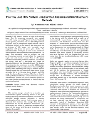 INTERNATIONAL RESEARCH JOURNAL OF ENGINEERING AND TECHNOLOGY (IRJET) E-ISSN: 2395-0056
VOLUME: 09 ISSUE: 03 | MAR 2022 WWW.IRJET.NET P-ISSN: 2395-0072
© 2022, IRJET | Impact Factor value: 7.529 | ISO 9001:2008 Certified Journal | Page 1784
Two-way Load Flow Analysis using Newton-Raphson and Neural Network
Methods
Aya Al Shaltouni1 and Abdulla Ismail2
1MS of Electrical Engineering Student, Department of Electrical Engineering, Rochester Institute of Technology,
Dubai, United Arab Emirates
2Professor, Department of Electrical Engineering, Rochester Institute of Technology, Dubai, United Arab Emirates
----------------------------------------------------------------------------***--------------------------------------------------------------------------
Abstract - This research presents a study of the optimal
power flow for networked microgrids with multiple
renewable energy sources (PV panels and wind turbines),
storage systems, generators, and load. The OPF problem is
performed using a conventional method and an Artificial
Intelligence method. In this research, we investigated the
performance of MGs system with renewable energy
integration with focus on power flow studies. The
calculation of the power flow is based on the well-known
Newton-Raphson method and Neural Network method. The
power flow calculation aims to evaluate the grid
performance parameters such as voltage bus magnitude,
angle, real and reactive power flow in the system
transmission lines under given load conditions. The standard
test system used was a benchmark test system for
Networked MGs with four MGs and 40 buses. The data for
the entire system has been chosen as per the IEEE Standard
1547-2018. The results showed minimum losses and higher
efficiency when performing OPF using NN than the Newton-
Raphson method. The efficiency of the power system for the
networked MG is 99.3% using Neural Network and 97%
using the Newton-Raphson method. The Neural Network
method, which mimics how the human brain works based on
AI technologies, gave the best results and better efficiency in
both cases (Battery as Load/Battery as Source) than the
conventional method.
Keywords: Optimal Power Flow, Microgrid, Newton-
Raphson, Neural Network.
1. Introduction
The electric energy network is a complex and
interconnected system commonly known as the grid.
Growing electricity demand requires more sustainable and
renewable energy sources. Nowadays, a massive
transformation of the current electric energy system is
observed. For instance, the energy flow becomes
bidirectional due to the Distributed Generations (DG)
plants where the energy is transferred between several
nodes of the power grid/Microgrid, according to the
changing demands [1].
A microgrid is a more intelligent and efficient mini-version
of the electric grid. The electric grid is made up of
interconnected sub-systems, namely generation,
transmission, and distribution. On the other hand, the
microgrid is a decentralized group of electricity sources
and loads that are synchronized with the electrical grid but
can be disconnected and operate autonomously in “Island
Mode.” It can serve a small localized area to keep the
power flowing when the electrical grid is down, protect the
microgrid from power outages by relying only on their
own, serve the larger grid, and provide clean and green
energy since they are fueled mainly by renewable energy
sources (RES) [2].
Such a new scenario requires new systems that can allow
the power grid to be smart by managing the bi-directional
energy flow. Figure 1.1 shows the current plan where
different distributed generation plants supply the energy
to customers and the surplus power is injected back to the
grid [1]. In addition, the improvements in storage
technologies allow more flexible operation and reliable
management of energy. Therefore, RES associated with
storage units is considered as actively distributed
generators, which is one of the essential elements of the
“Smart Grid” concept [3].
Bulk power generators are complicatedly connected to the
transmission system, whereas the simple design of
distribution networks allow many customers to easily
connect to them and be the prosumers. The Generating
Companies (GenCos) seek to maximize the utilization of
the existing generation resources by using the appropriate
load distribution. However, the Transmission Companies
(TransCo) tend to keep standard operating conditions in
terms of low transmission line congestion, high value of
minimum bus voltage, and low level of transmission loss
[4]. Loss reduction can be achieved through the
appropriate control of Distributed Generation (DG)
resources in the distribution systems, or more generally,
through the management of dispatchable resources (DG,
load, storage), which can be effectively assessed using
Optimal Power Flow problem.
 