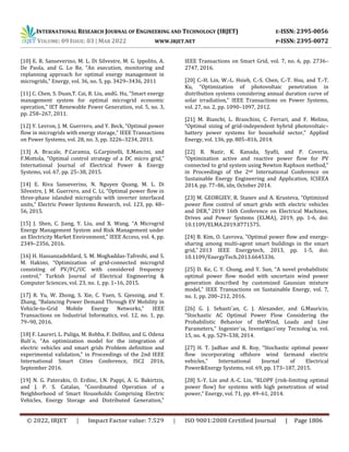 INTERNATIONAL RESEARCH JOURNAL OF ENGINEERING AND TECHNOLOGY (IRJET) E-ISSN: 2395-0056
VOLUME: 09 ISSUE: 03 | MAR 2022 WWW.IRJET.NET P-ISSN: 2395-0072
© 2022, IRJET | Impact Factor value: 7.529 | ISO 9001:2008 Certified Journal | Page 1806
[10] E. R. Sanseverino, M. L. Di Silvestre, M. G. Ippolito, A.
De Paola, and G. Lo Re, “An execution, monitoring and
replanning approach for optimal energy management in
microgrids,” Energy, vol. 36, no. 5, pp. 3429–3436, 2011
[11] C. Chen, S. Duan,T. Cai, B. Liu, andG. Hu, “Smart energy
management system for optimal microgrid economic
operation,” IET Renewable Power Generation, vol. 5, no. 3,
pp. 258–267, 2011.
[12] Y. Levron, J. M. Guerrero, and Y. Beck, “Optimal power
flow in microgrids with energy storage,” IEEE Transactions
on Power Systems, vol. 28, no. 3, pp. 3226–3234, 2013.
[13] A. Bracale, P.Caramia, G.Carpinelli, E.Mancini, and
F.Mottola, “Optimal control strategy of a DC micro grid,”
International Journal of Electrical Power & Energy
Systems, vol. 67, pp. 25–38, 2015.
[14] E. Riva Sanseverino, N. Nguyen Quang, M. L. Di
Silvestre, J. M. Guerrero, and C. Li, “Optimal power flow in
three-phase islanded microgrids with inverter interfaced
units,” Electric Power Systems Research, vol. 123, pp. 48–
56, 2015.
[15] J. Shen, C. Jiang, Y. Liu, and X. Wang, “A Microgrid
Energy Management System and Risk Management under
an Electricity Market Environment,” IEEE Access, vol. 4, pp.
2349–2356, 2016.
[16] H. Hassanzadehfard, S. M. Moghaddas-Tafreshi, and S.
M. Hakimi, “Optimization of grid-connected microgrid
consisting of PV/FC/UC with considered frequency
control,” Turkish Journal of Electrical Engineering &
Computer Sciences, vol. 23, no. 1, pp. 1–16, 2015.
[17] R. Yu, W. Zhong, S. Xie, C. Yuen, S. Gjessing, and Y.
Zhang, “Balancing Power Demand Through EV Mobility in
Vehicle-to-Grid Mobile Energy Networks,” IEEE
Transactions on Industrial Informatics, vol. 12, no. 1, pp.
79–90, 2016.
[18] F. Laureri, L. Puliga, M. Robba, F. Delfino, and G. Odena
Bult`o, “An optimization model for the integration of
electric vehicles and smart grids Problem definition and
experimental validation,” in Proceedings of the 2nd IEEE
International Smart Cities Conference, ISC2 2016,
September 2016.
[19] N. G. Paterakis, O. Erdinc, I.N. Pappi, A. G. Bakirtzis,
and J. P. S. Catalao, “Coordinated Operation of a
Neighborhood of Smart Households Comprising Electric
Vehicles, Energy Storage and Distributed Generation,”
IEEE Transactions on Smart Grid, vol. 7, no. 6, pp. 2736–
2747, 2016.
[20] C.-H. Lin, W.-L. Hsieh, C.-S. Chen, C.-T. Hsu, and T.-T.
Ku, “Optimization of photovoltaic penetration in
distribution systems considering annual duration curve of
solar irradiation,” IEEE Transactions on Power Systems,
vol. 27, no. 2, pp. 1090–1097, 2012.
[21] M. Bianchi, L. Branchini, C. Ferrari, and F. Melino,
“Optimal sizing of grid-independent hybrid photovoltaic–
battery power systems for household sector,” Applied
Energy, vol. 136, pp. 805–816, 2014.
[22] R. Nazir, K. Kanada, Syafii, and P. Coveria,
“Optimization active and reactive power flow for PV
connected to grid system using Newton Raphson method,”
in Proceedings of the 2nd International Conference on
Sustainable Energy Engineering and Application, ICSEEA
2014, pp. 77–86, idn, October 2014.
[23] M. GEORGIEV, R. Stanev and A. Krusteva, "Optimized
power flow control of smart grids with electric vehicles
and DER," 2019 16th Conference on Electrical Machines,
Drives and Power Systems (ELMA), 2019, pp. 1-6, doi:
10.1109/ELMA.2019.8771575.
[24] B. Kim, O. Lavrova, "Optimal power flow and energy-
sharing among multi-agent smart buildings in the smart
grid," 2013 IEEE Energytech, 2013, pp. 1-5, doi:
10.1109/EnergyTech.2013.6645336.
[25] D. Ke, C. Y. Chung, and Y. Sun, “A novel probabilistic
optimal power flow model with uncertain wind power
generation described by customized Gaussian mixture
model,” IEEE Transactions on Sustainable Energy, vol. 7,
no. 1, pp. 200–212, 2016.
[26] G. J. Sebasti´an, C. J. Alexander, and G.Mauricio,
“Stochastic AC Optimal Power Flow Considering the
Probabilistic Behavior of theWind, Loads and Line
Parameters,” Ingenier´ıa, Investigaci´ony Tecnolog´ıa, vol.
15, no. 4, pp. 529–538, 2014.
[27] H. T. Jadhav and R. Roy, “Stochastic optimal power
flow incorporating offshore wind farmand electric
vehicles,” International Journal of Electrical
Power&Energy Systems, vol. 69, pp. 173–187, 2015.
[28] S.-Y. Lin and A.-C. Lin, “RLOPF (risk-limiting optimal
power flow) for systems with high penetration of wind
power,” Energy, vol. 71, pp. 49–61, 2014.
 
